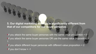 5. Our digital marketing strategy is significantly different from
that of our competitors for our buyer personas
If you attack the same buyer personas with the same value proposition = 0
If you attack the same buyer personas OR use the same value proposition =
1
If you attack different buyer personas with different value proposition = 2
If you don’t know = -1
 