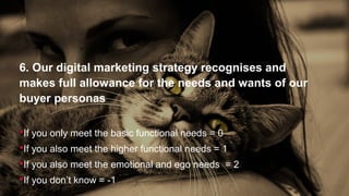 6. Our digital marketing strategy recognises and
makes full allowance for the needs and wants of our
buyer personas
If you only meet the basic functional needs = 0
If you also meet the higher functional needs = 1
If you also meet the emotional and ego needs = 2
If you don’t know = -1
 