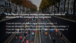 7. Our digital marketing strategy recognises and makes full
allowance for the strategy of our competitors
If you are ignoring competitors digital marketing strategy = 0
If you are allowing for some of the competitor digital marketing strategy = 1
If you are allowing for all of the competitors’ digital marketing strategy = 2
If you don’t know = -1
 