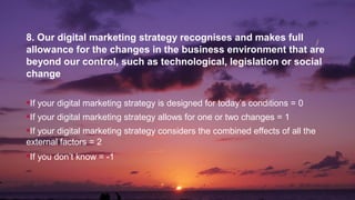8. Our digital marketing strategy recognises and makes full
allowance for the changes in the business environment that are
beyond our control, such as technological, legislation or social
change
If your digital marketing strategy is designed for today’s conditions = 0
If your digital marketing strategy allows for one or two changes = 1
If your digital marketing strategy considers the combined effects of all the
external factors = 2
If you don’t know = -1
 