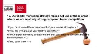 10. Our digital marketing strategy makes full use of those areas
where we are relatively strong compared to our competition
If you have taken little or no account of your relative strengths = 0
If you are trying to use your relative strengths = 1
If your digital marketing strategy means that your relative strengths become
more important = 2
If you don’t know = -1
 