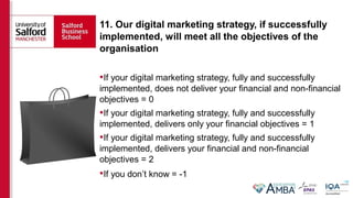 11. Our digital marketing strategy, if successfully
implemented, will meet all the objectives of the
organisation
If your digital marketing strategy, fully and successfully
implemented, does not deliver your financial and non-financial
objectives = 0
If your digital marketing strategy, fully and successfully
implemented, delivers only your financial objectives = 1
If your digital marketing strategy, fully and successfully
implemented, delivers your financial and non-financial
objectives = 2
If you don’t know = -1
 