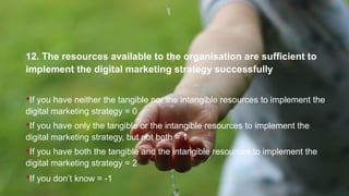 12. The resources available to the organisation are sufficient to
implement the digital marketing strategy successfully
If you have neither the tangible nor the intangible resources to implement the
digital marketing strategy = 0
If you have only the tangible or the intangible resources to implement the
digital marketing strategy, but not both = 1
If you have both the tangible and the intangible resources to implement the
digital marketing strategy = 2
If you don’t know = -1
 