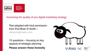 Assessing the quality of you digital marketing strategy
Test adapted with kind permission
from Prof Brian D Smith –
www.pragmedic.com
12 questions – focusing on key
aspects of strategic planning
Please answer these honestly
 