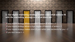 2. Our digital marketing strategy makes clear what actions fit
with the marketing strategy and what does not
If your digital strategy allows complete freedom of action = 0
If your digital strategy allows a high degree of freedom of action = 1
If your digital strategy makes most of your action plan decisions for you = 2
If you don’t know = -1
 