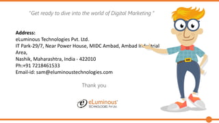 “Get ready to dive into the world of Digital Marketing ”
Address:
eLuminous Technologies Pvt. Ltd.
IT Park-29/7, Near Power House, MIDC Ambad, Ambad Industrial
Area,
Nashik, Maharashtra, India - 422010
Ph:+91 7218461533
Email-id: sam@eluminoustechnologies.com
Thank you
 