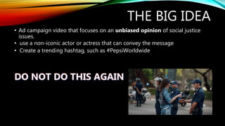 THE BIG IDEA
• Ad campaign video that focuses on an unbiased opinion of social justice
issues.
• use a non-iconic actor or actress that can convey the message
• Create a trending hashtag, such as #PepsiWorldwide
 