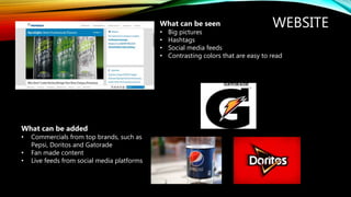 WEBSITEWhat can be seen
• Big pictures
• Hashtags
• Social media feeds
• Contrasting colors that are easy to read
What can be added
• Commercials from top brands, such as
Pepsi, Doritos and Gatorade
• Fan made content
• Live feeds from social media platforms
 