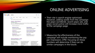 ONLINE ADVERTISING
• Their site is search engine optimized.
However, adding words from the campaign
like pepsi worldwide, recent pepsi ads, and
pepsi social justice will increase more traffic
to the campaign page
• Measuring the effectiveness of the
campaign will include monitoring the pay
per impression, CPM. Focusing on these
numbers will determine if they can do
similar campaigns in the future.
 