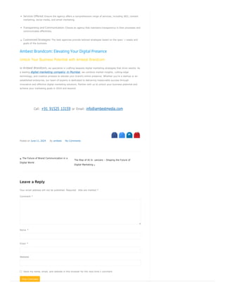 Post Comment
Services Offered: Ensure the agency offers a comprehensive range of services, including SEO, content
marketing, social media, and email marketing.
Transparency and Communication: Choose an agency that maintains transparency in their processes and
communicates effectively.
Customized Strategies: The best agencies provide tailored strategies based on the speci c needs and
goals of the business.
Ambest Brandcom: Elevating Your Digital Presence
Unlock Your Business Potential with Ambest Brandcom
At Ambest Brandcom, we specialize in crafting bespoke digital marketing strategies that drive results. As
a leading digital marketing company in Mumbai, we combine market insights, cutting-edge
technology, and creative prowess to elevate your brand’s online presence. Whether you’re a startup or an
established enterprise, our team of experts is dedicated to delivering measurable success through
innovative and effective digital marketing solutions. Partner with us to unlock your business potential and
achieve your marketing goals in 2024 and beyond.
Call: +91 91525 13159 or Email: info@ambestmedia.com
 s N
Posted on June 11, 2024 By ambest No Comments
 The Future of Brand Communication in a
Digital World
The Rise of AI In uencers – Shaping the Future of
Digital Marketing 
Leave a Reply
Your email address will not be published. Required elds are marked *
Comment *
Name *
Email *
Website
Save my name, email, and website in this browser for the next time I comment.
 