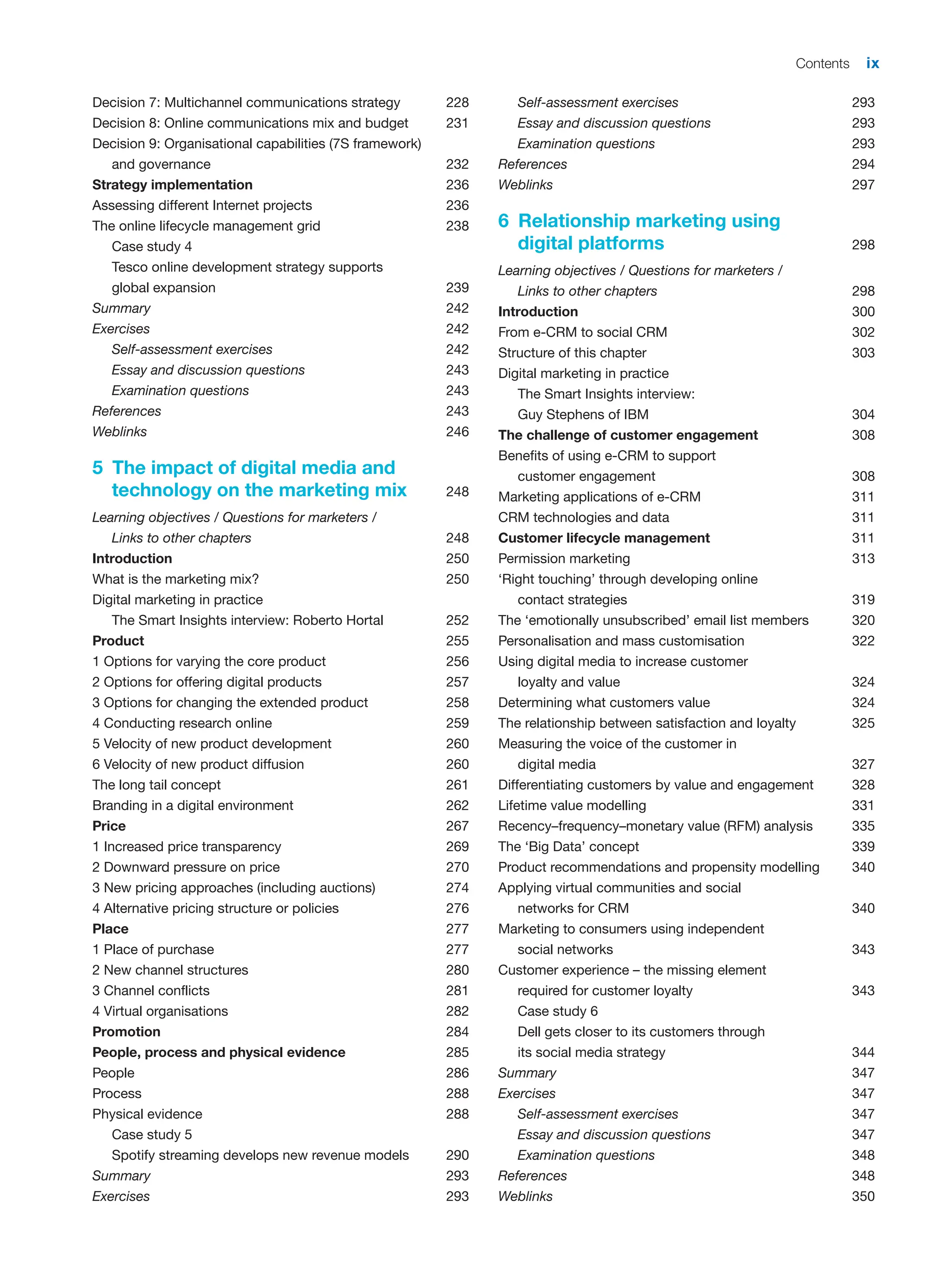 Contents ix
Decision 7: Multichannel communications strategy 228
Decision 8: Online communications mix and budget 231
Decision 9: Organisational capabilities (7S framework)
and governance 232
Strategy implementation 236
Assessing different Internet projects 236
The online lifecycle management grid 238
Case study 4
Tesco online development strategy supports
global expansion 239
Summary 242
Exercises 242
Self-assessment exercises 242
Essay and discussion questions 243
Examination questions 243
References 243
Weblinks 246
5 The impact of digital media and
technology on the marketing mix 248
Learning objectives / Questions for marketers /
Links to other chapters 248
Introduction 250
What is the marketing mix? 250
Digital marketing in practice
The Smart Insights interview: Roberto Hortal 252
Product 255
1 Options for varying the core product 256
2 Options for offering digital products 257
3 Options for changing the extended product 258
4 Conducting research online 259
5 Velocity of new product development 260
6 Velocity of new product diffusion 260
The long tail concept 261
Branding in a digital environment 262
Price 267
1 Increased price transparency 269
2 Downward pressure on price 270
3 New pricing approaches (including auctions) 274
4 Alternative pricing structure or policies 276
Place 277
1 Place of purchase 277
2 New channel structures 280
3 Channel conflicts 281
4 Virtual organisations 282
Promotion 284
People, process and physical evidence 285
People 286
Process 288
Physical evidence 288
Case study 5
Spotify streaming develops new revenue models 290
Summary 293
Exercises 293
Self-assessment exercises 293
Essay and discussion questions 293
Examination questions 293
References 294
Weblinks 297
6 Relationship marketing using
digital platforms 298
Learning objectives / Questions for marketers /
Links to other chapters 298
Introduction 300
From e-CRM to social CRM 302
Structure of this chapter 303
Digital marketing in practice
The Smart Insights interview:
Guy Stephens of IBM 304
The challenge of customer engagement 308
Benefits of using e-CRM to support
customer engagement 308
Marketing applications of e-CRM 311
CRM technologies and data 311
Customer lifecycle management 311
Permission marketing 313
‘Right touching’ through developing online
contact strategies 319
The ‘emotionally unsubscribed’ email list members 320
Personalisation and mass customisation 322
Using digital media to increase customer
loyalty and value 324
Determining what customers value 324
The relationship between satisfaction and loyalty 325
Measuring the voice of the customer in
digital media 327
Differentiating customers by value and engagement 328
Lifetime value modelling 331
Recency–frequency–monetary value (RFM) analysis 335
The ‘Big Data’ concept 339
Product recommendations and propensity modelling 340
Applying virtual communities and social
networks for CRM 340
Marketing to consumers using independent
social networks 343
Customer experience – the missing element
required for customer loyalty 343
Case study 6
Dell gets closer to its customers through
its social media strategy 344
Summary 347
Exercises 347
Self-assessment exercises 347
Essay and discussion questions 347
Examination questions 348
References 348
Weblinks 350
 