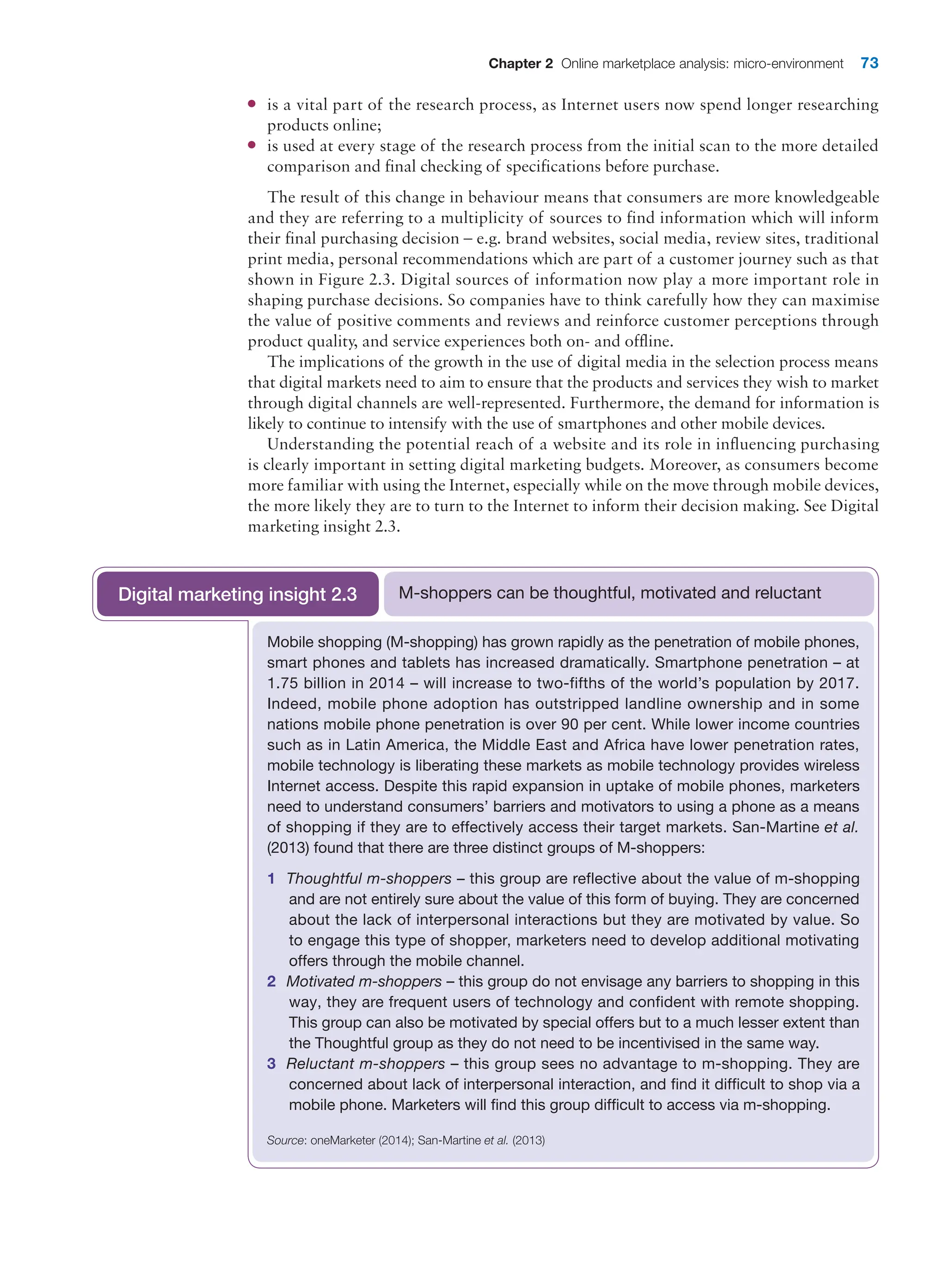 Chapter 2 Online marketplace analysis: micro-environment 73
●
● is a vital part of the research process, as Internet users now spend longer researching
products online;
●
● is used at every stage of the research process from the initial scan to the more detailed
comparison and final checking of specifications before purchase.
The result of this change in behaviour means that consumers are more knowledgeable
and they are referring to a multiplicity of sources to find information which will inform
their final purchasing decision – e.g. brand websites, social media, review sites, traditional
print media, personal recommendations which are part of a customer journey such as that
shown in Figure 2.3. Digital sources of information now play a more important role in
shaping purchase decisions. So companies have to think carefully how they can maximise
the value of positive comments and reviews and reinforce customer perceptions through
product quality, and service experiences both on- and offline.
The implications of the growth in the use of digital media in the selection process means
that digital markets need to aim to ensure that the products and services they wish to market
through digital channels are well-represented. Furthermore, the demand for information is
likely to continue to intensify with the use of smartphones and other mobile devices.
Understanding the potential reach of a website and its role in influencing purchasing
is clearly important in setting digital marketing budgets. Moreover, as consumers become
more familiar with using the Internet, especially while on the move through mobile devices,
the more likely they are to turn to the Internet to inform their decision making. See Digital
marketing insight 2.3.
Mobile shopping (M-shopping) has grown rapidly as the penetration of mobile phones,
smart phones and tablets has increased dramatically. Smartphone penetration – at
1.75 billion in 2014 – will increase to two-fifths of the world’s population by 2017.
Indeed, mobile phone adoption has outstripped landline ownership and in some
nations mobile phone penetration is over 90 per cent. While lower income countries
such as in Latin America, the Middle East and Africa have lower penetration rates,
mobile technology is liberating these markets as mobile technology provides wireless
Internet access. Despite this rapid expansion in uptake of mobile phones, marketers
need to understand consumers’ barriers and motivators to using a phone as a means
of shopping if they are to effectively access their target markets. San-Martine et al.
(2013) found that there are three distinct groups of M-shoppers:
1 Thoughtful m-shoppers – this group are reflective about the value of m-shopping
and are not entirely sure about the value of this form of buying. They are concerned
about the lack of interpersonal interactions but they are motivated by value. So
to engage this type of shopper, marketers need to develop additional motivating
­
offers through the mobile channel.
2 Motivated m-shoppers – this group do not envisage any barriers to shopping in this
way, they are frequent users of technology and confident with remote shopping.
This group can also be motivated by special offers but to a much lesser extent than
the Thoughtful group as they do not need to be incentivised in the same way.
3 Reluctant m-shoppers – this group sees no advantage to m-shopping. They are
concerned about lack of interpersonal interaction, and find it difficult to shop via a
mobile phone. Marketers will find this group difficult to access via m-shopping.
Source: oneMarketer (2014); San-Martine et al. (2013)
M-shoppers can be thoughtful, motivated and reluctant
Digital marketing insight 2.3
 