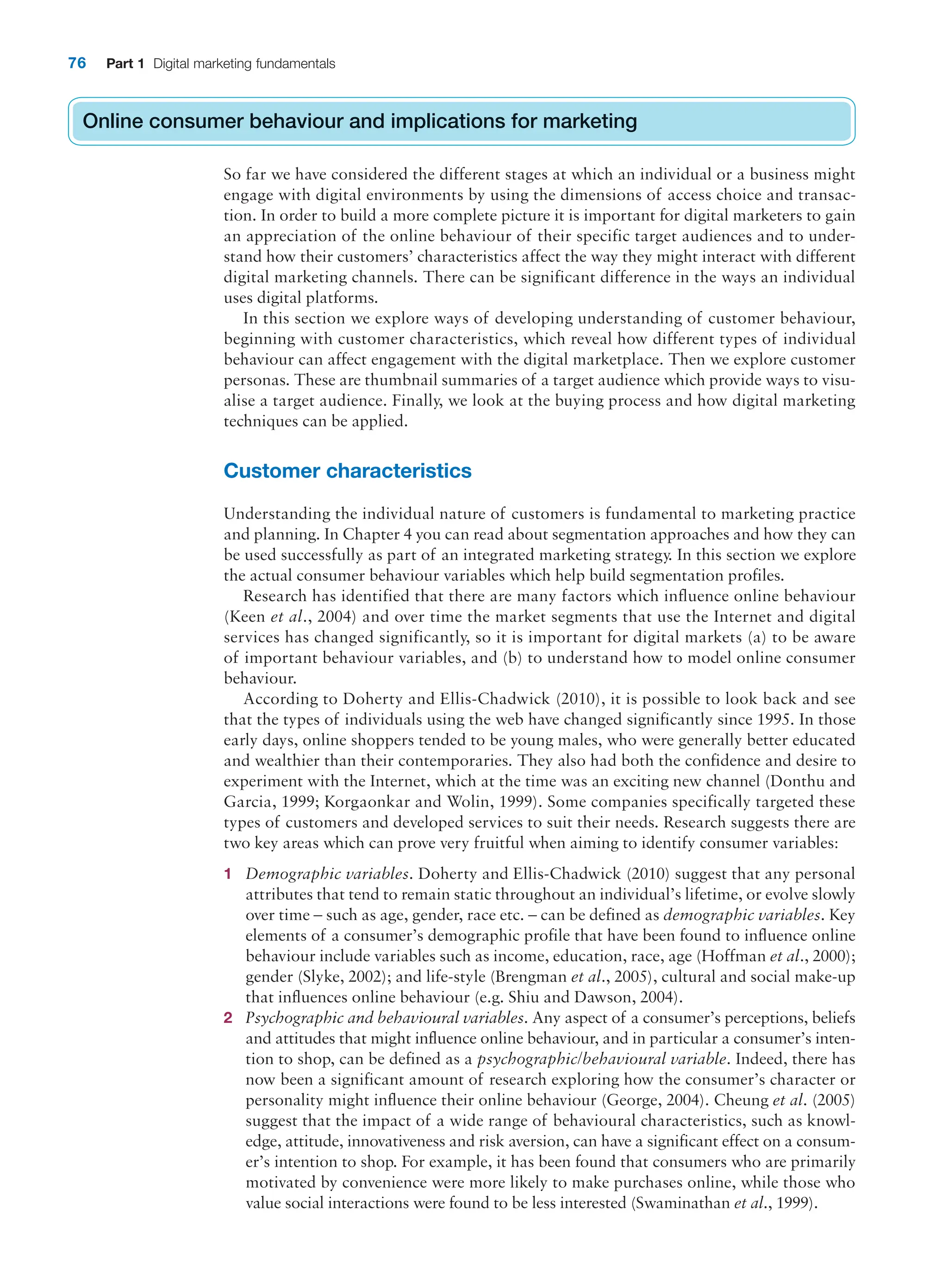 76 Part 1 Digital marketing fundamentals
Online consumer behaviour and implications for marketing
So far we have considered the different stages at which an individual or a business might
engage with digital environments by using the dimensions of access choice and transac-
tion. In order to build a more complete picture it is important for digital marketers to gain
an appreciation of the online behaviour of their specific target audiences and to under-
stand how their customers’ characteristics affect the way they might interact with different
digital marketing channels. There can be significant difference in the ways an individual
uses digital platforms.
In this section we explore ways of developing understanding of customer behaviour,
beginning with customer characteristics, which reveal how different types of individual
behaviour can affect engagement with the digital marketplace. Then we explore customer
personas. These are thumbnail summaries of a target audience which provide ways to visu-
alise a target audience. Finally, we look at the buying process and how digital marketing
techniques can be applied.
Customer characteristics
Understanding the individual nature of customers is fundamental to marketing practice
and planning. In Chapter 4 you can read about segmentation approaches and how they can
be used successfully as part of an integrated marketing strategy. In this section we explore
the actual consumer behaviour variables which help build segmentation profiles.
Research has identified that there are many factors which influence online behaviour
(Keen et al., 2004) and over time the market segments that use the Internet and digital
services has changed significantly, so it is important for digital markets (a) to be aware
of important behaviour variables, and (b) to understand how to model online consumer
behaviour.
According to Doherty and Ellis-Chadwick (2010), it is possible to look back and see
that the types of individuals using the web have changed significantly since 1995. In those
early days, online shoppers tended to be young males, who were generally better educated
and wealthier than their contemporaries. They also had both the confidence and desire to
experiment with the Internet, which at the time was an exciting new channel (Donthu and
Garcia, 1999; Korgaonkar and Wolin, 1999). Some companies specifically targeted these
types of customers and developed services to suit their needs. Research suggests there are
two key areas which can prove very fruitful when aiming to identify consumer variables:
1 Demographic variables. Doherty and Ellis-Chadwick (2010) suggest that any personal
attributes that tend to remain static throughout an individual’s lifetime, or evolve slowly
over time – such as age, gender, race etc. – can be defined as demographic variables. Key
elements of a consumer’s demographic profile that have been found to influence online
behaviour include variables such as income, education, race, age (Hoffman et al., 2000);
gender (Slyke, 2002); and life-style (Brengman et al., 2005), cultural and social make-up
that influences online behaviour (e.g. Shiu and Dawson, 2004).
2 Psychographic and behavioural variables. Any aspect of a consumer’s perceptions, beliefs
and attitudes that might influence online behaviour, and in particular a consumer’s inten-
tion to shop, can be defined as a psychographic/behavioural variable. Indeed, there has
now been a significant amount of research exploring how the consumer’s character or
personality might influence their online behaviour (George, 2004). Cheung et al. (2005)
suggest that the impact of a wide range of behavioural characteristics, such as knowl-
edge, attitude, innovativeness and risk aversion, can have a significant effect on a consum-
er’s intention to shop. For example, it has been found that consumers who are primarily
motivated by convenience were more likely to make purchases online, while those who
value social interactions were found to be less interested (Swaminathan et al., 1999).
Online consumer behaviour and implications for marketing
 