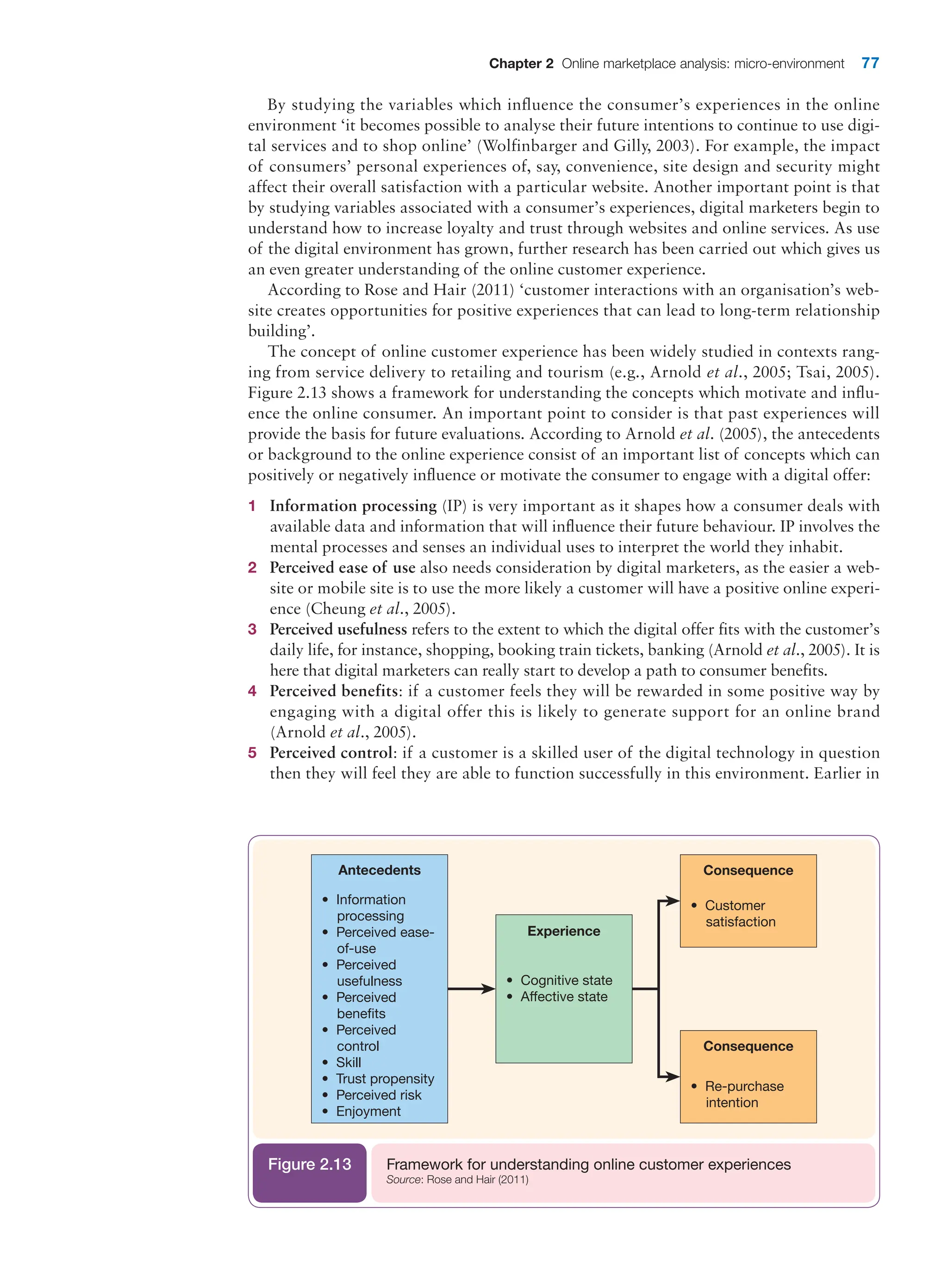 Chapter 2 Online marketplace analysis: micro-environment 77
By studying the variables which influence the consumer’s experiences in the online
­
environment ‘it becomes possible to analyse their future intentions to continue to use digi-
tal services and to shop online’ (Wolfinbarger and Gilly, 2003). For example, the impact
of consumers’ personal experiences of, say, convenience, site design and security might
affect their overall satisfaction with a particular website. Another important point is that
by studying variables associated with a consumer’s experiences, digital marketers begin to
understand how to increase loyalty and trust through websites and online services. As use
of the digital environment has grown, further research has been carried out which gives us
an even greater understanding of the online customer experience.
According to Rose and Hair (2011) ‘customer interactions with an organisation’s web-
site creates opportunities for positive experiences that can lead to long-term relationship
building’.
The concept of online customer experience has been widely studied in contexts rang-
ing from service delivery to retailing and tourism (e.g., Arnold et al., 2005; Tsai, 2005).
Figure 2.13 shows a framework for understanding the concepts which motivate and influ-
ence the online consumer. An important point to consider is that past experiences will
provide the basis for future evaluations. According to Arnold et al. (2005), the antecedents
or background to the online experience consist of an important list of concepts which can
positively or negatively influence or motivate the consumer to engage with a digital offer:
1 Information processing (IP) is very important as it shapes how a consumer deals with
available data and information that will influence their future behaviour. IP involves the
mental processes and senses an individual uses to interpret the world they inhabit.
2 Perceived ease of use also needs consideration by digital marketers, as the easier a web-
site or mobile site is to use the more likely a customer will have a positive online experi-
ence (Cheung et al., 2005).
3 Perceived usefulness refers to the extent to which the digital offer fits with the customer’s
daily life, for instance, shopping, booking train tickets, banking (Arnold et al., 2005). It is
here that digital marketers can really start to develop a path to consumer benefits.
4 Perceived benefits: if a customer feels they will be rewarded in some positive way by
­
engaging with a digital offer this is likely to generate support for an online brand
­(Arnold et al., 2005).
5 Perceived control: if a customer is a skilled user of the digital technology in question
then they will feel they are able to function successfully in this environment. Earlier in
• Information
processing
• Perceived ease-
of-use
• Perceived
usefulness
• Perceived
beneﬁts
• Perceived
control
• Skill
• Trust propensity
• Perceived risk
• Enjoyment
Consequence
• Re-purchase
intention
Antecedents
• Customer
satisfaction
Consequence
• Cognitive state
• Affective state
Experience
Framework for understanding online customer experiences
Source: Rose and Hair (2011)
Figure 2.13
 