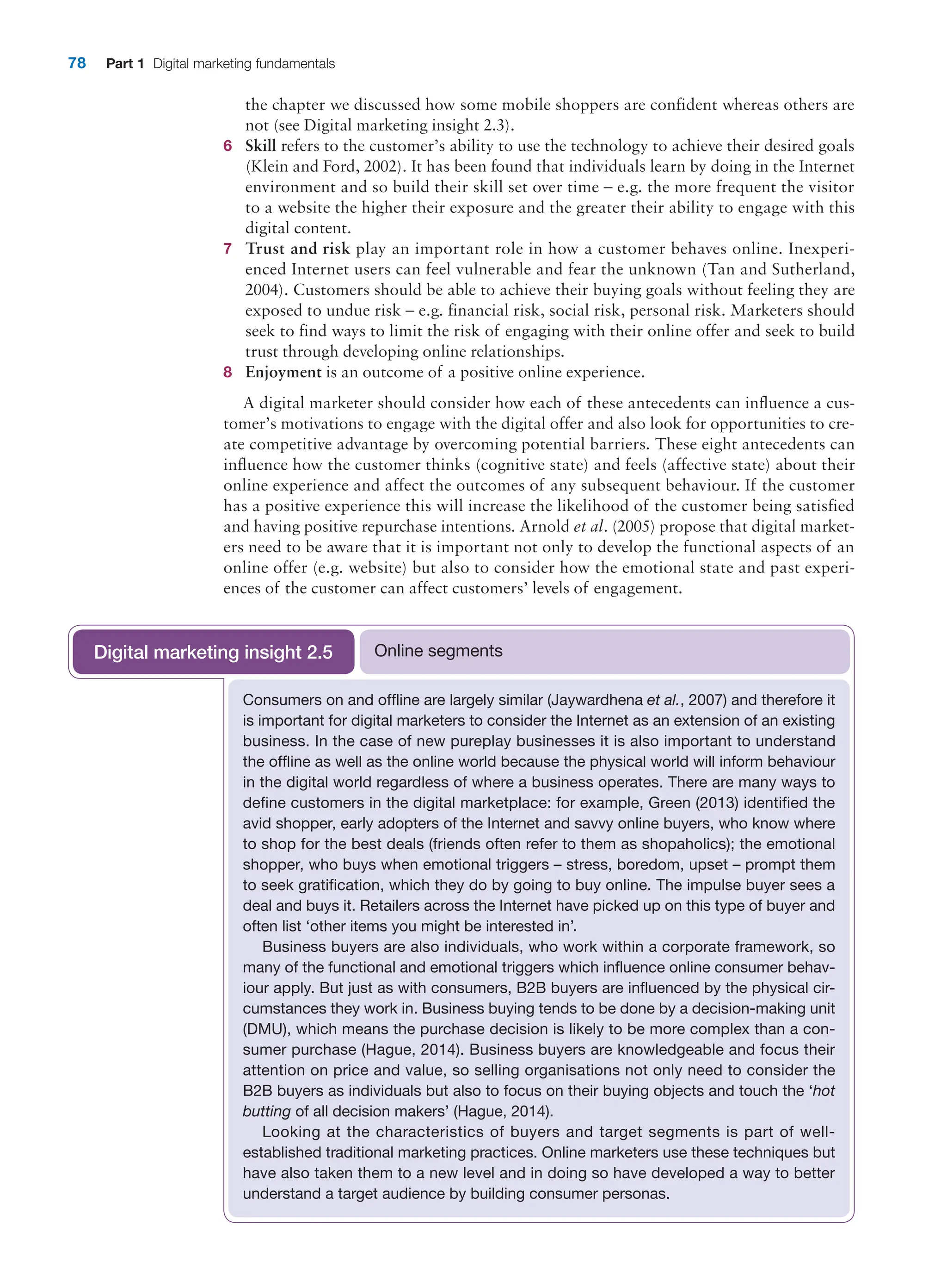 78 Part 1 Digital marketing fundamentals
the chapter we discussed how some mobile shoppers are confident whereas others are
not (see Digital marketing insight 2.3).
6 Skill refers to the customer’s ability to use the technology to achieve their desired goals
(Klein and Ford, 2002). It has been found that individuals learn by doing in the Internet
environment and so build their skill set over time – e.g. the more frequent the visitor
to a website the higher their exposure and the greater their ability to engage with this
digital content.
7 Trust and risk play an important role in how a customer behaves online. Inexperi-
enced Internet users can feel vulnerable and fear the unknown (Tan and Sutherland,
2004). Customers should be able to achieve their buying goals without feeling they are
­
exposed to undue risk – e.g. financial risk, social risk, personal risk. Marketers should
seek to find ways to limit the risk of engaging with their online offer and seek to build
trust through developing online relationships.
8 Enjoyment is an outcome of a positive online experience.
A digital marketer should consider how each of these antecedents can influence a cus-
tomer’s motivations to engage with the digital offer and also look for opportunities to cre-
ate competitive advantage by overcoming potential barriers. These eight antecedents can
influence how the customer thinks (cognitive state) and feels (affective state) about their
online experience and affect the outcomes of any subsequent behaviour. If the customer
has a positive experience this will increase the likelihood of the customer being satisfied
and having positive repurchase intentions. Arnold et al. (2005) propose that digital market-
ers need to be aware that it is important not only to develop the functional aspects of an
online offer (e.g. website) but also to consider how the emotional state and past experi-
ences of the customer can affect customers’ levels of engagement.
Consumers on and offline are largely similar (Jaywardhena et al., 2007) and therefore it
is important for digital marketers to consider the Internet as an extension of an existing
business. In the case of new pureplay businesses it is also important to understand
the offline as well as the online world because the physical world will inform behaviour
in the digital world regardless of where a business operates. There are many ways to
define customers in the digital marketplace: for example, Green (2013) identified the
avid shopper, early adopters of the Internet and savvy online buyers, who know where
to shop for the best deals (friends often refer to them as shopaholics); the emotional
shopper, who buys when emotional triggers – stress, boredom, upset – prompt them
to seek gratification, which they do by going to buy online. The impulse buyer sees a
deal and buys it. Retailers across the Internet have picked up on this type of buyer and
often list ‘other items you might be interested in’.
Business buyers are also individuals, who work within a corporate framework, so
many of the functional and emotional triggers which influence online consumer behav-
iour apply. But just as with consumers, B2B buyers are influenced by the physical cir-
cumstances they work in. Business buying tends to be done by a decision-making unit
(DMU), which means the purchase decision is likely to be more complex than a con-
sumer purchase (Hague, 2014). Business buyers are knowledgeable and focus their
attention on price and value, so selling organisations not only need to consider the
B2B buyers as individuals but also to focus on their buying objects and touch the ‘hot
butting of all decision makers’ (Hague, 2014).
Looking at the characteristics of buyers and target segments is part of well-­
established traditional marketing practices. Online marketers use these techniques but
have also taken them to a new level and in doing so have developed a way to better
understand a target audience by building consumer personas.
Online segments
Digital marketing insight 2.5
 