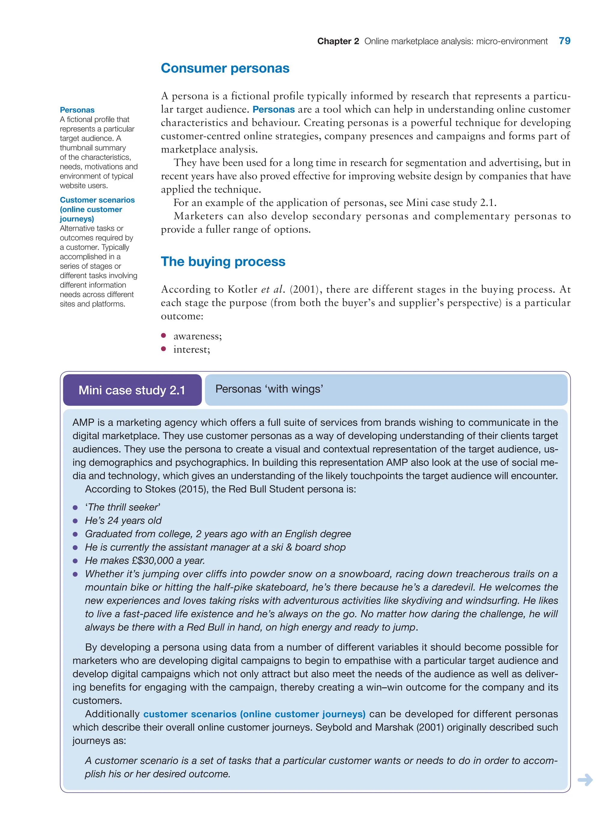 Chapter 2 Online marketplace analysis: micro-environment 79
Consumer personas
A persona is a fictional profile typically informed by research that represents a particu-
lar target audience. Personas are a tool which can help in understanding online customer
characteristics and behaviour. Creating personas is a powerful technique for developing
customer-centred online strategies, company presences and campaigns and forms part of
marketplace analysis.
They have been used for a long time in research for segmentation and advertising, but in
recent years have also proved effective for improving website design by companies that have
applied the technique.
For an example of the application of personas, see Mini case study 2.1.
Marketers can also develop secondary personas and complementary personas to
­
provide a fuller range of options.
The buying process
According to Kotler et al. (2001), there are different stages in the buying process. At
each stage the purpose (from both the buyer’s and supplier’s perspective) is a particular
outcome:
●
● awareness;
●
● interest;
Personas
A fictional profile that
represents a particular
target audience. A
thumbnail summary
of the characteristics,
needs, motivations and
environment of typical
website users.
Customer scenarios
(online customer
journeys)
Alternative tasks or
outcomes required by
a customer. Typically
accomplished in a
series of stages or
different tasks involving
different information
needs across different
sites and platforms.
Personas ‘with wings’
Mini case study 2.1
AMP is a marketing agency which offers a full suite of services from brands wishing to communicate in the
digital marketplace. They use customer personas as a way of developing understanding of their clients target
audiences. They use the persona to create a visual and contextual representation of the target audience, us-
ing demographics and psychographics. In building this representation AMP also look at the use of social me-
dia and technology, which gives an understanding of the likely touchpoints the target audience will encounter.
According to Stokes (2015), the Red Bull Student persona is:
●
● ‘The thrill seeker’
●
● He’s 24 years old
●
● Graduated from college, 2 years ago with an English degree
●
● He is currently the assistant manager at a ski  board shop
●
● He makes £$30,000 a year.
●
● Whether it’s jumping over cliffs into powder snow on a snowboard, racing down treacherous trails on a
mountain bike or hitting the half-pike skateboard, he’s there because he’s a daredevil. He welcomes the
new experiences and loves taking risks with adventurous activities like skydiving and windsurfing. He likes
to live a fast-paced life existence and he’s always on the go. No matter how daring the challenge, he will
always be there with a Red Bull in hand, on high energy and ready to jump.
By developing a persona using data from a number of different variables it should become possible for
marketers who are developing digital campaigns to begin to empathise with a particular target audience and
develop digital campaigns which not only attract but also meet the needs of the audience as well as deliver-
ing benefits for engaging with the campaign, thereby creating a win–win outcome for the company and its
customers.
Additionally customer scenarios (online customer journeys) can be developed for different personas
which describe their overall online customer journeys. Seybold and Marshak (2001) originally described such
journeys as:
A customer scenario is a set of tasks that a particular customer wants or needs to do in order to accom-
plish his or her desired outcome.
 