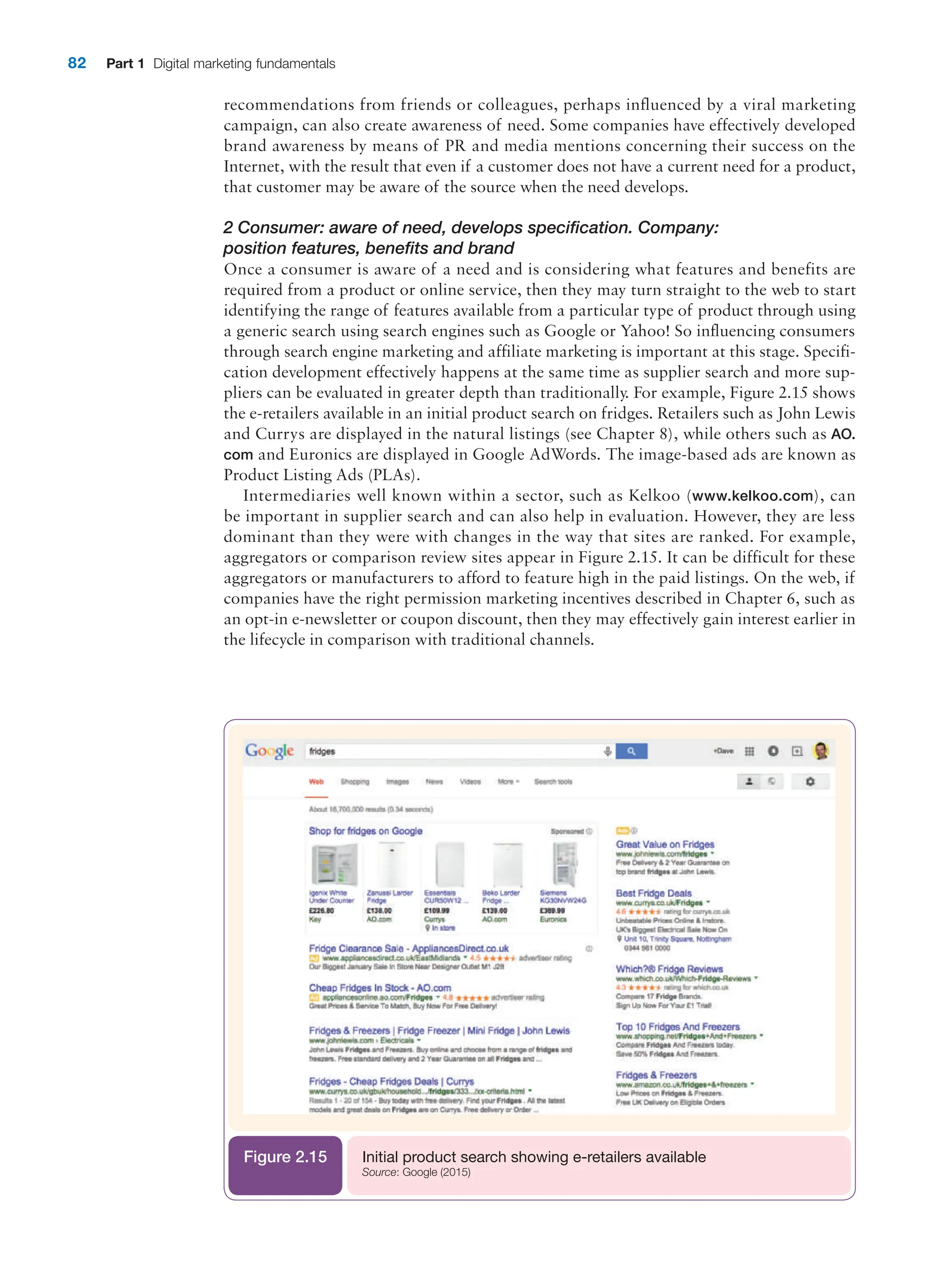 82 Part 1 Digital marketing fundamentals
Initial product search showing e-retailers available
Source: Google (2015)
Figure 2.15
recommendations from friends or colleagues, perhaps influenced by a viral marketing
campaign, can also create awareness of need. Some companies have effectively developed
brand awareness by means of PR and media mentions concerning their success on the
Internet, with the result that even if a customer does not have a current need for a product,
that customer may be aware of the source when the need develops.
2 Consumer: aware of need, develops specification. Company:
position features, benefits and brand
Once a consumer is aware of a need and is considering what features and benefits are
required from a product or online service, then they may turn straight to the web to start
identifying the range of features available from a particular type of product through using
a generic search using search engines such as Google or Yahoo! So influencing consumers
through search engine marketing and affiliate marketing is important at this stage. Specifi-
cation development effectively happens at the same time as supplier search and more sup-
pliers can be evaluated in greater depth than traditionally. For example, Figure 2.15 shows
the e-retailers available in an initial product search on fridges. Retailers such as John Lewis
and Currys are displayed in the natural listings (see Chapter 8), while others such as AO.
com and Euronics are displayed in Google AdWords. The image-based ads are known as
Product Listing Ads (PLAs).
Intermediaries well known within a sector, such as Kelkoo (www.kelkoo.com), can
be important in supplier search and can also help in evaluation. However, they are less
dominant than they were with changes in the way that sites are ranked. For example,
aggregators or comparison review sites appear in Figure 2.15. It can be difficult for these
aggregators or manufacturers to afford to feature high in the paid listings. On the web, if
companies have the right permission marketing incentives described in Chapter 6, such as
an opt-in e-newsletter or coupon discount, then they may effectively gain interest earlier in
the lifecycle in comparison with traditional channels.
 