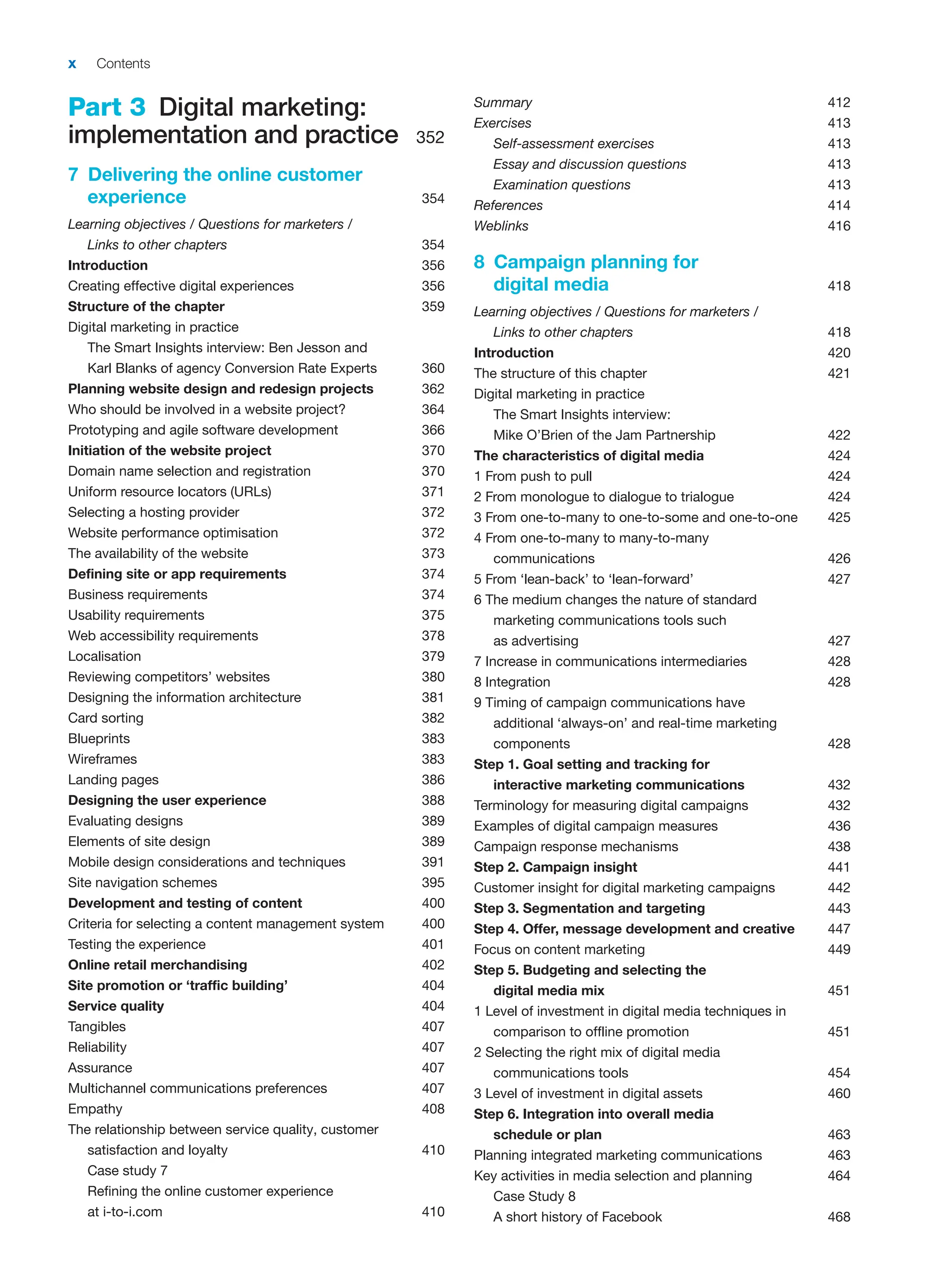 x Contents
Part 3 Digital marketing:
implementation and practice 352
7 Delivering the online customer
experience 354
Learning objectives / Questions for marketers /
Links to other chapters 354
Introduction 356
Creating effective digital experiences 356
Structure of the chapter 359
Digital marketing in practice
The Smart Insights interview: Ben Jesson and
Karl Blanks of agency Conversion Rate Experts 360
Planning website design and redesign projects 362
Who should be involved in a website project? 364
Prototyping and agile software development 366
Initiation of the website project 370
Domain name selection and registration 370
Uniform resource locators (URLs) 371
Selecting a hosting provider 372
Website performance optimisation 372
The availability of the website 373
Defining site or app requirements 374
Business requirements 374
Usability requirements 375
Web accessibility requirements 378
Localisation 379
Reviewing competitors’ websites 380
Designing the information architecture 381
Card sorting 382
Blueprints 383
Wireframes 383
Landing pages 386
Designing the user experience 388
Evaluating designs 389
Elements of site design 389
Mobile design considerations and techniques 391
Site navigation schemes 395
Development and testing of content 400
Criteria for selecting a content management system 400
Testing the experience 401
Online retail merchandising 402
Site promotion or ‘traffic building’ 404
Service quality 404
Tangibles 407
Reliability 407
Assurance 407
Multichannel communications preferences 407
Empathy 408
The relationship between service quality, customer
satisfaction and loyalty 410
Case study 7
Refining the online customer experience
at i-to-i.com 410
Summary 412
Exercises 413
Self-assessment exercises 413
Essay and discussion questions 413
Examination questions 413
References 414
Weblinks 416
8 Campaign planning for
digital media 418
Learning objectives / Questions for marketers /
Links to other chapters 418
Introduction 420
The structure of this chapter 421
Digital marketing in practice
The Smart Insights interview:
Mike O’Brien of the Jam Partnership 422
The characteristics of digital media 424
1 From push to pull 424
2 From monologue to dialogue to trialogue 424
3 From one-to-many to one-to-some and one-to-one 425
4 From one-to-many to many-to-many
communications 426
5 From ‘lean-back’ to ‘lean-forward’ 427
6 The medium changes the nature of standard
marketing communications tools such
as advertising 427
7 Increase in communications intermediaries 428
8 Integration 428
9 Timing of campaign communications have
additional ‘always-on’ and real-time marketing
components 428
Step 1. Goal setting and tracking for
interactive marketing communications 432
Terminology for measuring digital campaigns 432
Examples of digital campaign measures 436
Campaign response mechanisms 438
Step 2. Campaign insight 441
Customer insight for digital marketing campaigns 442
Step 3. Segmentation and targeting 443
Step 4. Offer, message development and creative 447
Focus on content marketing 449
Step 5. Budgeting and selecting the
digital media mix 451
1 Level of investment in digital media techniques in
comparison to offline promotion 451
2 Selecting the right mix of digital media
communications tools 454
3 Level of investment in digital assets 460
Step 6. Integration into overall media
schedule or plan 463
Planning integrated marketing communications 463
Key activities in media selection and planning 464
Case Study 8
A short history of Facebook 468
 