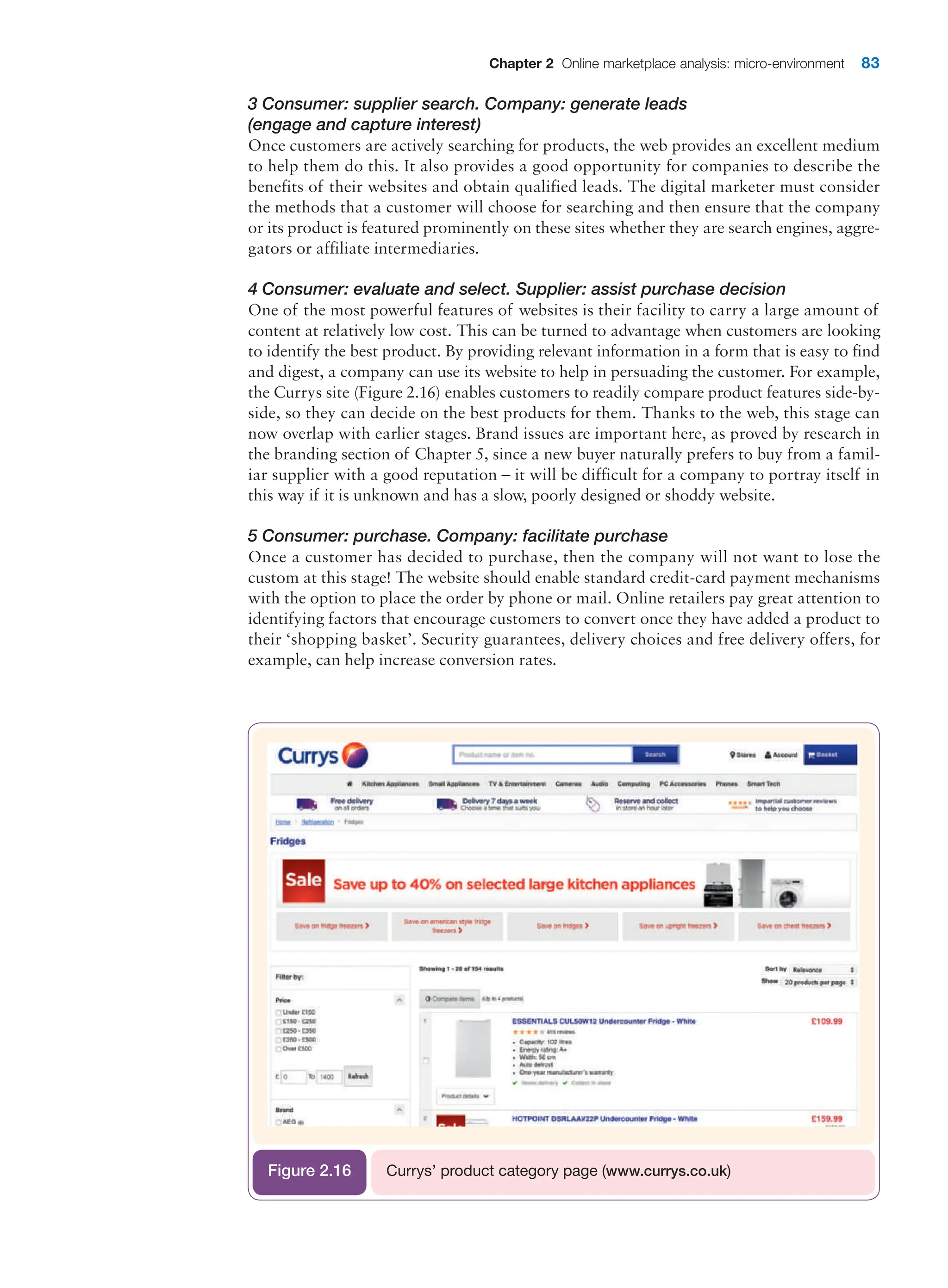 Chapter 2 Online marketplace analysis: micro-environment 83
3 Consumer: supplier search. Company: generate leads
(engage and capture interest)
Once customers are actively searching for products, the web provides an excellent medium
to help them do this. It also provides a good opportunity for companies to describe the
benefits of their websites and obtain qualified leads. The digital marketer must consider
the methods that a customer will choose for searching and then ensure that the company
or its product is featured prominently on these sites whether they are search engines, aggre-
gators or affiliate intermediaries.
4 Consumer: evaluate and select. Supplier: assist purchase decision
One of the most powerful features of websites is their facility to carry a large amount of
content at relatively low cost. This can be turned to advantage when customers are looking
to identify the best product. By providing relevant information in a form that is easy to find
and digest, a company can use its website to help in persuading the customer. For example,
the Currys site (Figure 2.16) enables customers to readily compare product features side-by-
side, so they can decide on the best products for them. Thanks to the web, this stage can
now overlap with earlier stages. Brand issues are important here, as proved by research in
the branding section of Chapter 5, since a new buyer naturally prefers to buy from a famil-
iar supplier with a good reputation – it will be difficult for a company to portray itself in
this way if it is unknown and has a slow, poorly designed or shoddy website.
5 Consumer: purchase. Company: facilitate purchase
Once a customer has decided to purchase, then the company will not want to lose the
custom at this stage! The website should enable standard credit-card payment mechanisms
with the option to place the order by phone or mail. Online retailers pay great attention to
identifying factors that encourage customers to convert once they have added a product to
their ‘shopping basket’. Security guarantees, delivery choices and free delivery offers, for
example, can help increase conversion rates.
Currys’ product category page (www.currys.co.uk)
Figure 2.16
 