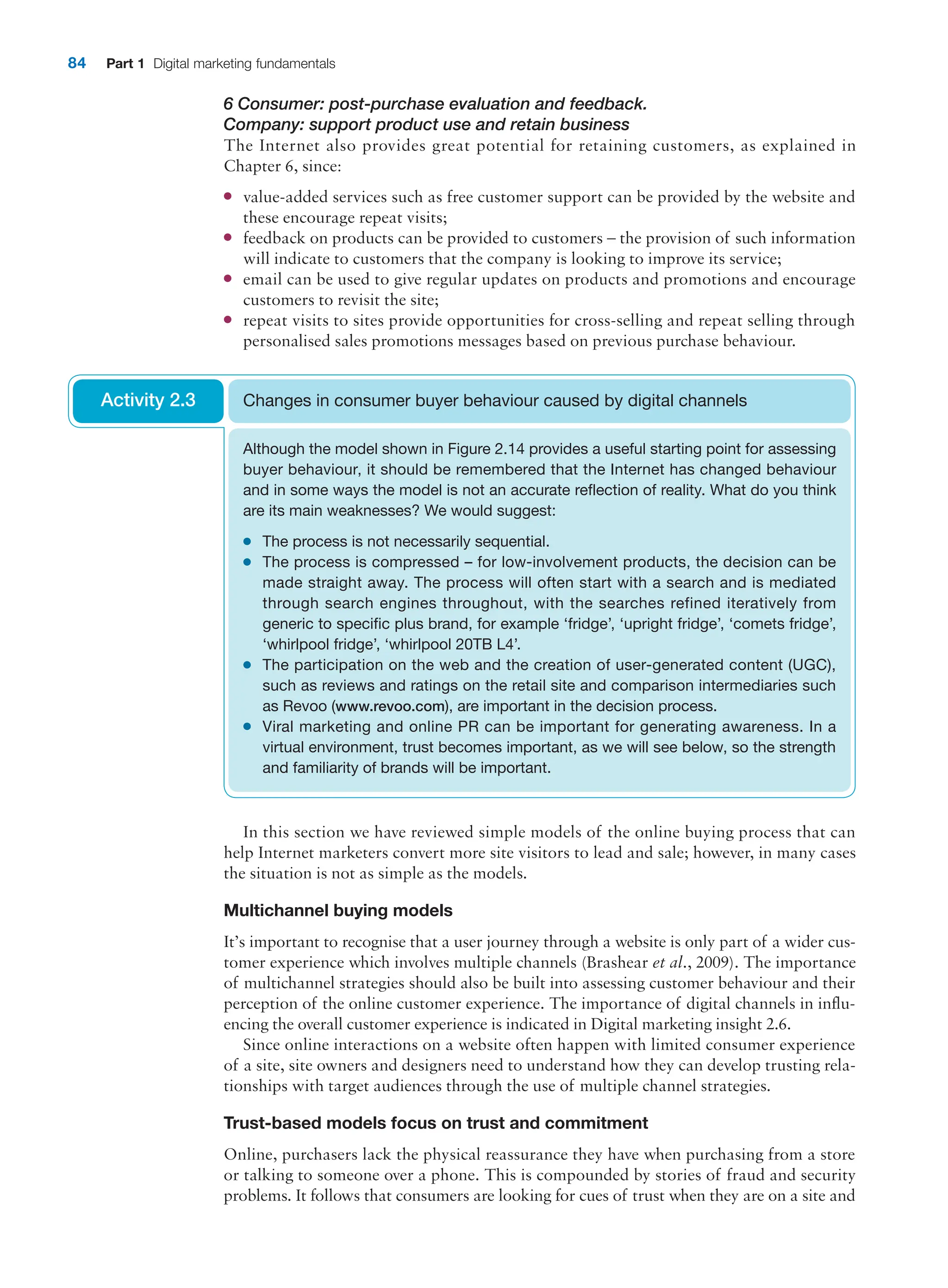 84 Part 1 Digital marketing fundamentals
6 Consumer: post-purchase evaluation and feedback.
Company: support product use and retain business
The Internet also provides great potential for retaining customers, as explained in
­Chapter 6, since:
●
● value-added services such as free customer support can be provided by the website and
these encourage repeat visits;
●
● feedback on products can be provided to customers – the provision of such information
will indicate to customers that the company is looking to improve its service;
●
● email can be used to give regular updates on products and promotions and encourage
customers to revisit the site;
●
● repeat visits to sites provide opportunities for cross-selling and repeat selling through
personalised sales promotions messages based on previous purchase behaviour.
Although the model shown in Figure 2.14 provides a useful starting point for assessing
buyer behaviour, it should be remembered that the Internet has changed behaviour
and in some ways the model is not an accurate reflection of reality. What do you think
are its main weaknesses? We would suggest:
●
● The process is not necessarily sequential.
●
● The process is compressed – for low-involvement products, the decision can be
made straight away. The process will often start with a search and is mediated
through search engines throughout, with the searches refined iteratively from
generic to specific plus brand, for example ‘fridge’, ‘upright fridge’, ‘comets fridge’,
‘whirlpool fridge’, ‘whirlpool 20TB L4’.
●
● The participation on the web and the creation of user-generated content (UGC),
such as reviews and ratings on the retail site and comparison intermediaries such
as Revoo (www.revoo.com), are important in the decision process.
●
● Viral marketing and online PR can be important for generating awareness. In a
virtual environment, trust becomes important, as we will see below, so the strength
and familiarity of brands will be important.
Changes in consumer buyer behaviour caused by digital channels
Activity 2.3
In this section we have reviewed simple models of the online buying process that can
help Internet marketers convert more site visitors to lead and sale; however, in many cases
the situation is not as simple as the models.
Multichannel buying models
It’s important to recognise that a user journey through a website is only part of a wider cus-
tomer experience which involves multiple channels (Brashear et al., 2009). The importance
of multichannel strategies should also be built into assessing customer behaviour and their
perception of the online customer experience. The importance of digital channels in influ-
encing the overall customer experience is indicated in Digital marketing insight 2.6.
Since online interactions on a website often happen with limited consumer experience
of a site, site owners and designers need to understand how they can develop trusting rela-
tionships with target audiences through the use of multiple channel strategies.
Trust-based models focus on trust and commitment
Online, purchasers lack the physical reassurance they have when purchasing from a store
or talking to someone over a phone. This is compounded by stories of fraud and security
problems. It follows that consumers are looking for cues of trust when they are on a site and
 