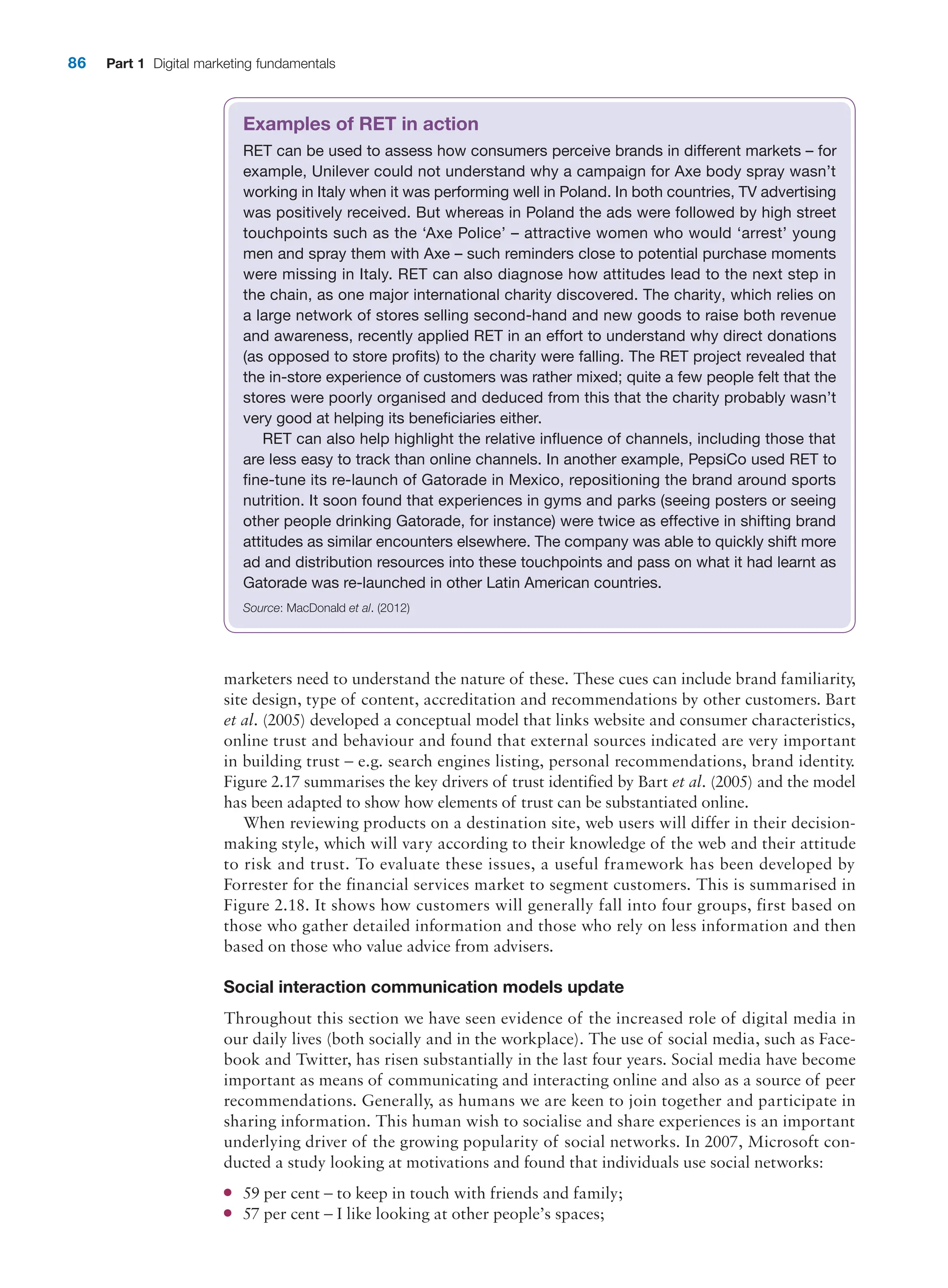 86 Part 1 Digital marketing fundamentals
marketers need to understand the nature of these. These cues can include brand ­
familiarity,
site design, type of content, accreditation and recommendations by other customers. Bart
et al. (2005) developed a conceptual model that links website and consumer characteristics,
online trust and behaviour and found that external sources indicated are very important
in building trust – e.g. search engines listing, personal recommendations, brand identity.
­2.17 summarises the key drivers of trust identified by Bart et al. (2005) and the model
has been adapted to show how elements of trust can be substantiated online.
When reviewing products on a destination site, web users will differ in their decision-
making style, which will vary according to their knowledge of the web and their attitude
to risk and trust. To evaluate these issues, a useful framework has been developed by
Forrester for the financial services market to segment customers. This is summarised in
­2.18. It shows how customers will generally fall into four groups, first based on
those who gather detailed information and those who rely on less information and then
based on those who value advice from advisers.
Social interaction communication models update
Throughout this section we have seen evidence of the increased role of digital media in
our daily lives (both socially and in the workplace). The use of social media, such as Face-
book and Twitter, has risen substantially in the last four years. Social media have become
important as means of communicating and interacting online and also as a source of peer
recommendations. Generally, as humans we are keen to join together and participate in
sharing information. This human wish to socialise and share experiences is an important
underlying driver of the growing popularity of social networks. In 2007, Microsoft con-
ducted a study looking at motivations and found that individuals use social networks:
●
● 59 per cent – to keep in touch with friends and family;
●
● 57 per cent – I like looking at other people’s spaces;
Examples of RET in action
RET can be used to assess how consumers perceive brands in different markets – for
example, Unilever could not understand why a campaign for Axe body spray wasn’t
working in Italy when it was performing well in Poland. In both countries, TV advertising
was positively received. But whereas in Poland the ads were followed by high street
touchpoints such as the ‘Axe Police’ – attractive women who would ‘arrest’ young
men and spray them with Axe – such reminders close to potential purchase moments
were missing in Italy. RET can also diagnose how attitudes lead to the next step in
the chain, as one major international charity discovered. The charity, which relies on
a large network of stores selling second-hand and new goods to raise both revenue
and awareness, recently applied RET in an effort to understand why direct donations
(as opposed to store profits) to the charity were falling. The RET project revealed that
the in-store experience of customers was rather mixed; quite a few people felt that the
stores were poorly organised and deduced from this that the charity probably wasn’t
very good at helping its beneficiaries either.
RET can also help highlight the relative influence of channels, including those that
are less easy to track than online channels. In another example, PepsiCo used RET to
fine-tune its re-launch of Gatorade in Mexico, repositioning the brand around sports
nutrition. It soon found that experiences in gyms and parks (seeing posters or seeing
other people drinking Gatorade, for instance) were twice as effective in shifting brand
attitudes as similar encounters elsewhere. The company was able to quickly shift more
ad and distribution resources into these touchpoints and pass on what it had learnt as
Gatorade was re-launched in other Latin American countries.
Source: MacDonald et al. (2012)
 