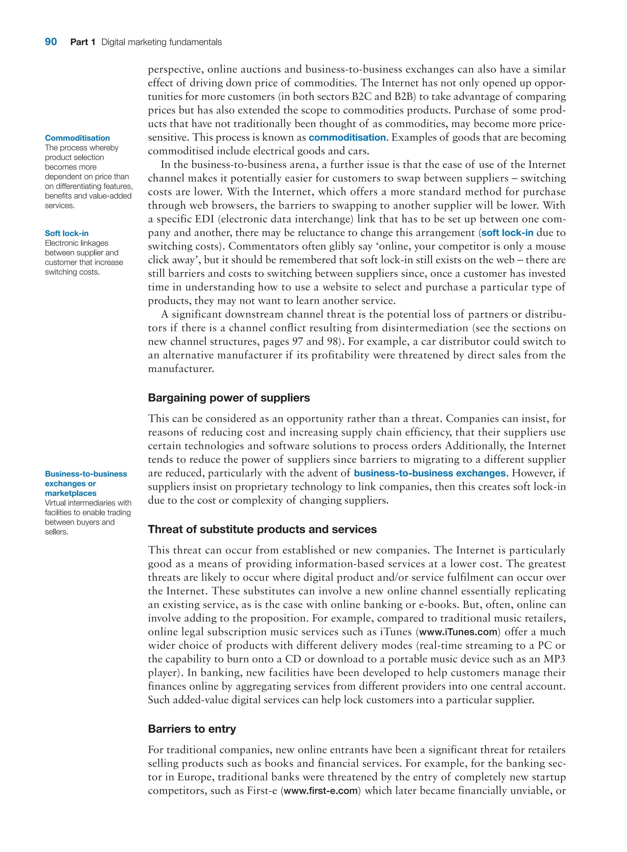 90 Part 1 Digital marketing fundamentals
perspective, online auctions and business-to-business exchanges can also have a similar
effect of driving down price of commodities. The Internet has not only opened up oppor-
tunities for more customers (in both sectors B2C and B2B) to take advantage of comparing
prices but has also extended the scope to commodities products. Purchase of some prod-
ucts that have not traditionally been thought of as commodities, may become more price-
sensitive. This process is known as commoditisation. Examples of goods that are becoming
commoditised include electrical goods and cars.
In the business-to-business arena, a further issue is that the ease of use of the ­
Internet
channel makes it potentially easier for customers to swap between suppliers – switching
costs are lower. With the Internet, which offers a more standard method for purchase
through web browsers, the barriers to swapping to another supplier will be lower. With
a specific EDI (electronic data interchange) link that has to be set up between one com-
pany and another, there may be reluctance to change this arrangement (soft lock-in due to
switching costs). Commentators often glibly say ‘online, your competitor is only a mouse
click away’, but it should be remembered that soft lock-in still exists on the web – there are
still barriers and costs to switching between suppliers since, once a customer has invested
time in understanding how to use a website to select and purchase a particular type of
products, they may not want to learn another service.
A significant downstream channel threat is the potential loss of partners or distribu-
tors if there is a channel conflict resulting from disintermediation (see the sections on
new channel structures, pages 97 and 98). For example, a car distributor could switch to
an alternative manufacturer if its profitability were threatened by direct sales from the
manufacturer.
Bargaining power of suppliers
This can be considered as an opportunity rather than a threat. Companies can insist, for
reasons of reducing cost and increasing supply chain efficiency, that their suppliers use
certain technologies and software solutions to process orders Additionally, the Internet
tends to reduce the power of suppliers since barriers to migrating to a different supplier
are reduced, particularly with the advent of business-to-business exchanges. However, if
suppliers insist on proprietary technology to link companies, then this creates soft lock-in
due to the cost or complexity of changing suppliers.
Threat of substitute products and services
This threat can occur from established or new companies. The Internet is particularly
good as a means of providing information-based services at a lower cost. The greatest
threats are likely to occur where digital product and/or service fulfilment can occur over
the ­
Internet. These substitutes can involve a new online channel essentially replicating
an existing service, as is the case with online banking or e-books. But, often, online can
involve adding to the proposition. For example, compared to traditional music retailers,
online legal subscription music services such as iTunes (www.iTunes.com) offer a much
wider choice of products with different delivery modes (real-time streaming to a PC or
the capability to burn onto a CD or download to a portable music device such as an MP3
player). In banking, new facilities have been developed to help customers manage their
finances online by aggregating services from different providers into one central account.
Such added-value digital services can help lock customers into a particular supplier.
Barriers to entry
For traditional companies, new online entrants have been a significant threat for retailers
selling products such as books and financial services. For example, for the banking sec-
tor in Europe, traditional banks were threatened by the entry of completely new startup
competitors, such as First-e (www.first-e.com) which later became financially unviable, or
Commoditisation
The process whereby
product selection
becomes more
dependent on price than
on differentiating features,
benefits and value-added
services.
Soft lock-in
Electronic linkages
between supplier and
customer that increase
switching costs.
Business-to-­business
exchanges or
marketplaces
Virtual intermediaries with
facilities to enable trading
between buyers and
sellers.
 