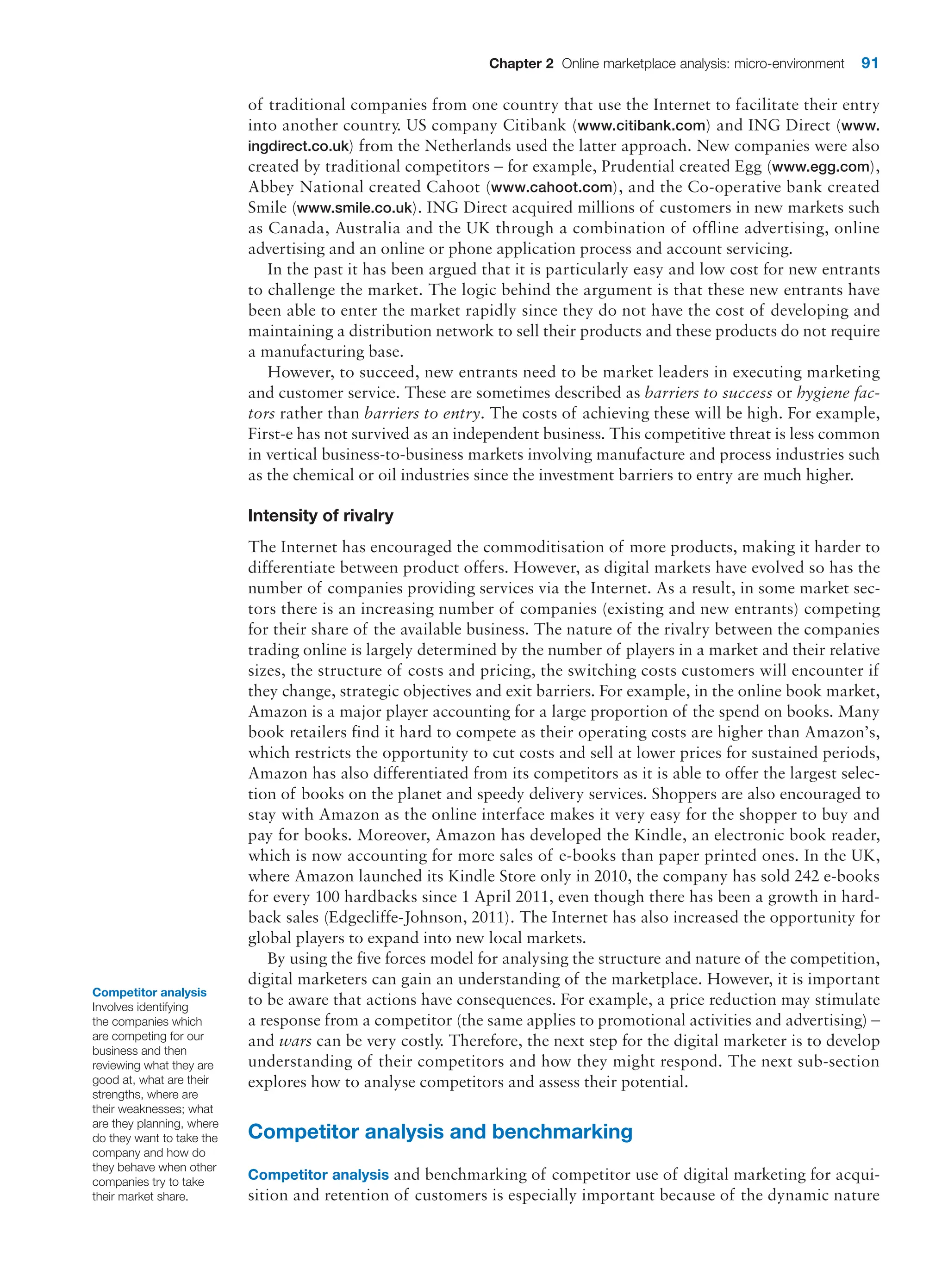Chapter 2 Online marketplace analysis: micro-environment 91
of traditional companies from one country that use the Internet to facilitate their entry
into another country. US company Citibank (www.citibank.com) and ING Direct (www.
ingdirect.co.uk) from the Netherlands used the latter approach. New companies were also
created by traditional competitors – for example, Prudential created Egg (www.egg.com),
Abbey National created Cahoot (www.cahoot.com), and the Co-operative bank created
Smile (www.smile.co.uk). ING Direct acquired millions of customers in new markets such
as Canada, Australia and the UK through a combination of offline advertising, online
advertising and an online or phone application process and account servicing.
In the past it has been argued that it is particularly easy and low cost for new entrants
to challenge the market. The logic behind the argument is that these new entrants have
been able to enter the market rapidly since they do not have the cost of developing and
maintaining a distribution network to sell their products and these products do not require
a manufacturing base.
However, to succeed, new entrants need to be market leaders in executing marketing
and customer service. These are sometimes described as barriers to success or hygiene fac-
tors rather than barriers to entry. The costs of achieving these will be high. For example,
First-e has not survived as an independent business. This competitive threat is less common
in vertical business-to-business markets involving manufacture and process industries such
as the chemical or oil industries since the investment barriers to entry are much higher.
Intensity of rivalry
The Internet has encouraged the commoditisation of more products, making it harder to
differentiate between product offers. However, as digital markets have evolved so has the
number of companies providing services via the Internet. As a result, in some market sec-
tors there is an increasing number of companies (existing and new entrants) competing
for their share of the available business. The nature of the rivalry between the companies
trading online is largely determined by the number of players in a market and their relative
sizes, the structure of costs and pricing, the switching costs customers will encounter if
they change, strategic objectives and exit barriers. For example, in the online book market,
Amazon is a major player accounting for a large proportion of the spend on books. Many
book retailers find it hard to compete as their operating costs are higher than Amazon’s,
which restricts the opportunity to cut costs and sell at lower prices for sustained periods,
Amazon has also differentiated from its competitors as it is able to offer the largest selec-
tion of books on the planet and speedy delivery services. Shoppers are also encouraged to
stay with Amazon as the online interface makes it very easy for the shopper to buy and
pay for books. Moreover, Amazon has developed the Kindle, an electronic book reader,
which is now accounting for more sales of e-books than paper printed ones. In the UK,
where Amazon launched its Kindle Store only in 2010, the company has sold 242 e-books
for every 100 hardbacks since 1 April 2011, even though there has been a growth in hard-
back sales (Edgecliffe-Johnson, 2011). The Internet has also increased the opportunity for
global players to expand into new local markets.
By using the five forces model for analysing the structure and nature of the competition,
digital marketers can gain an understanding of the marketplace. However, it is important
to be aware that actions have consequences. For example, a price reduction may stimulate
a response from a competitor (the same applies to promotional activities and ­
advertising) –
and wars can be very costly. Therefore, the next step for the digital marketer is to develop
understanding of their competitors and how they might respond. The next sub-section
explores how to analyse competitors and assess their potential.
Competitor analysis and benchmarking
Competitor analysis and benchmarking of competitor use of digital marketing for acqui-
sition and retention of customers is especially important because of the dynamic nature
Competitor analysis
Involves identifying
the companies which
are competing for our
business and then
reviewing what they are
good at, what are their
strengths, where are
their weaknesses; what
are they planning, where
do they want to take the
company and how do
they behave when other
companies try to take
their market share.
 