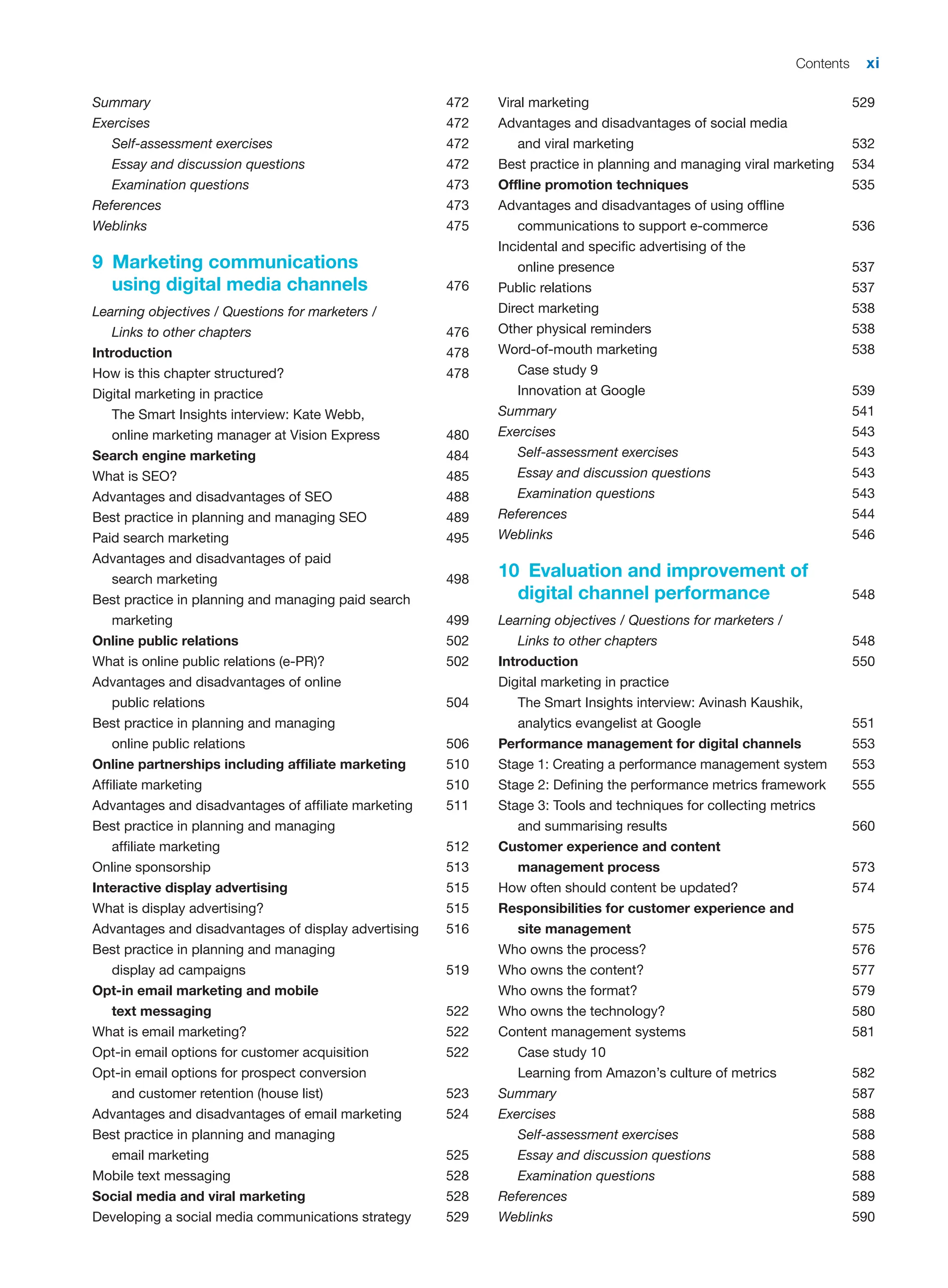 Contents xi
Summary 472
Exercises 472
Self-assessment exercises 472
Essay and discussion questions 472
Examination questions 473
References 473
Weblinks 475
9 Marketing communications
using digital media channels 476
Learning objectives / Questions for marketers /
Links to other chapters 476
Introduction 478
How is this chapter structured? 478
Digital marketing in practice
The Smart Insights interview: Kate Webb,
online marketing manager at Vision Express 480
Search engine marketing 484
What is SEO? 485
Advantages and disadvantages of SEO 488
Best practice in planning and managing SEO 489
Paid search marketing 495
Advantages and disadvantages of paid
search marketing 498
Best practice in planning and managing paid search
marketing 499
Online public relations 502
What is online public relations (e-PR)? 502
Advantages and disadvantages of online
public relations 504
Best practice in planning and managing
online public relations 506
Online partnerships including affiliate marketing 510
Affiliate marketing 510
Advantages and disadvantages of affiliate marketing 511
Best practice in planning and managing
affiliate marketing 512
Online sponsorship 513
Interactive display advertising 515
What is display advertising? 515
Advantages and disadvantages of display advertising 516
Best practice in planning and managing
display ad campaigns 519
Opt-in email marketing and mobile
text messaging 522
What is email marketing? 522
Opt-in email options for customer acquisition 522
Opt-in email options for prospect conversion
and customer retention (house list) 523
Advantages and disadvantages of email marketing 524
Best practice in planning and managing
email marketing 525
Mobile text messaging 528
Social media and viral marketing 528
Developing a social media communications strategy 529
Viral marketing 529
Advantages and disadvantages of social media
and viral marketing 532
Best practice in planning and managing viral marketing 534
Offline promotion techniques 535
Advantages and disadvantages of using offline
communications to support e-commerce 536
Incidental and specific advertising of the
online presence 537
Public relations 537
Direct marketing 538
Other physical reminders 538
Word-of-mouth marketing 538
Case study 9
Innovation at Google 539
Summary 541
Exercises 543
Self-assessment exercises 543
Essay and discussion questions 543
Examination questions 543
References 544
Weblinks 546
10 Evaluation and improvement of
digital channel performance 548
Learning objectives / Questions for marketers /
Links to other chapters 548
Introduction 550
Digital marketing in practice
The Smart Insights interview: Avinash Kaushik,
analytics evangelist at Google 551
Performance management for digital channels 553
Stage 1: Creating a performance management system 553
Stage 2: Defining the performance metrics framework 555
Stage 3: Tools and techniques for collecting metrics
and summarising results 560
Customer experience and content
management process 573
How often should content be updated? 574
Responsibilities for customer experience and
site management 575
Who owns the process? 576
Who owns the content? 577
Who owns the format? 579
Who owns the technology? 580
Content management systems 581
Case study 10
Learning from Amazon’s culture of metrics 582
Summary 587
Exercises 588
Self-assessment exercises 588
Essay and discussion questions 588
Examination questions 588
References 589
Weblinks 590
 
