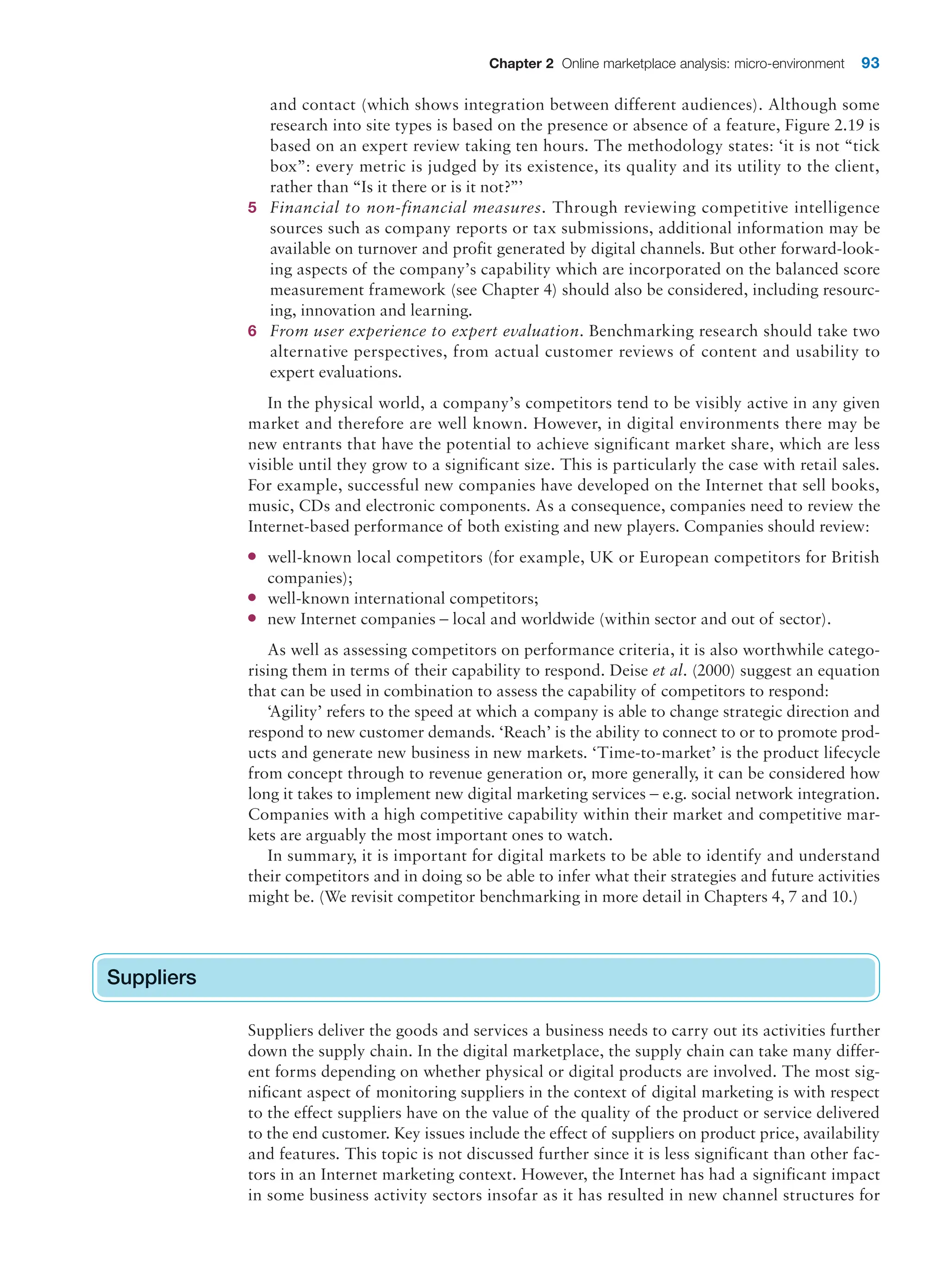 Chapter 2 Online marketplace analysis: micro-environment 93
and contact (which shows integration between different audiences). Although some
research into site types is based on the presence or absence of a feature, Figure 2.19 is
based on an expert review taking ten hours. The methodology states: ‘it is not “tick
box”: every metric is judged by its existence, its quality and its utility to the client,
rather than “Is it there or is it not?”’
5 Financial to non-financial measures. Through reviewing competitive intelligence
sources such as company reports or tax submissions, additional information may be
available on turnover and profit generated by digital channels. But other forward-look-
ing aspects of the company’s capability which are incorporated on the balanced score
measurement framework (see Chapter 4) should also be considered, including resourc-
ing, innovation and learning.
6 From user experience to expert evaluation. Benchmarking research should take two
alternative perspectives, from actual customer reviews of content and usability to
expert evaluations.
In the physical world, a company’s competitors tend to be visibly active in any given
market and therefore are well known. However, in digital environments there may be
new entrants that have the potential to achieve significant market share, which are less
visible until they grow to a significant size. This is particularly the case with retail sales.
For example, successful new companies have developed on the Internet that sell books,
music, CDs and electronic components. As a consequence, companies need to review the
Internet-based performance of both existing and new players. Companies should review:
● well-known local competitors (for example, UK or European competitors for British
companies);
● well-known international competitors;
● new Internet companies – local and worldwide (within sector and out of sector).
As well as assessing competitors on performance criteria, it is also worthwhile catego-
rising them in terms of their capability to respond. Deise et al. (2000) suggest an equation
that can be used in combination to assess the capability of competitors to respond:
‘Agility’ refers to the speed at which a company is able to change strategic direction and
respond to new customer demands. ‘Reach’ is the ability to connect to or to promote prod-
ucts and generate new business in new markets. ‘Time-to-market’ is the product lifecycle
from concept through to revenue generation or, more generally, it can be considered how
long it takes to implement new digital marketing services – e.g. social network integration.
Companies with a high competitive capability within their market and competitive mar-
kets are arguably the most important ones to watch.
In summary, it is important for digital markets to be able to identify and understand
their competitors and in doing so be able to infer what their strategies and future activities
might be. (We revisit competitor benchmarking in more detail in Chapters 4, 7 and 10.)
Suppliers
Suppliers deliver the goods and services a business needs to carry out its activities further
down the supply chain. In the digital marketplace, the supply chain can take many differ-
ent forms depending on whether physical or digital products are involved. The most sig-
nificant aspect of monitoring suppliers in the context of digital marketing is with respect
to the effect suppliers have on the value of the quality of the product or service delivered
to the end customer. Key issues include the effect of suppliers on product price, availability
and features. This topic is not discussed further since it is less significant than other fac-
tors in an Internet marketing context. However, the Internet has had a significant impact
in some business activity sectors insofar as it has resulted in new channel structures for
Suppliers
 