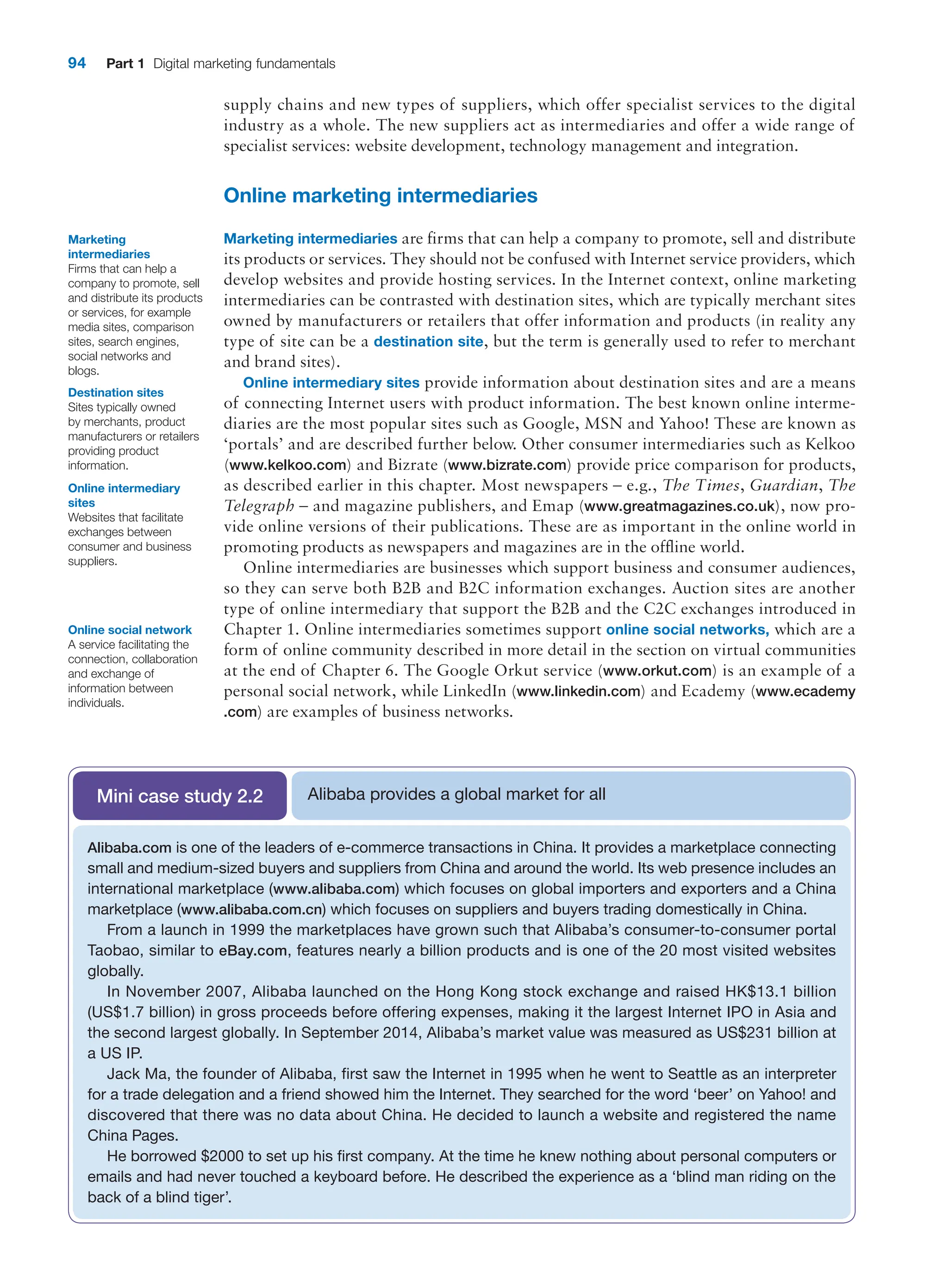 94 Part 1 Digital marketing fundamentals
supply chains and new types of suppliers, which offer specialist services to the digital
industry as a whole. The new suppliers act as intermediaries and offer a wide range of
specialist services: website development, technology management and integration.
Online marketing intermediaries
Marketing intermediaries are firms that can help a company to promote, sell and ­
distribute
its products or services. They should not be confused with Internet service providers, which
develop websites and provide hosting services. In the Internet context, online marketing
intermediaries can be contrasted with destination sites, which are typically ­
merchant sites
owned by manufacturers or retailers that offer information and products (in reality any
type of site can be a destination site, but the term is generally used to refer to merchant
and brand sites).
Online intermediary sites provide information about destination sites and are a means
of connecting Internet users with product information. The best known online interme-
diaries are the most popular sites such as Google, MSN and Yahoo! These are known as
‘portals’ and are described further below. Other consumer intermediaries such as Kelkoo
(www.kelkoo.com) and Bizrate (www.bizrate.com) provide price comparison for products,
as described earlier in this chapter. Most newspapers – e.g., The Times, Guardian, The
Telegraph – and magazine publishers, and Emap (www.greatmagazines.co.uk), now pro-
vide online versions of their publications. These are as important in the online world in
promoting products as newspapers and magazines are in the offline world.
Online intermediaries are businesses which support business and consumer audiences,
so they can serve both B2B and B2C information exchanges. Auction sites are another
type of online intermediary that support the B2B and the C2C exchanges introduced in
­
Chapter 1. Online intermediaries sometimes support online social networks, which are a
form of online community described in more detail in the section on virtual communities
at the end of Chapter 6. The Google Orkut service (www.orkut.com) is an example of a
personal social network, while LinkedIn (www.linkedin.com) and Ecademy (www.ecademy
.com) are examples of business networks.
Marketing
intermediaries
Firms that can help a
company to promote, sell
and distribute its products
or services, for example
media sites, comparison
sites, search engines,
social networks and
blogs.
Destination sites
Sites typically owned
by merchants, product
manufacturers or retailers
providing product
information.
Online intermediary
sites
Websites that facilitate
exchanges between
consumer and business
suppliers.
Alibaba provides a global market for all
Mini case study 2.2
Alibaba.com is one of the leaders of e-commerce transactions in China. It provides a marketplace connecting
small and medium-sized buyers and suppliers from China and around the world. Its web presence includes an
international marketplace (www.alibaba.com) which focuses on global importers and exporters and a China
marketplace (www.alibaba.com.cn) which focuses on suppliers and buyers trading domestically in China.
From a launch in 1999 the marketplaces have grown such that Alibaba’s consumer-to-consumer portal
Taobao, similar to eBay.com, features nearly a billion products and is one of the 20 most visited websites
globally.
In November 2007, Alibaba launched on the Hong Kong stock exchange and raised HK$13.1 billion
(US$1.7 billion) in gross proceeds before offering expenses, making it the largest Internet IPO in Asia and
the second largest globally. In September 2014, Alibaba’s market value was measured as US$231 billion at
a US IP.
Jack Ma, the founder of Alibaba, first saw the Internet in 1995 when he went to Seattle as an interpreter
for a trade delegation and a friend showed him the Internet. They searched for the word ‘beer’ on Yahoo! and
discovered that there was no data about China. He decided to launch a website and registered the name
China Pages.
He borrowed $2000 to set up his first company. At the time he knew nothing about personal computers or
emails and had never touched a keyboard before. He described the experience as a ‘blind man riding on the
back of a blind tiger’.
Online social network
A service facilitating the
connection, collaboration
and exchange of
information between
individuals.
 