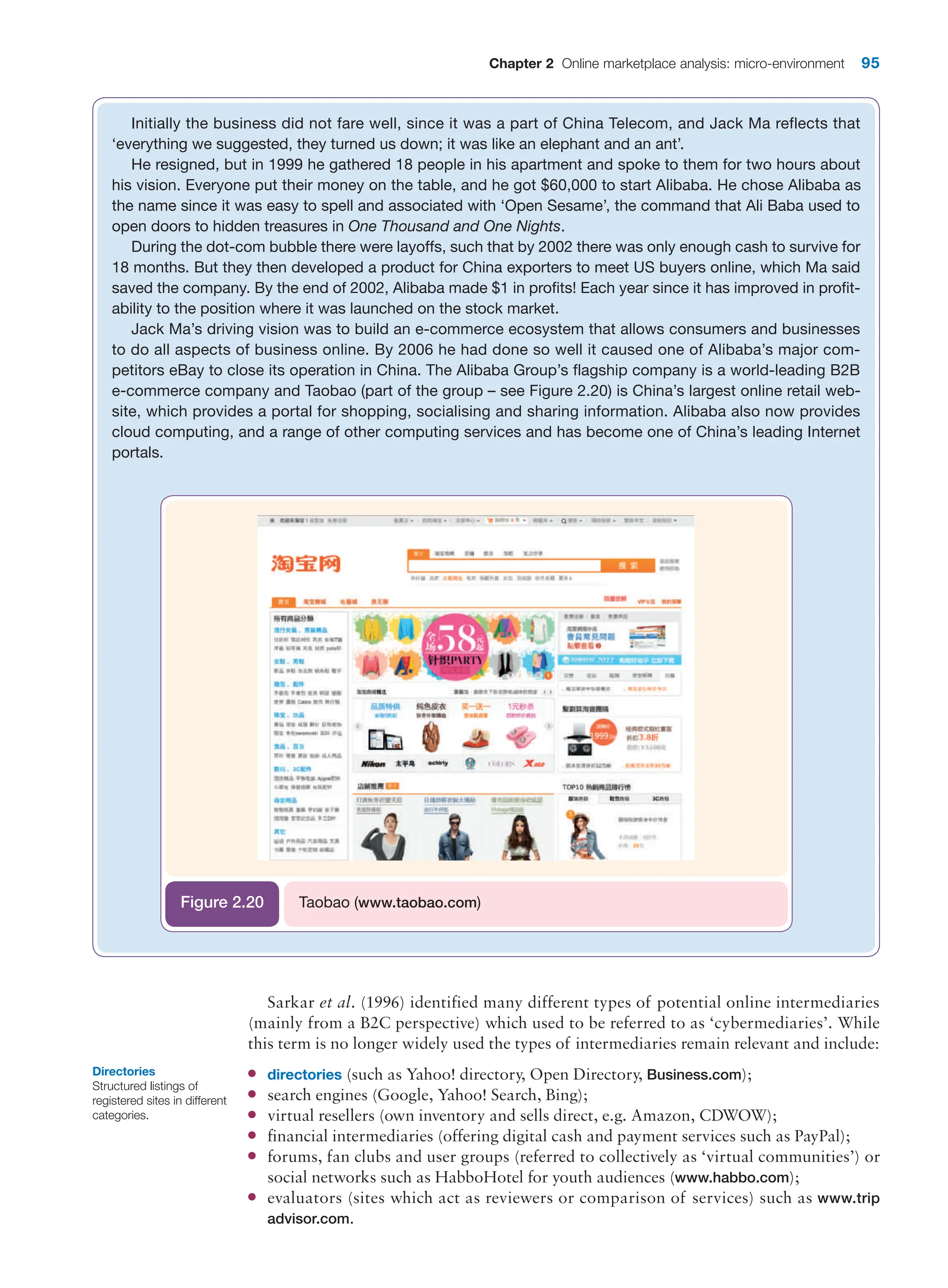 Chapter 2 Online marketplace analysis: micro-environment 95
Sarkar et al. (1996) identified many different types of potential online intermediaries
(mainly from a B2C perspective) which used to be referred to as ‘cybermediaries’. While
this term is no longer widely used the types of intermediaries remain relevant and include:
●
● directories (such as Yahoo! directory, Open Directory, Business.com);
●
● search engines (Google, Yahoo! Search, Bing);
●
● virtual resellers (own inventory and sells direct, e.g. Amazon, CDWOW);
●
● financial intermediaries (offering digital cash and payment services such as PayPal);
●
● forums, fan clubs and user groups (referred to collectively as ‘virtual communities’) or
social networks such as HabboHotel for youth audiences (www.habbo.com);
●
● evaluators (sites which act as reviewers or comparison of services) such as www.trip
advisor.com.
Initially the business did not fare well, since it was a part of China Telecom, and Jack Ma reflects that
‘­
everything we suggested, they turned us down; it was like an elephant and an ant’.
He resigned, but in 1999 he gathered 18 people in his apartment and spoke to them for two hours about
his vision. Everyone put their money on the table, and he got $60,000 to start Alibaba. He chose Alibaba as
the name since it was easy to spell and associated with ‘Open Sesame’, the command that Ali Baba used to
open doors to hidden treasures in One Thousand and One Nights.
During the dot-com bubble there were layoffs, such that by 2002 there was only enough cash to survive for
18 months. But they then developed a product for China exporters to meet US buyers online, which Ma said
saved the company. By the end of 2002, Alibaba made $1 in profits! Each year since it has improved in profit-
ability to the position where it was launched on the stock market.
Jack Ma’s driving vision was to build an e-commerce ecosystem that allows consumers and businesses
to do all aspects of business online. By 2006 he had done so well it caused one of Alibaba’s major com-
petitors eBay to close its operation in China. The Alibaba Group’s flagship company is a world-leading B2B
­
e-commerce company and Taobao (part of the group – see Figure 2.20) is China’s largest online retail web-
site, which provides a portal for shopping, socialising and sharing information. Alibaba also now provides
cloud computing, and a range of other computing services and has become one of China’s leading Internet
portals.
Taobao (www.taobao.com)
Figure 2.20
Directories
Structured listings of
registered sites in different
categories.
 
