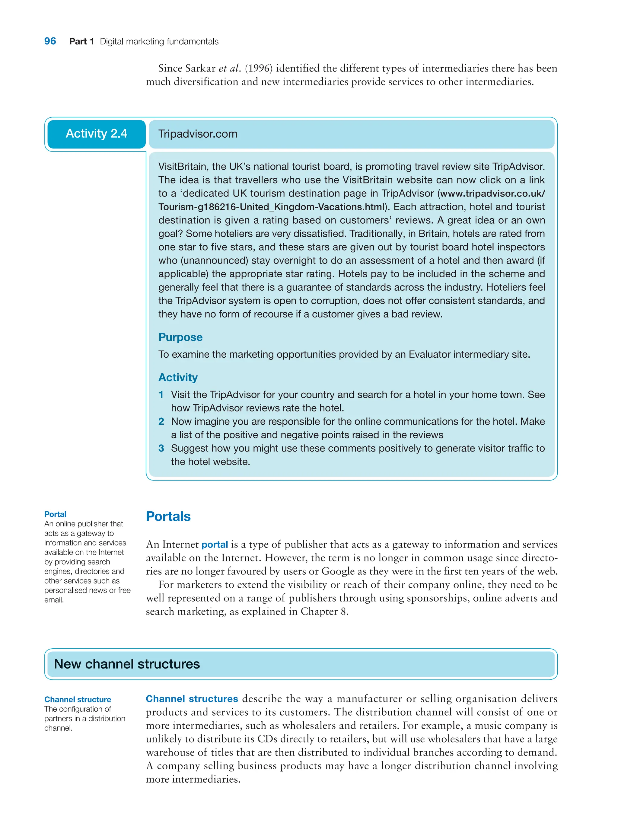 96 Part 1 Digital marketing fundamentals
Since Sarkar et al. (1996) identified the different types of intermediaries there has been
much diversification and new intermediaries provide services to other intermediaries.
VisitBritain, the UK’s national tourist board, is promoting travel review site TripAdvisor.
The idea is that travellers who use the VisitBritain website can now click on a link
to a ‘dedicated UK tourism destination page in TripAdvisor (www.tripadvisor.co.uk/
Tourism-g186216-United_Kingdom-Vacations.html). Each attraction, hotel and tourist
destination is given a rating based on customers’ reviews. A great idea or an own
goal? Some hoteliers are very dissatisfied. Traditionally, in Britain, hotels are rated from
one star to five stars, and these stars are given out by tourist board hotel inspectors
who (unannounced) stay overnight to do an assessment of a hotel and then award (if
applicable) the appropriate star rating. Hotels pay to be included in the scheme and
generally feel that there is a guarantee of standards across the industry. Hoteliers feel
the TripAdvisor system is open to corruption, does not offer consistent standards, and
they have no form of recourse if a customer gives a bad review.
Purpose
To examine the marketing opportunities provided by an Evaluator intermediary site.
Activity
1 Visit the TripAdvisor for your country and search for a hotel in your home town. See
how TripAdvisor reviews rate the hotel.
2 Now imagine you are responsible for the online communications for the hotel. Make
a list of the positive and negative points raised in the reviews
3 Suggest how you might use these comments positively to generate visitor traffic to
the hotel website.
Tripadvisor.com
Activity 2.4
Portals
An Internet portal is a type of publisher that acts as a gateway to information and services
available on the Internet. However, the term is no longer in common usage since directo-
ries are no longer favoured by users or Google as they were in the first ten years of the web.
For marketers to extend the visibility or reach of their company online, they need to be
well represented on a range of publishers through using sponsorships, online adverts and
search marketing, as explained in Chapter 8.
New channel structures
Channel structures describe the way a manufacturer or selling organisation delivers
products and services to its customers. The distribution channel will consist of one or
more intermediaries, such as wholesalers and retailers. For example, a music company is
unlikely to distribute its CDs directly to retailers, but will use wholesalers that have a large
warehouse of titles that are then distributed to individual branches according to demand.
A company selling business products may have a longer distribution channel involving
more intermediaries.
New channel structures
Portal
An online publisher that
acts as a gateway to
information and services
available on the Internet
by providing search
engines, directories and
other services such as
personalised news or free
email.
Channel structure
The configuration of
partners in a distribution
channel.
 
