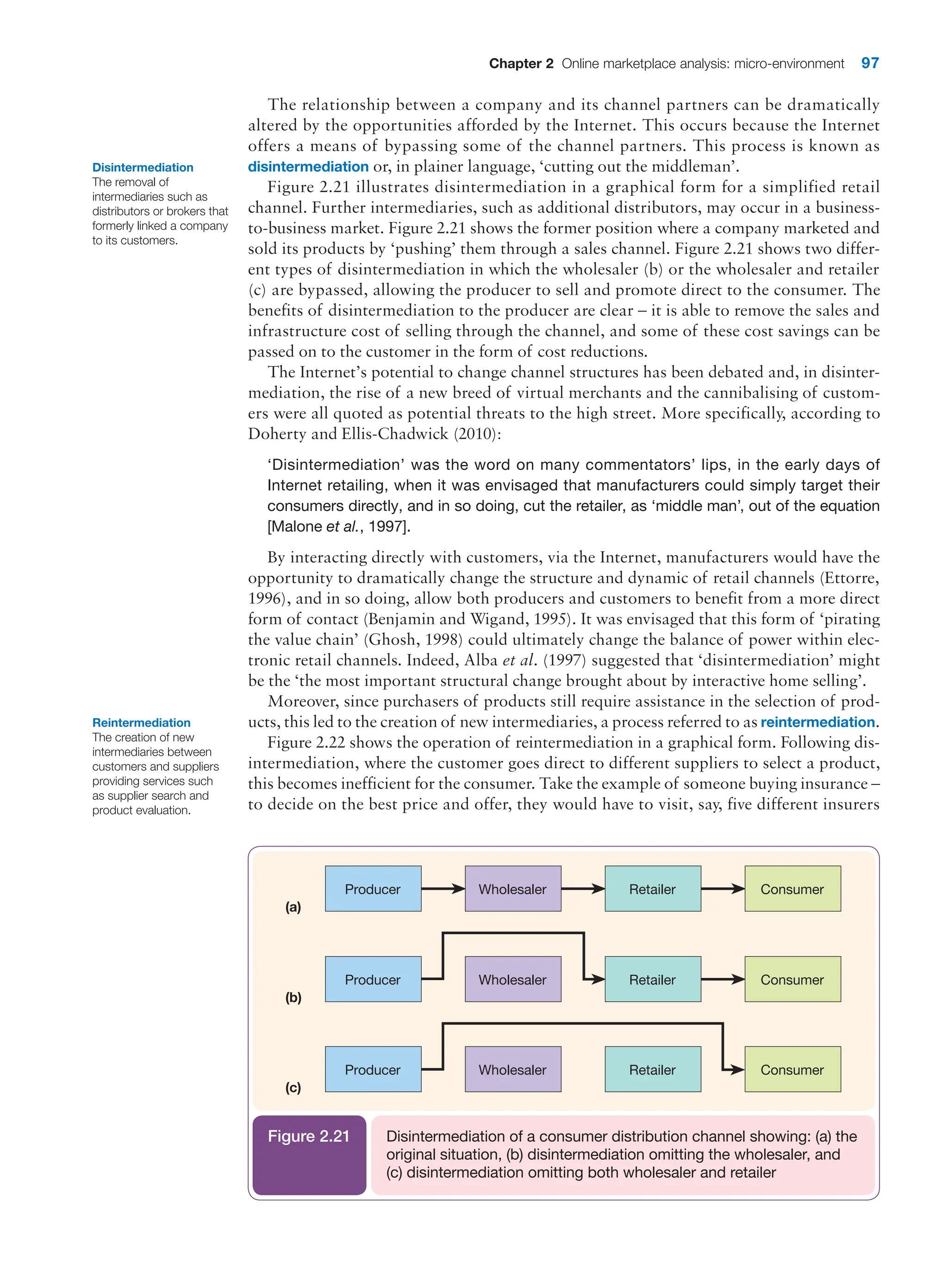 Chapter 2 Online marketplace analysis: micro-environment 97
The relationship between a company and its channel partners can be dramatically
altered by the opportunities afforded by the Internet. This occurs because the ­
Internet
offers a means of bypassing some of the channel partners. This process is known as
­
disintermediation or, in plainer language, ‘cutting out the middleman’.
Figure 2.21 illustrates disintermediation in a graphical form for a simplified retail
­
channel. Further intermediaries, such as additional distributors, may occur in a business-
to-business market. Figure 2.21 shows the former position where a company marketed and
sold its products by ‘pushing’ them through a sales channel. Figure 2.21 shows two differ-
ent types of disintermediation in which the wholesaler (b) or the wholesaler and retailer
(c) are bypassed, allowing the producer to sell and promote direct to the consumer. The
benefits of disintermediation to the producer are clear – it is able to remove the sales and
infrastructure cost of selling through the channel, and some of these cost savings can be
passed on to the customer in the form of cost reductions.
The Internet’s potential to change channel structures has been debated and, in disinter-
mediation, the rise of a new breed of virtual merchants and the cannibalising of custom-
ers were all quoted as potential threats to the high street. More specifically, according to
Doherty and Ellis-Chadwick (2010):
‘Disintermediation’ was the word on many commentators’ lips, in the early days of
Internet retailing, when it was envisaged that manufacturers could simply target their
­
consumers directly, and in so doing, cut the retailer, as ‘middle man’, out of the equation
[Malone et al., 1997].
By interacting directly with customers, via the Internet, manufacturers would have the
opportunity to dramatically change the structure and dynamic of retail channels (Ettorre,
1996), and in so doing, allow both producers and customers to benefit from a more direct
form of contact (Benjamin and Wigand, 1995). It was envisaged that this form of ‘pirating
the value chain’ (Ghosh, 1998) could ultimately change the balance of power within elec-
tronic retail channels. Indeed, Alba et al. (1997) suggested that ‘disintermediation’ might
be the ‘the most important structural change brought about by interactive home selling’.
Moreover, since purchasers of products still require assistance in the selection of prod-
ucts, this led to the creation of new intermediaries, a process referred to as reintermediation.
Figure 2.22 shows the operation of reintermediation in a graphical form. Following dis-
intermediation, where the customer goes direct to different suppliers to select a product,
this becomes inefficient for the consumer. Take the example of someone buying insurance –
to decide on the best price and offer, they would have to visit, say, five different insurers
Disintermediation
The removal of
intermediaries such as
distributors or brokers that
formerly linked a company
to its customers.
(a)
Producer Wholesaler Retailer Consumer
(b)
Producer Wholesaler Retailer Consumer
(c)
Producer Wholesaler Retailer Consumer
Disintermediation of a consumer distribution channel showing: (a) the
original situation, (b) disintermediation omitting the wholesaler, and
(c) disintermediation omitting both wholesaler and retailer
Figure 2.21
Reintermediation
The creation of new
intermediaries between
customers and suppliers
providing services such
as supplier search and
product evaluation.
 