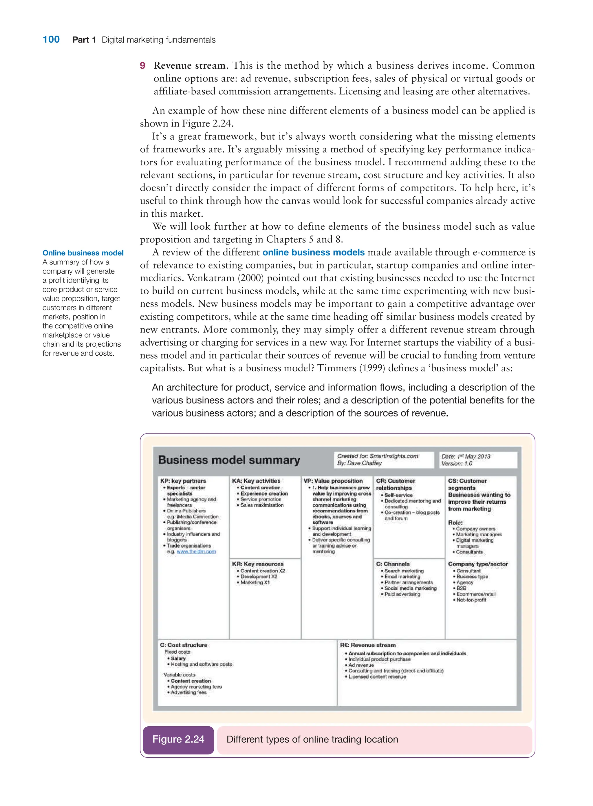100 Part 1 Digital marketing fundamentals
9 Revenue stream. This is the method by which a business derives income. Common
online options are: ad revenue, subscription fees, sales of physical or virtual goods or
affiliate-based commission arrangements. Licensing and leasing are other alternatives.
An example of how these nine different elements of a business model can be applied is
shown in Figure 2.24.
It’s a great framework, but it’s always worth considering what the missing elements
of frameworks are. It’s arguably missing a method of specifying key performance indica-
tors for evaluating performance of the business model. I recommend adding these to the
relevant sections, in particular for revenue stream, cost structure and key activities. It also
doesn’t ­
directly consider the impact of different forms of competitors. To help here, it’s
useful to think through how the canvas would look for successful companies already active
in this market.
We will look further at how to define elements of the business model such as value
proposition and targeting in Chapters 5 and 8.
A review of the different online business models made available through e-commerce is
of relevance to existing companies, but in particular, startup companies and online inter-
mediaries. Venkatram (2000) pointed out that existing businesses needed to use the Internet
to build on current business models, while at the same time experimenting with new busi-
ness models. New business models may be important to gain a competitive advantage over
existing competitors, while at the same time heading off similar business models created by
new entrants. More commonly, they may simply offer a different revenue stream through
advertising or charging for services in a new way
. For Internet startups the viability of a busi-
ness model and in particular their sources of revenue will be crucial to funding from venture
­
capitalists. But what is a business model? Timmers (1999) defines a ‘business model’ as:
An architecture for product, service and information flows, including a description of the
various business actors and their roles; and a description of the potential benefits for the
various business actors; and a description of the sources of revenue.
Online business model
A summary of how a
company will generate
a profit identifying its
core product or service
value proposition, target
customers in different
markets, position in
the competitive online
marketplace or value
chain and its projections
for revenue and costs.
Different types of online trading location
Figure 2.24
 