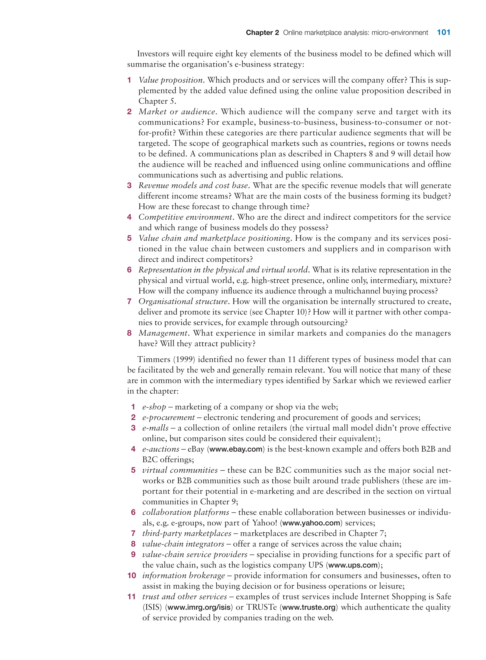 Chapter 2 Online marketplace analysis: micro-environment 101
Investors will require eight key elements of the business model to be defined which will
summarise the organisation’s e-business strategy:
1 Value proposition. Which products and or services will the company offer? This is sup-
plemented by the added value defined using the online value proposition described in
Chapter 5.
2 Market or audience. Which audience will the company serve and target with its
­
communications? For example, business-to-business, business-to-consumer or not-
for-profit? Within these categories are there particular audience segments that will be
­
targeted. The scope of geographical markets such as countries, regions or towns needs
to be defined. A communications plan as described in Chapters 8 and 9 will detail how
the audience will be reached and influenced using online communications and offline
­
communications such as advertising and public relations.
3 Revenue models and cost base. What are the specific revenue models that will generate
different income streams? What are the main costs of the business forming its budget?
How are these forecast to change through time?
4 Competitive environment. Who are the direct and indirect competitors for the service
and which range of business models do they possess?
5 Value chain and marketplace positioning. How is the company and its services posi-
tioned in the value chain between customers and suppliers and in comparison with
­
direct and indirect competitors?
6 Representation in the physical and virtual world. What is its relative representation in the
physical and virtual world, e.g. high-street presence, online only, intermediary, mixture?
How will the company influence its audience through a multichannel buying process?
7 Organisational structure. How will the organisation be internally structured to create,
deliver and promote its service (see Chapter 10)? How will it partner with other compa-
nies to provide services, for example through outsourcing?
8 Management. What experience in similar markets and companies do the managers
have? Will they attract publicity?
Timmers (1999) identified no fewer than 11 different types of business model that can
be facilitated by the web and generally remain relevant. You will notice that many of these
are in common with the intermediary types identified by Sarkar which we reviewed earlier
in the chapter:
1 e-shop – marketing of a company or shop via the web;
2 e-procurement – electronic tendering and procurement of goods and services;
3 e-malls – a collection of online retailers (the virtual mall model didn’t prove effective
online, but comparison sites could be considered their equivalent);
4 e-auctions – eBay (www.ebay.com) is the best-known example and offers both B2B and
B2C offerings;
5 virtual communities – these can be B2C communities such as the major social net-
works or B2B communities such as those built around trade publishers (these are im-
portant for their potential in e-marketing and are described in the section on virtual
communities in Chapter 9;
6 collaboration platforms – these enable collaboration between businesses or individu-
als, e.g. e-groups, now part of Yahoo! (www.yahoo.com) services;
7 third-party marketplaces – marketplaces are described in Chapter 7;
8 value-chain integrators – offer a range of services across the value chain;
9 value-chain service providers – specialise in providing functions for a specific part of
the value chain, such as the logistics company UPS (www.ups.com);
10 information brokerage – provide information for consumers and businesses, often to
assist in making the buying decision or for business operations or leisure;
11 trust and other services – examples of trust services include Internet Shopping is Safe
(ISIS) (www.imrg.org/isis) or TRUSTe (www.truste.org) which authenticate the quality
of service provided by companies trading on the web.
 