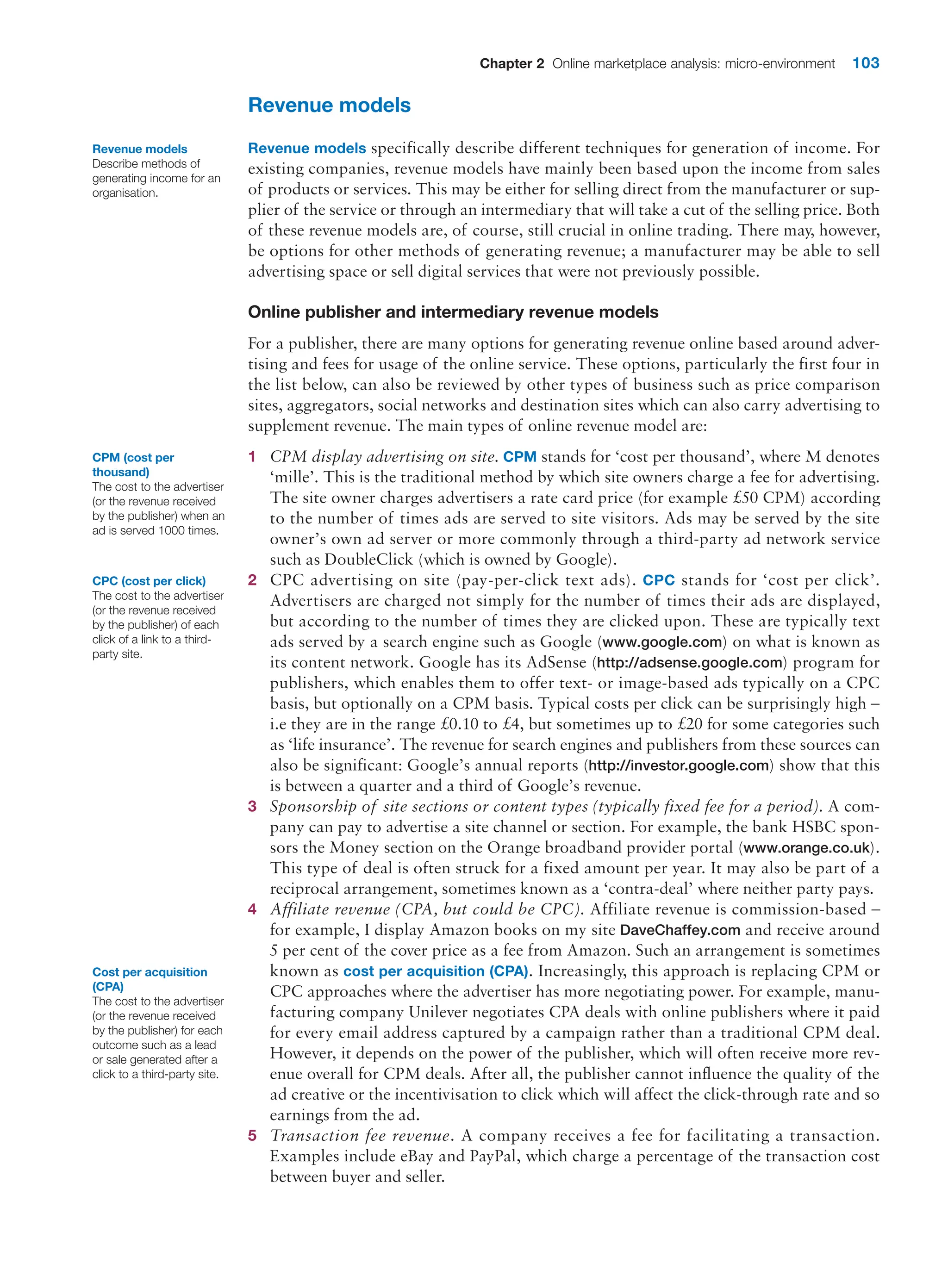 Chapter 2 Online marketplace analysis: micro-environment 103
Revenue models
Revenue models specifically describe different techniques for generation of income. For
existing companies, revenue models have mainly been based upon the income from sales
of products or services. This may be either for selling direct from the manufacturer or sup-
plier of the service or through an intermediary that will take a cut of the selling price. Both
of these revenue models are, of course, still crucial in online trading. There may, however,
be options for other methods of generating revenue; a manufacturer may be able to sell
advertising space or sell digital services that were not previously possible.
Online publisher and intermediary revenue models
For a publisher, there are many options for generating revenue online based around adver-
tising and fees for usage of the online service. These options, particularly the first four in
the list below, can also be reviewed by other types of business such as price comparison
sites, aggregators, social networks and destination sites which can also carry advertising to
supplement revenue. The main types of online revenue model are:
1 CPM display advertising on site. CPM stands for ‘cost per thousand’, where M denotes
‘mille’. This is the traditional method by which site owners charge a fee for advertising.
The site owner charges advertisers a rate card price (for example £50 CPM) according
to the number of times ads are served to site visitors. Ads may be served by the site
owner’s own ad server or more commonly through a third-party ad network service
such as DoubleClick (which is owned by Google).
2 CPC advertising on site (pay-per-click text ads). CPC stands for ‘cost per click’.
­
Advertisers are charged not simply for the number of times their ads are displayed,
but according to the number of times they are clicked upon. These are typically text
ads served by a search engine such as Google (www.google.com) on what is known as
its content network. Google has its AdSense (http://adsense.google.com) program for
publishers, which enables them to offer text- or image-based ads typically on a CPC
basis, but optionally on a CPM basis. Typical costs per click can be surprisingly high –
i.e they are in the range £0.10 to £4, but sometimes up to £20 for some categories such
as ‘life insurance’. The revenue for search engines and publishers from these sources can
also be significant: Google’s annual reports (http://investor.google.com) show that this
is between a quarter and a third of Google’s revenue.
3 Sponsorship of site sections or content types (typically fixed fee for a period). A com-
pany can pay to advertise a site channel or section. For example, the bank HSBC spon-
sors the Money section on the Orange broadband provider portal (www.orange.co.uk).
This type of deal is often struck for a fixed amount per year. It may also be part of a
reciprocal arrangement, sometimes known as a ‘contra-deal’ where neither party pays.
4 Affiliate revenue (CPA, but could be CPC). Affiliate revenue is commission-based –
for example, I display Amazon books on my site DaveChaffey.com and receive around
5 per cent of the cover price as a fee from Amazon. Such an arrangement is sometimes
known as cost per acquisition (CPA). Increasingly, this approach is replacing CPM or
CPC ­
approaches where the advertiser has more negotiating power. For example, manu-
facturing company Unilever negotiates CPA deals with online publishers where it paid
for every email address captured by a campaign rather than a traditional CPM deal.
However, it depends on the power of the publisher, which will often receive more rev-
enue overall for CPM deals. After all, the publisher cannot influence the quality of the
ad creative or the incentivisation to click which will affect the click-through rate and so
earnings from the ad.
5 Transaction fee revenue. A company receives a fee for facilitating a transaction.
­
Examples include eBay and PayPal, which charge a percentage of the transaction cost
between buyer and seller.
Revenue models
Describe methods of
generating income for an
organisation.
CPM (cost per
thousand)
The cost to the advertiser
(or the revenue received
by the publisher) when an
ad is served 1000 times.
CPC (cost per click)
The cost to the advertiser
(or the revenue received
by the publisher) of each
click of a link to a third-
party site.
Cost per acquisition
(CPA)
The cost to the advertiser
(or the revenue received
by the publisher) for each
outcome such as a lead
or sale generated after a
click to a third-party site.
 