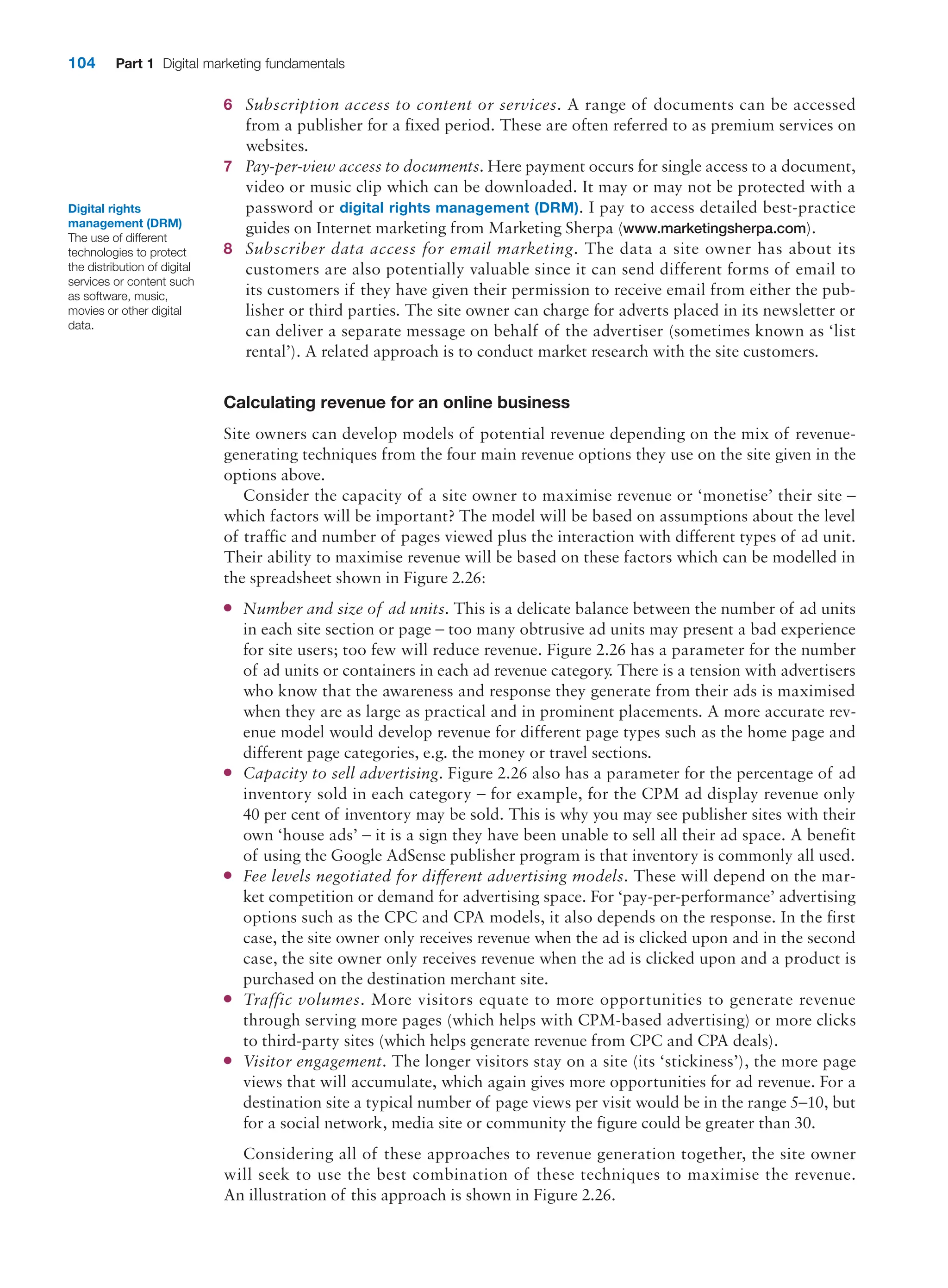 104 Part 1 Digital marketing fundamentals
6 Subscription access to content or services. A range of documents can be accessed
from a publisher for a fixed period. These are often referred to as premium services on
websites.
7 Pay-per-view access to documents. Here payment occurs for single access to a document,
video or music clip which can be downloaded. It may or may not be protected with a
password or digital rights management (DRM). I pay to access detailed best-­
practice
guides on Internet marketing from Marketing Sherpa (www.marketingsherpa.com).
8 Subscriber data access for email marketing. The data a site owner has about its
­
customers are also potentially valuable since it can send different forms of email to
its customers if they have given their permission to receive email from either the pub-
lisher or third parties. The site owner can charge for adverts placed in its newsletter or
can ­
deliver a separate message on behalf of the advertiser (sometimes known as ‘list
rental’). A ­
related approach is to conduct market research with the site customers.
Calculating revenue for an online business
Site owners can develop models of potential revenue depending on the mix of revenue-
generating techniques from the four main revenue options they use on the site given in the
options above.
Consider the capacity of a site owner to maximise revenue or ‘monetise’ their site –
which factors will be important? The model will be based on assumptions about the level
of traffic and number of pages viewed plus the interaction with different types of ad unit.
Their ability to maximise revenue will be based on these factors which can be modelled in
the spreadsheet shown in Figure 2.26:
●
● Number and size of ad units. This is a delicate balance between the number of ad units
in each site section or page – too many obtrusive ad units may present a bad experience
for site users; too few will reduce revenue. Figure 2.26 has a parameter for the number
of ad units or containers in each ad revenue category. There is a tension with advertisers
who know that the awareness and response they generate from their ads is maximised
when they are as large as practical and in prominent placements. A more accurate rev-
enue model would develop revenue for different page types such as the home page and
different page categories, e.g. the money or travel sections.
●
● Capacity to sell advertising. Figure 2.26 also has a parameter for the percentage of ad
inventory sold in each category – for example, for the CPM ad display revenue only
40 per cent of inventory may be sold. This is why you may see publisher sites with their
own ‘house ads’ – it is a sign they have been unable to sell all their ad space. A benefit
of using the Google AdSense publisher program is that inventory is commonly all used.
●
● Fee levels negotiated for different advertising models. These will depend on the mar-
ket competition or demand for advertising space. For ‘pay-per-performance’ advertising
­
options such as the CPC and CPA models, it also depends on the response. In the first
case, the site owner only receives revenue when the ad is clicked upon and in the second
case, the site owner only receives revenue when the ad is clicked upon and a product is
purchased on the destination merchant site.
●
● Traffic volumes. More visitors equate to more opportunities to generate revenue
through serving more pages (which helps with CPM-based advertising) or more clicks
to third-party sites (which helps generate revenue from CPC and CPA deals).
●
● Visitor engagement. The longer visitors stay on a site (its ‘stickiness’), the more page
views that will accumulate, which again gives more opportunities for ad revenue. For a
destination site a typical number of page views per visit would be in the range 5–10, but
for a social network, media site or community the figure could be greater than 30.
Considering all of these approaches to revenue generation together, the site owner
will seek to use the best combination of these techniques to maximise the revenue.
An ­
illustration of this approach is shown in Figure 2.26.
Digital rights
­management (DRM)
The use of different
technologies to protect
the distribution of digital
services or content such
as software, music,
movies or other digital
data.
 