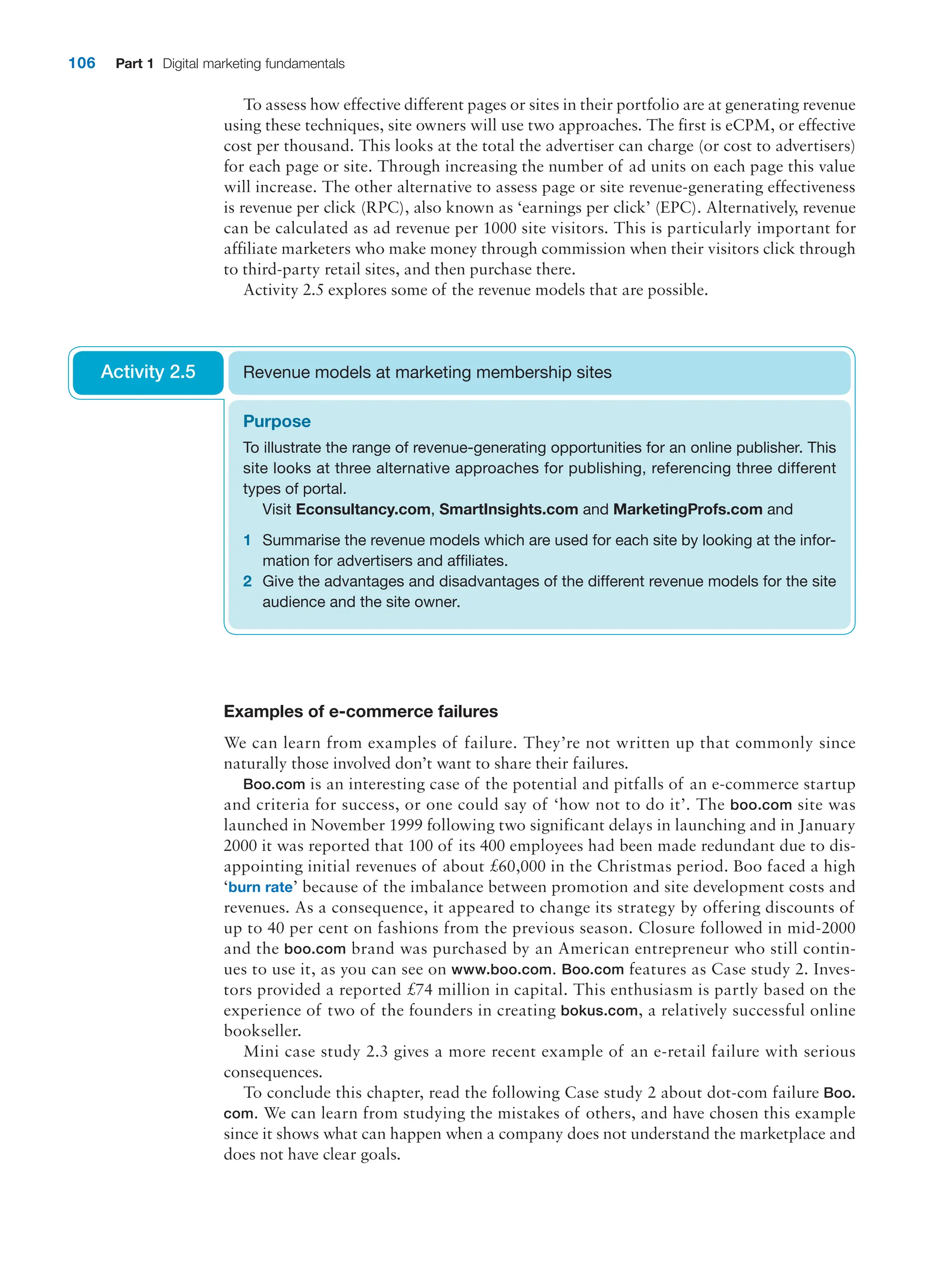 106 Part 1 Digital marketing fundamentals
To assess how effective different pages or sites in their portfolio are at generating ­revenue
using these techniques, site owners will use two approaches. The first is eCPM, or effective
cost per thousand. This looks at the total the advertiser can charge (or cost to advertisers)
for each page or site. Through increasing the number of ad units on each page this value
will increase. The other alternative to assess page or site revenue-generating effectiveness
is revenue per click (RPC), also known as ‘earnings per click’ (EPC). Alternatively, revenue
can be calculated as ad revenue per 1000 site visitors. This is particularly important for
affiliate marketers who make money through commission when their visitors click through
to third-party retail sites, and then purchase there.
Activity 2.5 explores some of the revenue models that are possible.
Purpose
To illustrate the range of revenue-generating opportunities for an online publisher. This
site looks at three alternative approaches for publishing, referencing three different
types of portal.
Visit Econsultancy.com, SmartInsights.com and MarketingProfs.com and
1 Summarise the revenue models which are used for each site by looking at the infor-
mation for advertisers and affiliates.
2 Give the advantages and disadvantages of the different revenue models for the site
audience and the site owner.
Revenue models at marketing membership sites
Activity 2.5
Examples of e-commerce failures
We can learn from examples of failure. They’re not written up that commonly since
­
naturally those involved don’t want to share their failures.
Boo.com is an interesting case of the potential and pitfalls of an e-commerce startup
and criteria for success, or one could say of ‘how not to do it’. The boo.com site was
launched in November 1999 following two significant delays in launching and in ­
January
2000 it was reported that 100 of its 400 employees had been made redundant due to dis-
appointing initial revenues of about £60,000 in the Christmas period. Boo faced a high
‘burn rate’ because of the imbalance between promotion and site development costs and
revenues. As a consequence, it appeared to change its strategy by offering discounts of
up to 40 per cent on fashions from the previous season. Closure followed in mid-2000
and the boo.com brand was purchased by an American entrepreneur who still contin-
ues to use it, as you can see on www.boo.com. Boo.com features as Case study 2. Inves-
tors provided a reported £74 million in capital. This enthusiasm is partly based on the
experience of two of the founders in creating bokus.com, a relatively successful online
bookseller.
Mini case study 2.3 gives a more recent example of an e-retail failure with serious
consequences.
To conclude this chapter, read the following Case study 2 about dot-com failure Boo.
com. We can learn from studying the mistakes of others, and have chosen this example
since it shows what can happen when a company does not understand the marketplace and
does not have clear goals.
 
