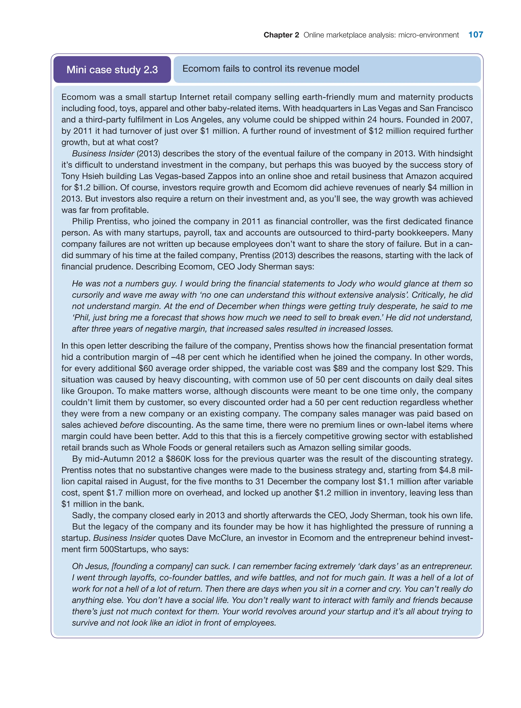 Chapter 2 Online marketplace analysis: micro-environment 107
Ecomom fails to control its revenue model
Mini case study 2.3
Ecomom was a small startup Internet retail company selling earth-friendly mum and maternity products
­
including food, toys, apparel and other baby-related items. With headquarters in Las Vegas and San ­
Francisco
and a third-party fulfilment in Los Angeles, any volume could be shipped within 24 hours. Founded in 2007,
by 2011 it had turnover of just over $1 million. A further round of investment of $12 million required further
growth, but at what cost?
Business Insider (2013) describes the story of the eventual failure of the company in 2013. With hindsight
it’s difficult to understand investment in the company, but perhaps this was buoyed by the success story of
Tony Hsieh building Las Vegas-based Zappos into an online shoe and retail business that Amazon acquired
for $1.2 billion. Of course, investors require growth and Ecomom did achieve revenues of nearly $4 million in
2013. But investors also require a return on their investment and, as you’ll see, the way growth was achieved
was far from profitable.
Philip Prentiss, who joined the company in 2011 as financial controller, was the first dedicated finance
person. As with many startups, payroll, tax and accounts are outsourced to third-party bookkeepers. Many
company failures are not written up because employees don’t want to share the story of failure. But in a can-
did summary of his time at the failed company, Prentiss (2013) describes the reasons, starting with the lack of
financial prudence. Describing Ecomom, CEO Jody Sherman says:
He was not a numbers guy. I would bring the financial statements to Jody who would glance at them so
cursorily and wave me away with ‘no one can understand this without extensive analysis’. Critically, he did
not understand margin. At the end of December when things were getting truly desperate, he said to me
‘Phil, just bring me a forecast that shows how much we need to sell to break even.’ He did not understand,
after three years of negative margin, that increased sales resulted in increased losses.
In this open letter describing the failure of the company, Prentiss shows how the financial presentation format
hid a contribution margin of –48 per cent which he identified when he joined the company. In other words,
for every additional $60 average order shipped, the variable cost was $89 and the company lost $29. This
situation was caused by heavy discounting, with common use of 50 per cent discounts on daily deal sites
like Groupon. To make matters worse, although discounts were meant to be one time only, the company
couldn’t limit them by customer, so every discounted order had a 50 per cent reduction regardless whether
they were from a new company or an existing company. The company sales manager was paid based on
sales achieved before discounting. As the same time, there were no premium lines or own-label items where
margin could have been better. Add to this that this is a fiercely competitive growing sector with established
retail brands such as Whole Foods or general retailers such as Amazon selling similar goods.
By mid-Autumn 2012 a $860K loss for the previous quarter was the result of the discounting strategy.
Prentiss notes that no substantive changes were made to the business strategy and, starting from $4.8 mil-
lion capital raised in August, for the five months to 31 December the company lost $1.1 million after variable
cost, spent $1.7 million more on overhead, and locked up another $1.2 million in inventory, leaving less than
$1 million in the bank.
Sadly, the company closed early in 2013 and shortly afterwards the CEO, Jody Sherman, took his own life.
But the legacy of the company and its founder may be how it has highlighted the pressure of running a
startup. Business Insider quotes Dave McClure, an investor in Ecomom and the entrepreneur behind invest-
ment firm 500Startups, who says:
Oh Jesus, [founding a company] can suck. I can remember facing extremely ‘dark days’ as an entrepreneur.
I went through layoffs, co-founder battles, and wife battles, and not for much gain. It was a hell of a lot of
work for not a hell of a lot of return. Then there are days when you sit in a corner and cry. You can’t really do
anything else. You don’t have a social life. You don’t really want to interact with family and friends because
there’s just not much context for them. Your world revolves around your startup and it’s all about trying to
survive and not look like an idiot in front of employees.
 