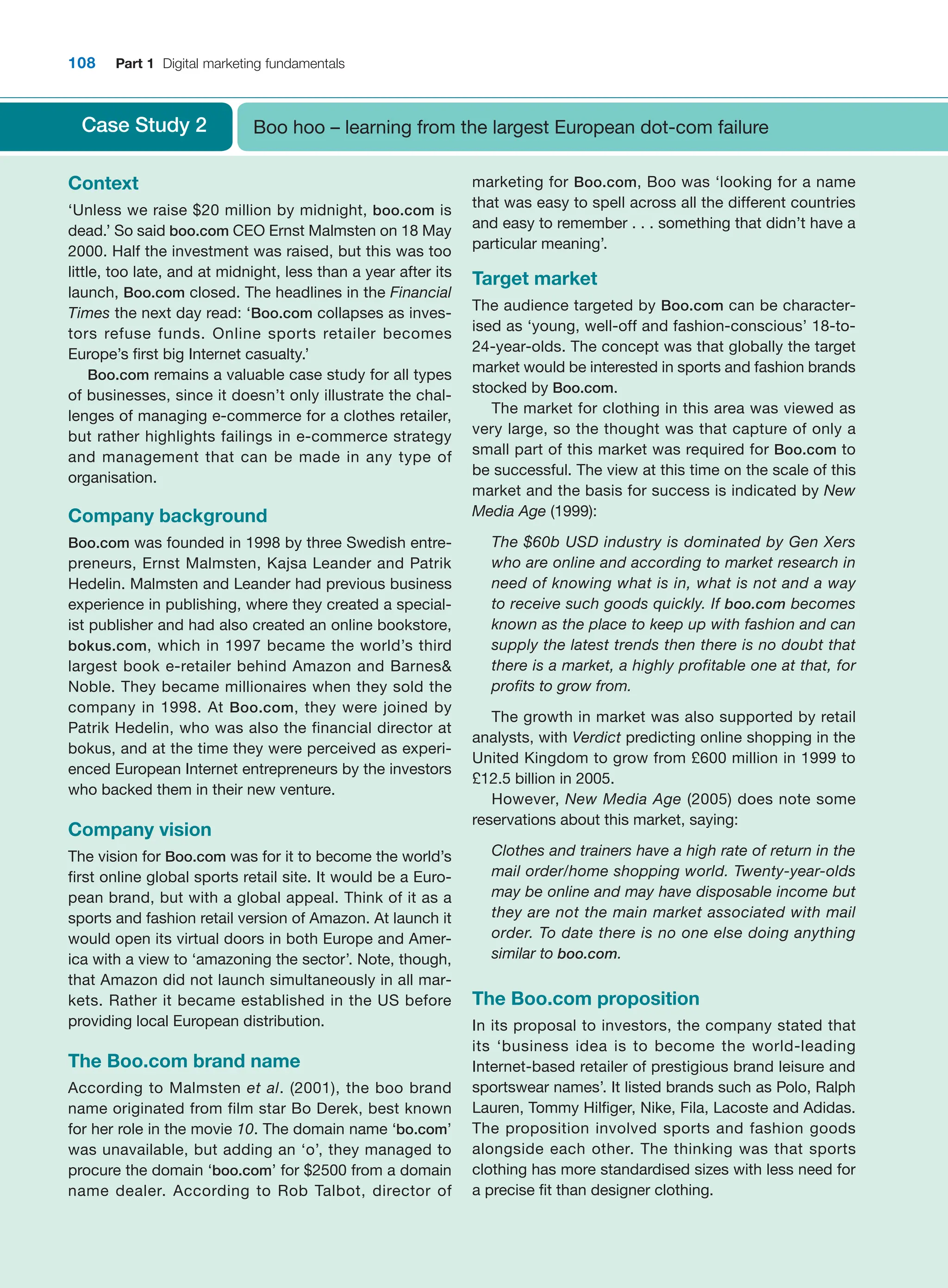 108 Part 1 Digital marketing fundamentals
Case Study 2 Boo hoo – learning from the largest European dot-com failure
Context
‘Unless we raise $20 million by midnight, boo.com is
dead.’ So said boo.com CEO Ernst Malmsten on 18 May
2000. Half the investment was raised, but this was too
little, too late, and at midnight, less than a year after its
launch, Boo.com closed. The headlines in the ­
Financial
Times the next day read: ‘Boo.com collapses as inves-
tors refuse funds. Online sports retailer becomes
Europe’s first big Internet casualty.’
Boo.com remains a valuable case study for all types
of businesses, since it doesn’t only illustrate the chal-
lenges of managing e-commerce for a clothes retailer,
but rather highlights failings in e-commerce strategy
and management that can be made in any type of
organisation.
Company background
Boo.com was founded in 1998 by three Swedish entre-
preneurs, Ernst Malmsten, Kajsa Leander and Patrik
Hedelin. Malmsten and Leander had previous business
experience in publishing, where they created a special-
ist publisher and had also created an online bookstore,
bokus.com, which in 1997 became the world’s third
largest book e-retailer behind Amazon and Barnes
Noble. They became millionaires when they sold the
company in 1998. At Boo.com, they were joined by
Patrik ­
Hedelin, who was also the financial director at
bokus, and at the time they were perceived as experi-
enced European Internet entrepreneurs by the investors
who backed them in their new venture.
Company vision
The vision for Boo.com was for it to become the world’s
first online global sports retail site. It would be a Euro-
pean brand, but with a global appeal. Think of it as a
sports and fashion retail version of Amazon. At launch it
would open its virtual doors in both Europe and Amer-
ica with a view to ‘amazoning the sector’. Note, though,
that Amazon did not launch simultaneously in all mar-
kets. Rather it became established in the US before
providing local European distribution.
The Boo.com brand name
According to Malmsten et al. (2001), the boo brand
name originated from film star Bo Derek, best known
for her role in the movie 10. The domain name ‘bo.com’
was unavailable, but adding an ‘o’, they managed to
procure the domain ‘boo.com’ for $2500 from a domain
name dealer. According to Rob Talbot, director of
marketing for Boo.com, Boo was ‘looking for a name
that was easy to spell across all the different countries
and easy to remember . . . something that didn’t have a
particular meaning’.
Target market
The audience targeted by Boo.com can be character-
ised as ‘young, well-off and fashion-conscious’ 18-to-
24-year-olds. The concept was that globally the target
market would be interested in sports and fashion brands
stocked by Boo.com.
The market for clothing in this area was viewed as
very large, so the thought was that capture of only a
small part of this market was required for Boo.com to
be successful. The view at this time on the scale of this
market and the basis for success is indicated by New
Media Age (1999):
The $60b USD industry is dominated by Gen Xers
who are online and according to market research in
need of knowing what is in, what is not and a way
to receive such goods quickly. If boo.com becomes
known as the place to keep up with fashion and can
supply the latest trends then there is no doubt that
there is a market, a highly profitable one at that, for
profits to grow from.
The growth in market was also supported by retail
analysts, with Verdict predicting online shopping in the
United Kingdom to grow from £600 million in 1999 to
£12.5 billion in 2005.
However, New Media Age (2005) does note some
reservations about this market, saying:
Clothes and trainers have a high rate of return in the
mail order/home shopping world. Twenty-year-olds
may be online and may have disposable income but
they are not the main market associated with mail
­
order. To date there is no one else doing anything
similar to boo.com.
The Boo.com proposition
In its proposal to investors, the company stated that
its ‘business idea is to become the world-leading
Internet-based retailer of prestigious brand leisure and
sportswear names’. It listed brands such as Polo, Ralph
Lauren, Tommy Hilfiger, Nike, Fila, Lacoste and ­
Adidas.
The proposition involved sports and fashion goods
alongside each other. The thinking was that sports
clothing has more standardised sizes with less need for
a precise fit than designer clothing.
 