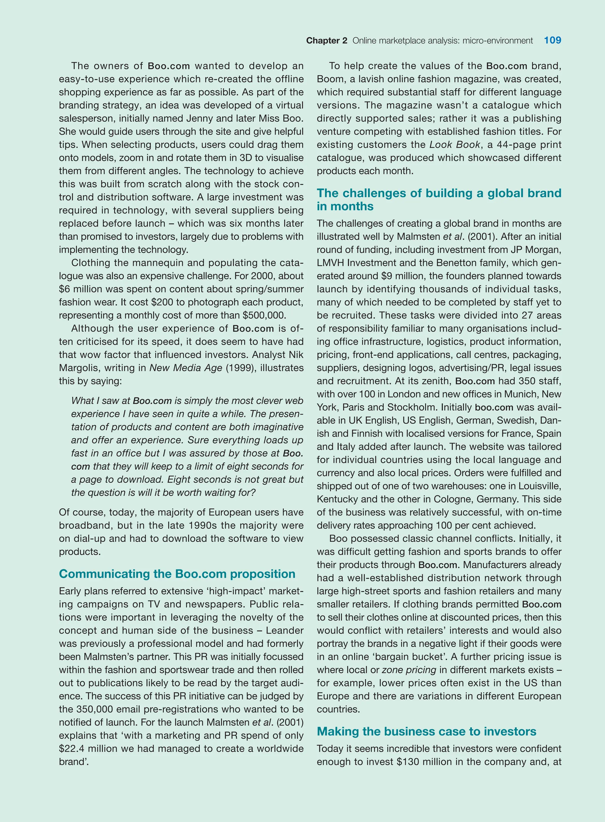 Chapter 2 Online marketplace analysis: micro-environment 109
The owners of Boo.com wanted to develop an
­
easy-to-use experience which re-created the offline
shopping experience as far as possible. As part of the
branding strategy, an idea was developed of a virtual
salesperson, initially named Jenny and later Miss Boo.
She would guide users through the site and give helpful
tips. When selecting products, users could drag them
onto models, zoom in and rotate them in 3D to visualise
them from different angles. The technology to achieve
this was built from scratch along with the stock con-
trol and distribution software. A large investment was
required in technology, with several suppliers ­
being
­
replaced before launch – which was six months later
than promised to investors, largely due to problems with
implementing the technology.
Clothing the mannequin and populating the cata-
logue was also an expensive challenge. For 2000, about
$6 million was spent on content about spring/summer
fashion wear. It cost $200 to photograph each product,
representing a monthly cost of more than $500,000.
Although the user experience of Boo.com is of-
ten criticised for its speed, it does seem to have had
that wow factor that influenced investors. Analyst Nik
Margolis, writing in New Media Age (1999), illustrates
this by saying:
What I saw at Boo.com is simply the most clever web
experience I have seen in quite a while. The presen-
tation of products and content are both imaginative
and offer an experience. Sure everything loads up
fast in an office but I was assured by those at Boo.
com that they will keep to a limit of eight seconds for
a page to download. Eight seconds is not great but
the question is will it be worth waiting for?
Of course, today, the majority of European users have
broadband, but in the late 1990s the majority were
on dial-up and had to download the software to view
products.
Communicating the Boo.com proposition
Early plans referred to extensive ‘high-impact’ market-
ing campaigns on TV and newspapers. Public rela-
tions were important in leveraging the novelty of the
concept and human side of the business – Leander
was previously a professional model and had formerly
been Malmsten’s partner. This PR was initially focussed
within the fashion and sportswear trade and then rolled
out to publications likely to be read by the target audi-
ence. The success of this PR initiative can be judged by
the 350,000 email pre-registrations who wanted to be
notified of launch. For the launch Malmsten et al. (2001)
explains that ‘with a marketing and PR spend of only
$22.4 million we had managed to create a worldwide
brand’.
To help create the values of the Boo.com brand,
Boom, a lavish online fashion magazine, was created,
which required substantial staff for different language
versions. The magazine wasn’t a catalogue which
­
directly supported sales; rather it was a publishing
venture competing with established fashion titles. For
existing customers the Look Book, a 44-page print
catalogue, was produced which showcased different
­
products each month.
The challenges of building a global brand
in months
The challenges of creating a global brand in months are
illustrated well by Malmsten et al. (2001). After an initial
round of funding, including investment from JP Morgan,
LMVH Investment and the Benetton family, which gen-
erated around $9 million, the founders planned towards
launch by identifying thousands of individual tasks,
many of which needed to be completed by staff yet to
be recruited. These tasks were divided into 27 areas
of responsibility familiar to many organisations includ-
ing office infrastructure, logistics, product information,
pricing, front-end applications, call centres, packaging,
suppliers, designing logos, advertising/PR, legal issues
and recruitment. At its zenith, Boo.com had 350 staff,
with over 100 in London and new offices in Munich, New
York, Paris and Stockholm. Initially boo.com was avail-
able in UK English, US English, German, Swedish, Dan-
ish and Finnish with localised versions for France, Spain
and Italy added after launch. The website was tailored
for individual countries using the local language and
currency and also local prices. Orders were fulfilled and
shipped out of one of two warehouses: one in Louisville,
Kentucky and the other in Cologne, Germany. This side
of the business was relatively successful, with on-time
delivery rates approaching 100 per cent achieved.
Boo possessed classic channel conflicts. Initially, it
was difficult getting fashion and sports brands to ­
offer
their products through Boo.com. Manufacturers already
had a well-established distribution network through
large high-street sports and fashion retailers and many
smaller retailers. If clothing brands permitted Boo.com
to sell their clothes online at discounted prices, then this
would conflict with retailers’ interests and would also
portray the brands in a negative light if their goods were
in an online ‘bargain bucket’. A further pricing ­
issue is
where local or zone pricing in different markets exists –
for example, lower prices often exist in the US than
Europe and there are variations in different ­
European
countries.
Making the business case to investors
Today it seems incredible that investors were confident
enough to invest $130 million in the company and, at
 