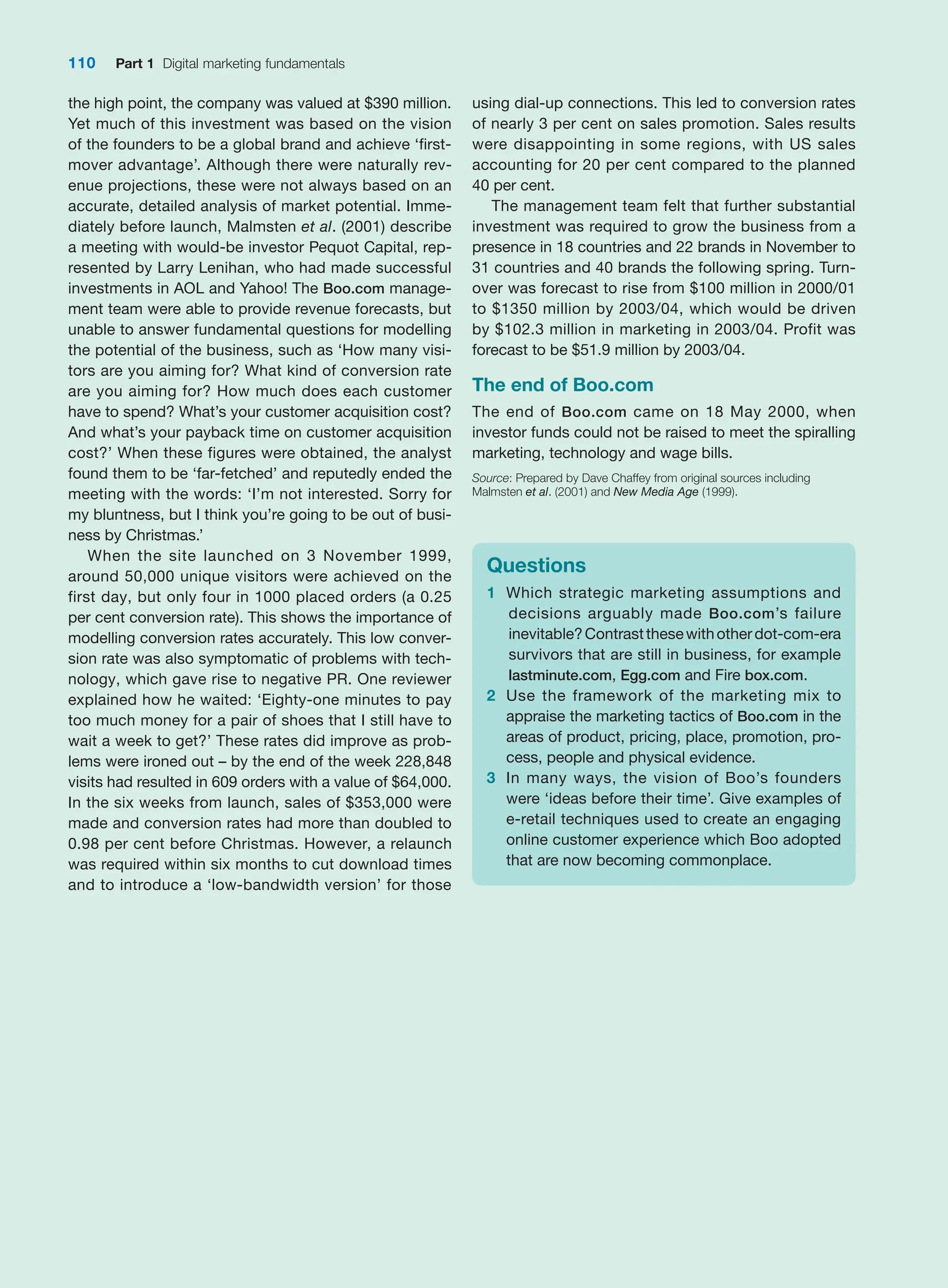 110 Part 1 Digital marketing fundamentals
the high point, the company was valued at $390 million.
Yet much of this investment was based on the vision
of the founders to be a global brand and achieve ‘first-
mover advantage’. Although there were naturally rev-
enue projections, these were not always based on an
accurate, detailed analysis of market potential. Imme-
diately before launch, Malmsten et al. (2001) describe
a meeting with would-be investor Pequot Capital, rep-
resented by Larry Lenihan, who had made successful
investments in AOL and Yahoo! The Boo.com manage-
ment team were able to provide revenue forecasts, but
unable to answer fundamental questions for modelling
the potential of the business, such as ‘How many visi-
tors are you aiming for? What kind of conversion rate
are you aiming for? How much does each customer
have to spend? What’s your customer acquisition cost?
And what’s your payback time on customer acquisition
cost?’ When these figures were obtained, the analyst
found them to be ‘far-fetched’ and reputedly ended the
meeting with the words: ‘I’m not interested. Sorry for
my bluntness, but I think you’re going to be out of busi-
ness by Christmas.’
When the site launched on 3 November 1999,
around 50,000 unique visitors were achieved on the
first day, but only four in 1000 placed orders (a 0.25
per cent conversion rate). This shows the importance of
modelling conversion rates accurately. This low conver-
sion rate was also symptomatic of problems with tech-
nology, which gave rise to negative PR. One reviewer
­
explained how he waited: ‘Eighty-one minutes to pay
too much money for a pair of shoes that I still have to
wait a week to get?’ These rates did improve as prob-
lems were ironed out – by the end of the week 228,848
visits had resulted in 609 orders with a value of $64,000.
In the six weeks from launch, sales of $353,000 were
made and conversion rates had more than doubled to
0.98 per cent before Christmas. However, a relaunch
was required within six months to cut download times
and to introduce a ‘low-bandwidth version’ for those
using dial-up connections. This led to conversion rates
of nearly 3 per cent on sales promotion. Sales results
were disappointing in some regions, with US sales
­
accounting for 20 per cent compared to the planned
40 per cent.
The management team felt that further substantial
investment was required to grow the business from a
presence in 18 countries and 22 brands in November to
31 countries and 40 brands the following spring. Turn-
over was forecast to rise from $100 million in 2000/01
to $1350 million by 2003/04, which would be driven
by $102.3 million in marketing in 2003/04. Profit was
­
forecast to be $51.9 million by 2003/04.
The end of Boo.com
The end of Boo.com came on 18 May 2000, when
investor funds could not be raised to meet the spiralling
marketing, technology and wage bills.
Source: Prepared by Dave Chaffey from original sources including
­Malmsten et al. (2001) and New Media Age (1999).
Questions
1 Which strategic marketing assumptions and
decisions arguably made Boo.com’s failure
­inevitable?Contrastthesewithotherdot-com-era
survivors that are still in business, for example
lastminute.com, Egg.com and Fire box.com.
2 Use the framework of the marketing mix to
­
appraise the marketing tactics of Boo.com in the
areas of product, pricing, place, promotion, pro-
cess, people and physical evidence.
3 In many ways, the vision of Boo’s founders
were ‘ideas before their time’. Give examples of
­
e-retail techniques used to create an engaging
online customer experience which Boo adopted
that are now becoming commonplace.
 