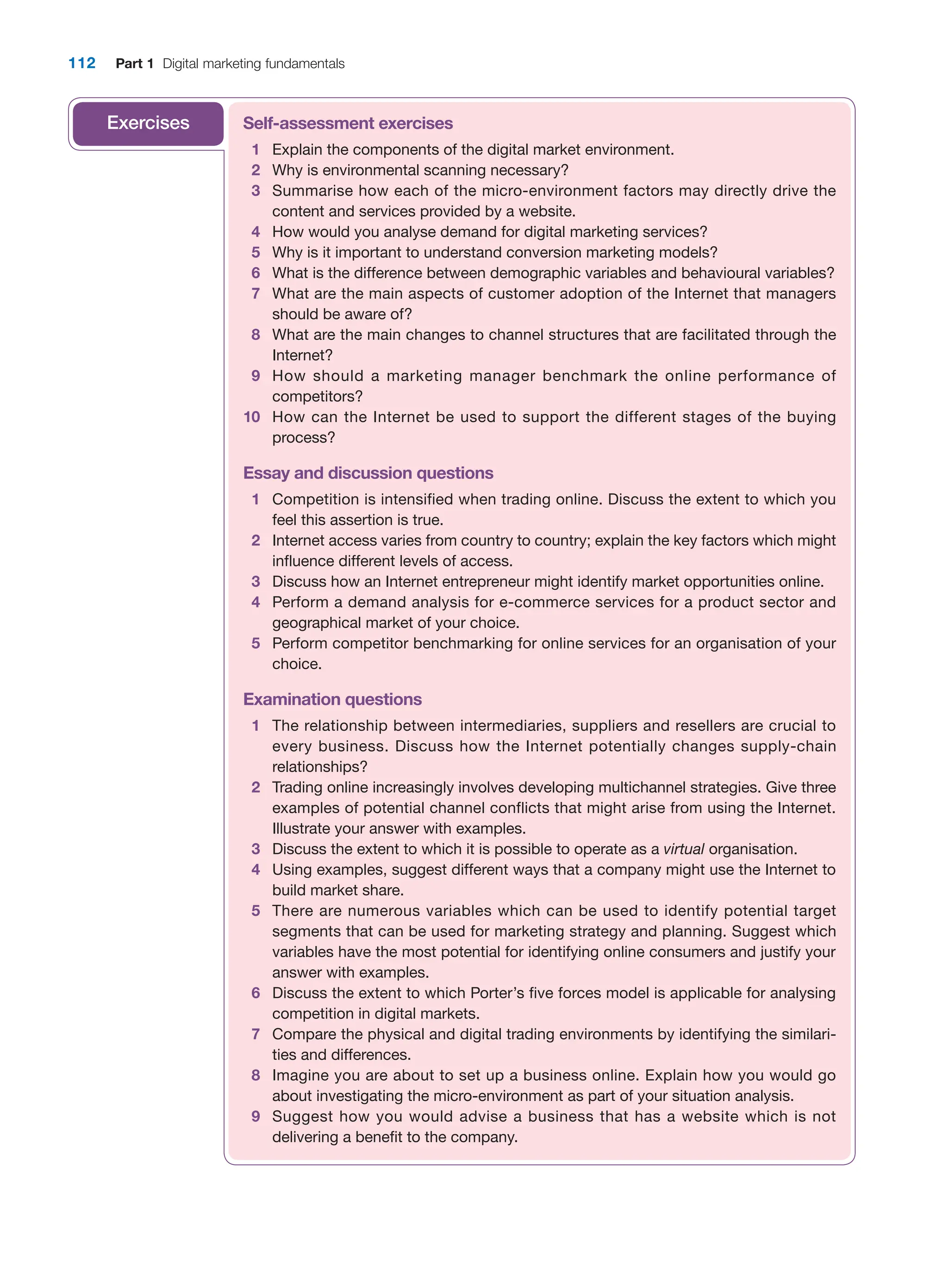 112 Part 1 Digital marketing fundamentals
Self-assessment exercises
1 Explain the components of the digital market environment.
2 Why is environmental scanning necessary?
3 Summarise how each of the micro-environment factors may directly drive the
­
content and services provided by a website.
4 How would you analyse demand for digital marketing services?
5 Why is it important to understand conversion marketing models?
6 What is the difference between demographic variables and behavioural variables?
7 What are the main aspects of customer adoption of the Internet that managers
should be aware of?
8 What are the main changes to channel structures that are facilitated through the
Internet?
9 How should a marketing manager benchmark the online performance of
competitors?
10 How can the Internet be used to support the different stages of the buying
process?
Essay and discussion questions
1 Competition is intensified when trading online. Discuss the extent to which you
feel this assertion is true.
2 Internet access varies from country to country; explain the key factors which might
influence different levels of access.
3 Discuss how an Internet entrepreneur might identify market opportunities online.
4 Perform a demand analysis for e-commerce services for a product sector and
­
geographical market of your choice.
5 Perform competitor benchmarking for online services for an organisation of your
choice.
Examination questions
1 The relationship between intermediaries, suppliers and resellers are crucial to
every business. Discuss how the Internet potentially changes supply-chain
relationships?
2 Trading online increasingly involves developing multichannel strategies. Give three
examples of potential channel conflicts that might arise from using the Internet.
­
Illustrate your answer with examples.
3 Discuss the extent to which it is possible to operate as a virtual organisation.
4 Using examples, suggest different ways that a company might use the Internet to
build market share.
5 There are numerous variables which can be used to identify potential target
­
segments that can be used for marketing strategy and planning. Suggest which
variables have the most potential for identifying online consumers and justify your
answer with examples.
6 Discuss the extent to which Porter’s five forces model is applicable for analysing
competition in digital markets.
7 Compare the physical and digital trading environments by identifying the similari-
ties and differences.
8 Imagine you are about to set up a business online. Explain how you would go
about investigating the micro-environment as part of your situation analysis.
9 Suggest how you would advise a business that has a website which is not
­
delivering a benefit to the company.
Exercises
 