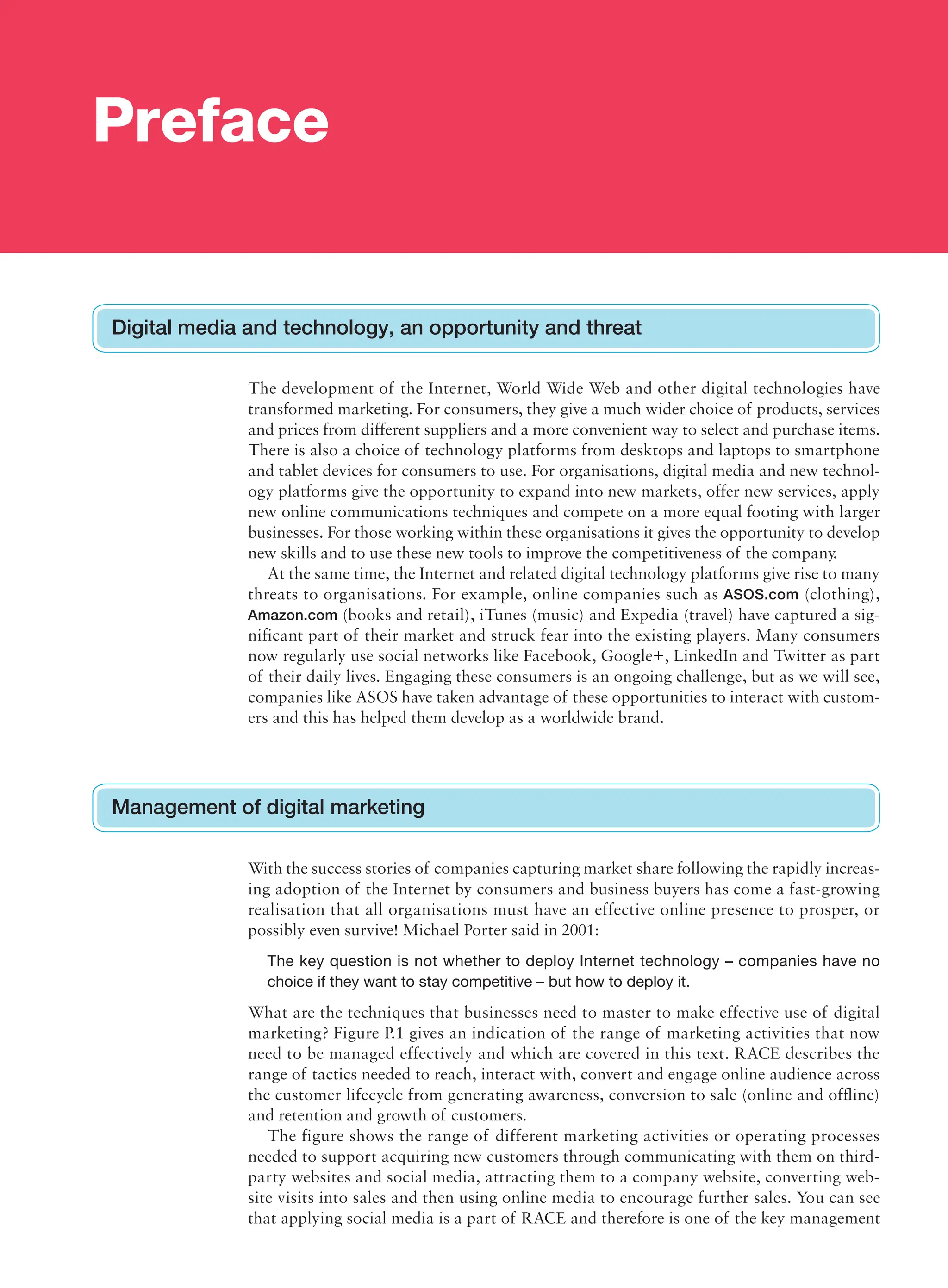 The development of the Internet, World Wide Web and other digital technologies have
transformed marketing. For consumers, they give a much wider choice of products, services
and prices from different suppliers and a more convenient way to select and purchase items.
There is also a choice of technology platforms from desktops and laptops to smartphone
and tablet devices for consumers to use. For organisations, digital media and new technol-
ogy platforms give the opportunity to expand into new markets, offer new services, apply
new online communications techniques and compete on a more equal footing with larger
businesses. For those working within these organisations it gives the opportunity to develop
new skills and to use these new tools to improve the competitiveness of the company.
At the same time, the Internet and related digital technology platforms give rise to many
threats to organisations. For example, online companies such as ASOS.com (clothing),
Amazon.com (books and retail), iTunes (music) and Expedia (travel) have captured a sig-
nificant part of their market and struck fear into the existing players. Many consumers
now regularly use social networks like Facebook, Google+, LinkedIn and Twitter as part
of their daily lives. Engaging these consumers is an ongoing challenge, but as we will see,
companies like ASOS have taken advantage of these opportunities to interact with custom-
ers and this has helped them develop as a worldwide brand.
Preface
Digital media and technology, an opportunity and threat
Management of digital marketing
With the success stories of companies capturing market share following the rapidly increas-
ing adoption of the Internet by consumers and business buyers has come a fast-growing
realisation that all organisations must have an effective online presence to prosper, or
­
possibly even survive! Michael Porter said in 2001:
The key question is not whether to deploy Internet technology – companies have no
choice if they want to stay competitive – but how to deploy it.
What are the techniques that businesses need to master to make effective use of digital
marketing? Figure P.1 gives an indication of the range of marketing activities that now
need to be managed effectively and which are covered in this text. RACE describes the
range of tactics needed to reach, interact with, convert and engage online audience across
the customer lifecycle from generating awareness, conversion to sale (online and offline)
and retention and growth of customers.
The figure shows the range of different marketing activities or operating processes
needed to support acquiring new customers through communicating with them on third-
party websites and social media, attracting them to a company website, converting web-
site visits into sales and then using online media to encourage further sales. You can see
that applying social media is a part of RACE and therefore is one of the key management
 