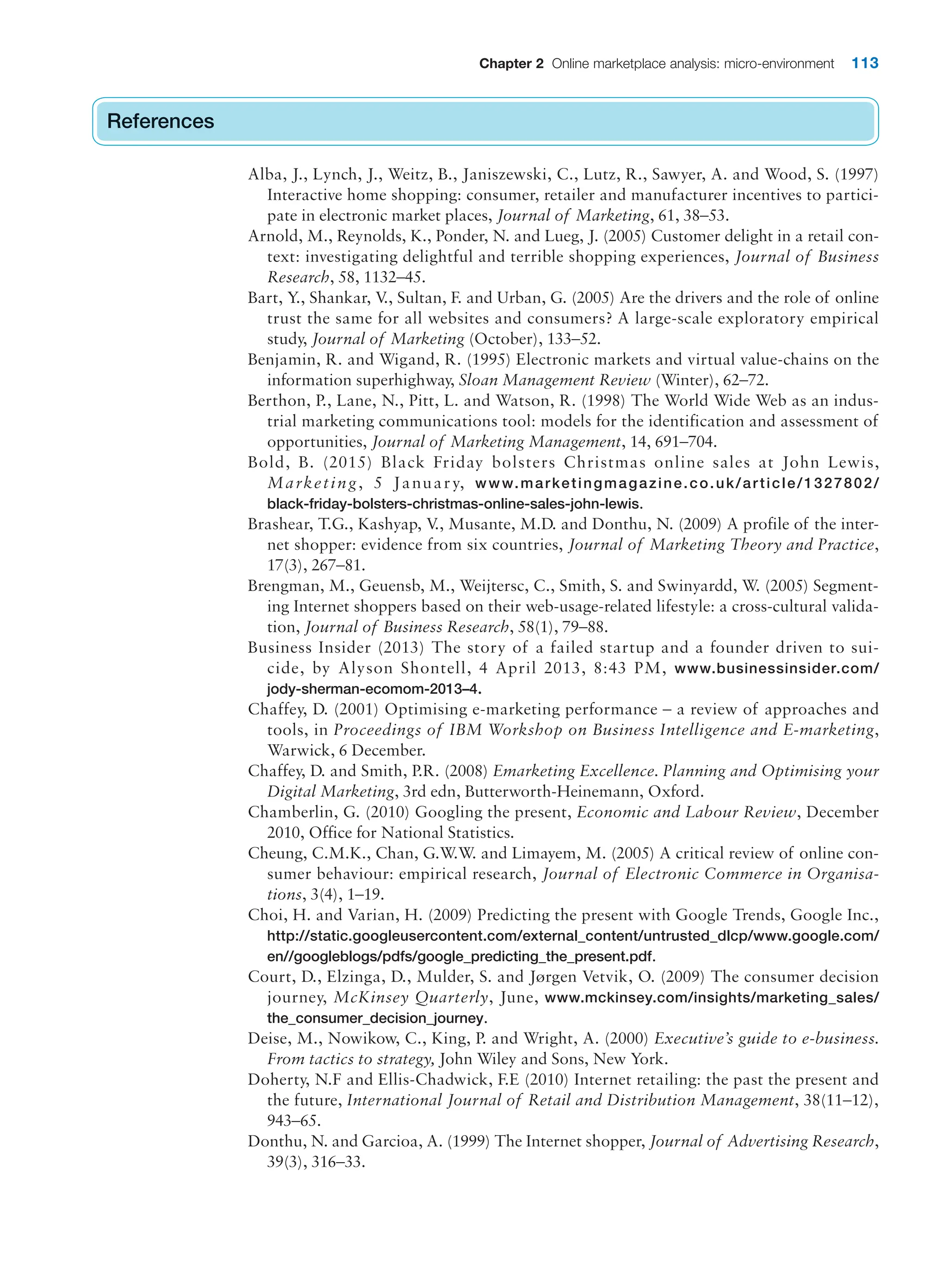 Chapter 2 Online marketplace analysis: micro-environment 113
References
Alba, J., Lynch, J., Weitz, B., Janiszewski, C., Lutz, R., Sawyer, A. and Wood, S. (1997)
Interactive home shopping: consumer, retailer and manufacturer incentives to partici-
pate in electronic market places, Journal of Marketing, 61, 38–53.
Arnold, M., Reynolds, K., Ponder, N. and Lueg, J. (2005) Customer delight in a retail con-
text: investigating delightful and terrible shopping experiences, Journal of Business
Research, 58, 1132–45.
Bart, Y., Shankar, V
., Sultan, F. and Urban, G. (2005) Are the drivers and the role of online
trust the same for all websites and consumers? A large-scale exploratory empirical
study, Journal of Marketing (October), 133–52.
Benjamin, R. and Wigand, R. (1995) Electronic markets and virtual value-chains on the
information superhighway, Sloan Management Review (Winter), 62–72.
Berthon, P., Lane, N., Pitt, L. and Watson, R. (1998) The World Wide Web as an indus-
trial marketing communications tool: models for the identification and assessment of
opportunities, Journal of Marketing Management, 14, 691–704.
Bold, B. (2015) Black Friday bolsters Christmas online sales at John Lewis,
Marketing, 5 January, www.marketingmagazine.co.uk/article/1327802/
black-friday-bolsters-christmas-online-sales-john-lewis.
Brashear, T.G., Kashyap, V
., Musante, M.D. and Donthu, N. (2009) A profile of the inter-
net shopper: evidence from six countries, Journal of Marketing Theory and Practice,
17(3), 267–81.
Brengman, M., Geuensb, M., Weijtersc, C., Smith, S. and Swinyardd, W. (2005) Segment-
ing Internet shoppers based on their web-usage-related lifestyle: a cross-cultural valida-
tion, Journal of Business Research, 58(1), 79–88.
Business Insider (2013) The story of a failed startup and a founder driven to sui-
cide, by Alyson Shontell, 4 April 2013, 8:43 PM, www.businessinsider.com/
jody-sherman-ecomom-2013–4.
Chaffey, D. (2001) Optimising e-marketing performance – a review of approaches and
tools, in Proceedings of IBM Workshop on Business Intelligence and E-marketing,
Warwick, 6 December.
Chaffey, D. and Smith, P.R. (2008) Emarketing Excellence. Planning and Optimising your
Digital Marketing, 3rd edn, Butterworth-Heinemann, Oxford.
Chamberlin, G. (2010) Googling the present, Economic and Labour Review, December
2010, Office for National Statistics.
Cheung, C.M.K., Chan, G.W.W. and Limayem, M. (2005) A critical review of online con-
sumer behaviour: empirical research, Journal of Electronic Commerce in Organisa-
tions, 3(4), 1–19.
Choi, H. and Varian, H. (2009) Predicting the present with Google Trends, Google Inc.,
http://static.googleusercontent.com/external_content/untrusted_dlcp/www.google.com/
en//googleblogs/pdfs/google_predicting_the_present.pdf.
Court, D., Elzinga, D., Mulder, S. and Jørgen Vetvik, O. (2009) The consumer decision
journey, McKinsey Quarterly, June, www.mckinsey.com/insights/marketing_sales/
the_consumer_decision_journey.
Deise, M., Nowikow, C., King, P. and Wright, A. (2000) Executive’s guide to e-business.
From tactics to strategy, John Wiley and Sons, New York.
Doherty, N.F and Ellis-Chadwick, F.E (2010) Internet retailing: the past the present and
the future, International Journal of Retail and Distribution Management, 38(11–12),
943–65.
Donthu, N. and Garcioa, A. (1999) The Internet shopper, Journal of Advertising Research,
39(3), 316–33.
References
 