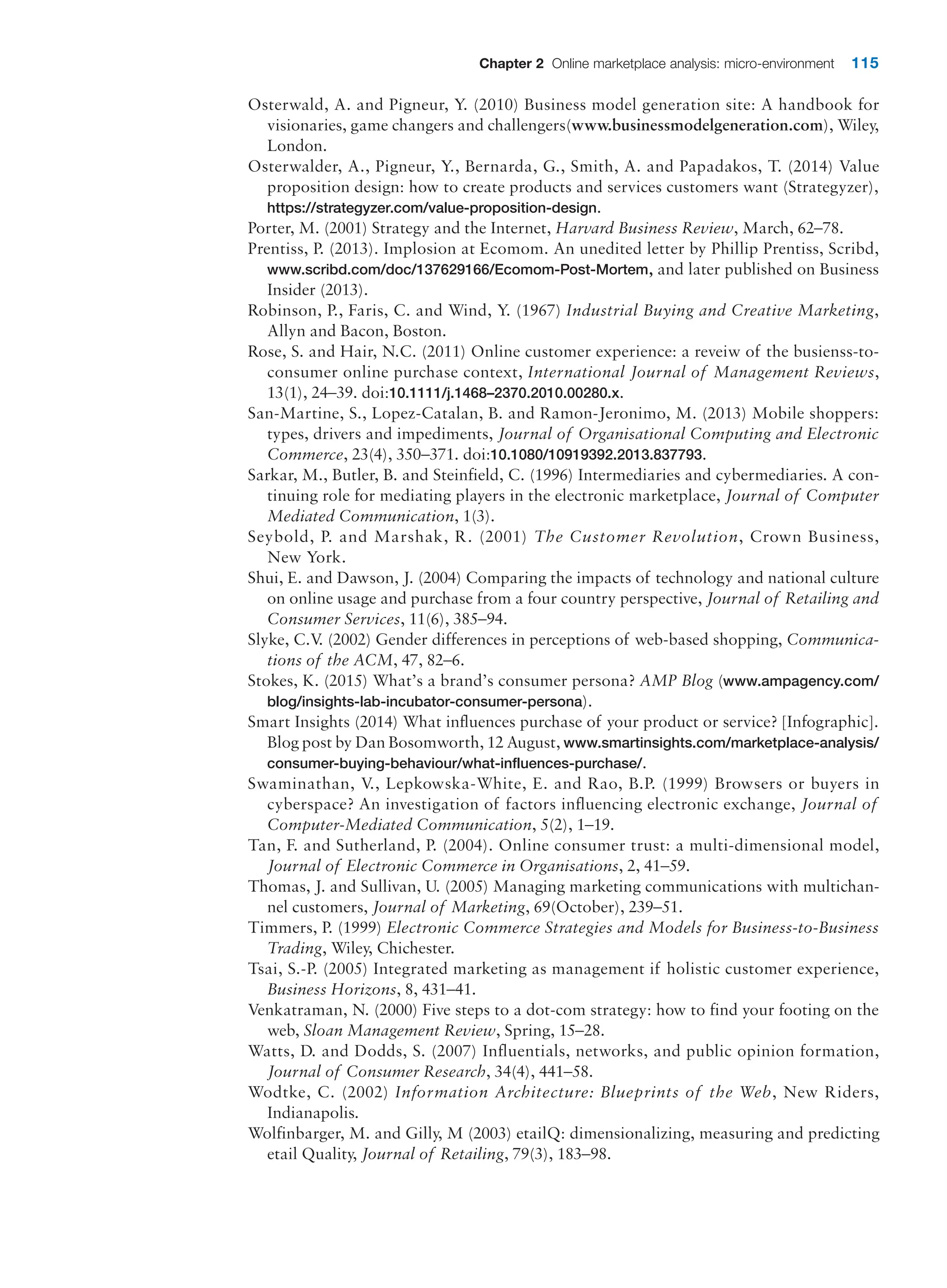 Chapter 2 Online marketplace analysis: micro-environment 115
Osterwald, A. and Pigneur, Y. (2010) Business model generation site: A handbook for
visionaries, game changers and challengers(www.businessmodelgeneration.com), Wiley,
London.
Osterwalder, A., Pigneur, Y., Bernarda, G., Smith, A. and Papadakos, T. (2014) Value
proposition design: how to create products and services customers want (Strategyzer),
https://strategyzer.com/value-proposition-design.
Porter, M. (2001) Strategy and the Internet, Harvard Business Review, March, 62–78.
Prentiss, P. (2013). Implosion at Ecomom. An unedited letter by Phillip Prentiss, Scribd,
www.scribd.com/doc/137629166/Ecomom-Post-Mortem, and later published on Business
Insider (2013).
Robinson, P., Faris, C. and Wind, Y. (1967) Industrial Buying and Creative Marketing,
Allyn and Bacon, Boston.
Rose, S. and Hair, N.C. (2011) Online customer experience: a reveiw of the busienss-to-
consumer online purchase context, International Journal of Management Reviews,
13(1), 24–39. doi:10.1111/j.1468–2370.2010.00280.x.
San-Martine, S., Lopez-Catalan, B. and Ramon-Jeronimo, M. (2013) Mobile shoppers:
types, drivers and impediments, Journal of Organisational Computing and Electronic
Commerce, 23(4), 350–371. doi:10.1080/10919392.2013.837793.
Sarkar, M., Butler, B. and Steinfield, C. (1996) Intermediaries and cybermediaries. A con-
tinuing role for mediating players in the electronic marketplace, Journal of Computer
Mediated Communication, 1(3).
Seybold, P. and Marshak, R. (2001) The Customer Revolution, Crown Business,
New York.
Shui, E. and Dawson, J. (2004) Comparing the impacts of technology and national culture
on online usage and purchase from a four country perspective, Journal of Retailing and
Consumer Services, 11(6), 385–94.
Slyke, C.V
. (2002) Gender differences in perceptions of web-based shopping, Communica-
tions of the ACM, 47, 82–6.
Stokes, K. (2015) What’s a brand’s consumer persona? AMP Blog (www.ampagency.com/
blog/insights-lab-incubator-consumer-persona).
Smart Insights (2014) What influences purchase of your product or service? [Infographic].
Blog post by Dan Bosomworth, 12 August, www.smartinsights.com/marketplace-analysis/
consumer-buying-behaviour/what-influences-purchase/.
Swaminathan, V., Lepkowska-White, E. and Rao, B.P. (1999) Browsers or buyers in
cyberspace? An investigation of factors influencing electronic exchange, Journal of
­Computer-Mediated Communication, 5(2), 1–19.
Tan, F. and Sutherland, P. (2004). Online consumer trust: a multi-dimensional model,
Journal of Electronic Commerce in Organisations, 2, 41–59.
Thomas, J. and Sullivan, U. (2005) Managing marketing communications with multichan-
nel customers, Journal of Marketing, 69(October), 239–51.
Timmers, P. (1999) Electronic Commerce Strategies and Models for Business-to-Business
Trading, Wiley, Chichester.
Tsai, S.-P. (2005) Integrated marketing as management if holistic customer experience,
Business Horizons, 8, 431–41.
Venkatraman, N. (2000) Five steps to a dot-com strategy: how to find your footing on the
web, Sloan Management Review, Spring, 15–28.
Watts, D. and Dodds, S. (2007) Influentials, networks, and public opinion formation,
­
Journal of Consumer Research, 34(4), 441–58.
Wodtke, C. (2002) Information Architecture: Blueprints of the Web, New Riders,
Indianapolis.
Wolfinbarger, M. and Gilly, M (2003) etailQ: dimensionalizing, measuring and predicting
etail Quality, Journal of Retailing, 79(3), 183–98.
 