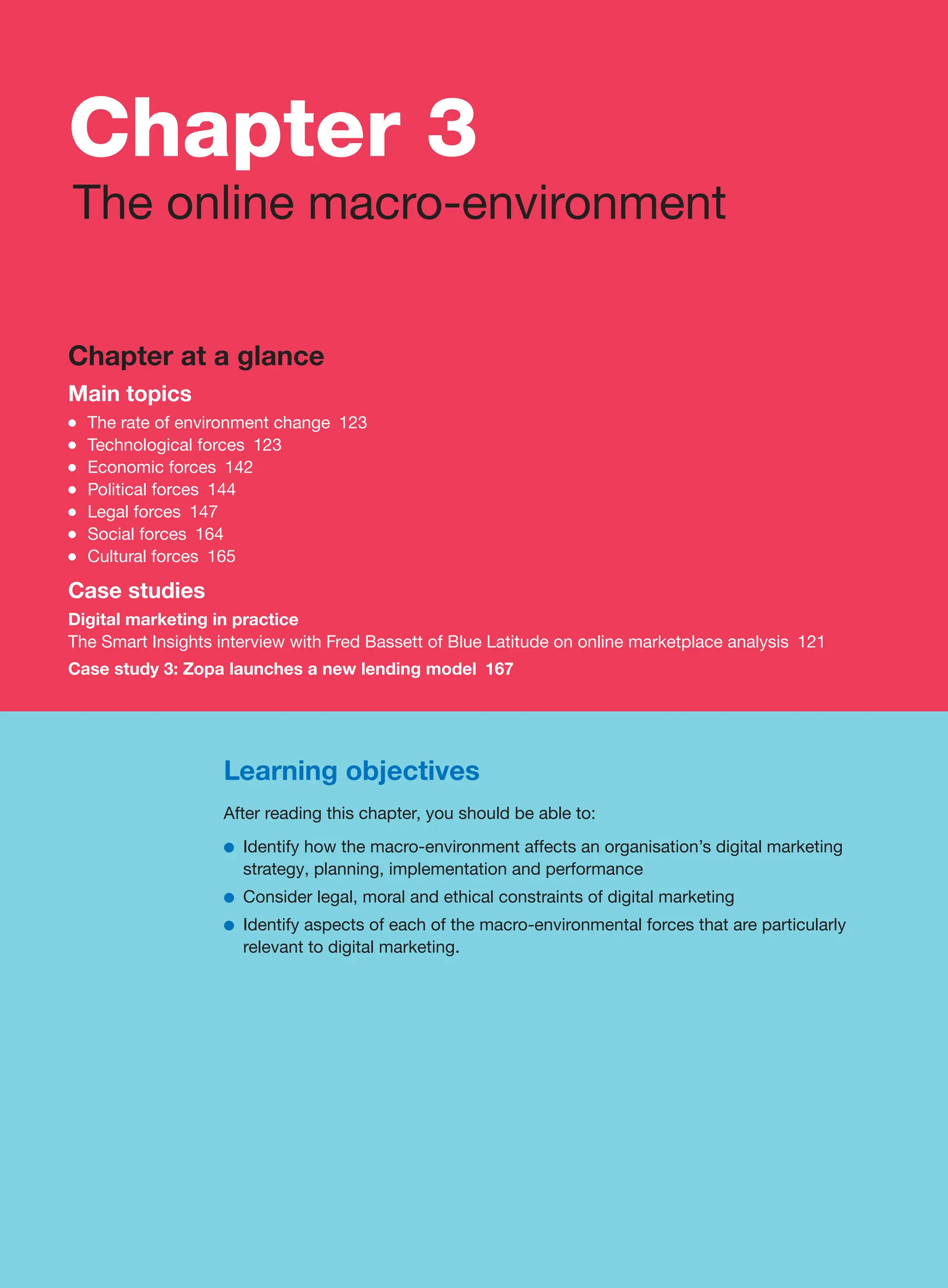 Learning objectives
After reading this chapter, you should be able to:
●
● Identify how the macro-environment affects an organisation’s digital marketing
strategy, planning, implementation and performance
●
● Consider legal, moral and ethical constraints of digital marketing
●
● Identify aspects of each of the macro-environmental forces that are particularly
relevant to digital marketing.
Chapter at a glance
Main topics
●
● The rate of environment change 123
●
● Technological forces 123
●
● Economic forces 142
●
● Political forces 144
●
● Legal forces 147
●
● Social forces 164
●
● Cultural forces 165
Case studies
Digital marketing in practice
The Smart Insights interview with Fred Bassett of Blue Latitude on online marketplace analysis 121
Case study 3: Zopa launches a new lending model 167
Chapter 3
The online macro-environment
 