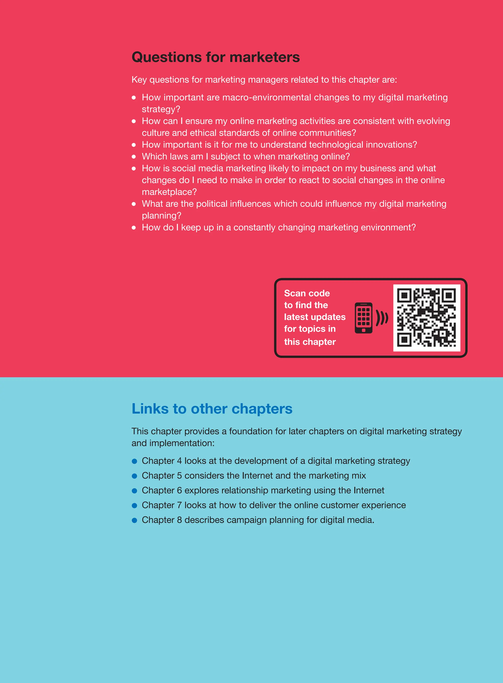 Links to other chapters
This chapter provides a foundation for later chapters on digital marketing strategy
and implementation:
●
● Chapter 4 looks at the development of a digital marketing strategy
●
● Chapter 5 considers the Internet and the marketing mix
●
● Chapter 6 explores relationship marketing using the Internet
●
● Chapter 7 looks at how to deliver the online customer experience
●
● Chapter 8 describes campaign planning for digital media.
Questions for marketers
Key questions for marketing managers related to this chapter are:
●
● How important are macro-environmental changes to my digital marketing
strategy?
●
● How can I ensure my online marketing activities are consistent with evolving
culture and ethical standards of online communities?
●
● How important is it for me to understand technological innovations?
●
● Which laws am I subject to when marketing online?
●
● How is social media marketing likely to impact on my business and what
changes do I need to make in order to react to social changes in the online
marketplace?
●
● What are the political influences which could influence my digital marketing
planning?
●
● How do I keep up in a constantly changing marketing environment?
Scan code
to find the
latest updates
for topics in
this chapter
 