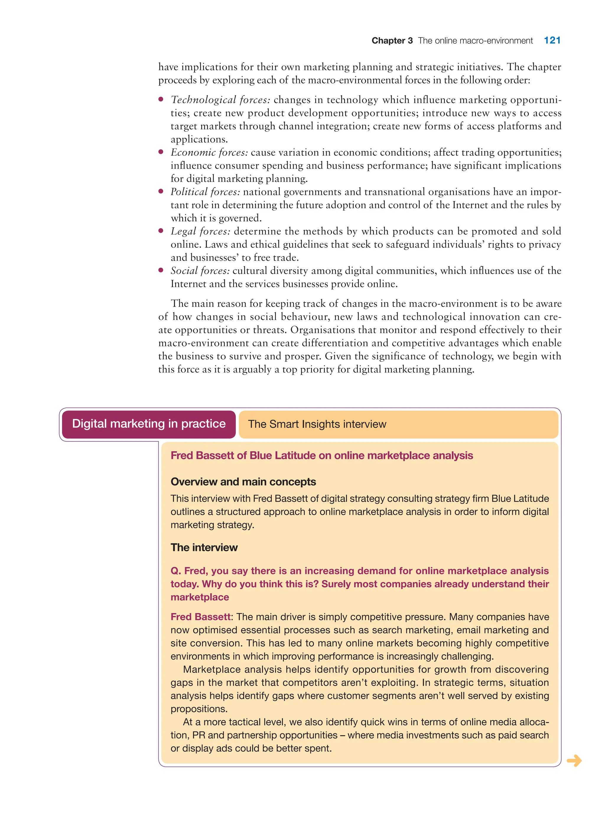 Chapter 3 The online macro-environment 121
have implications for their own marketing planning and strategic initiatives. The chapter
proceeds by exploring each of the macro-environmental forces in the following order:
●
● Technological forces: changes in technology which influence marketing opportuni-
ties; create new product development opportunities; introduce new ways to access
target markets through channel integration; create new forms of access platforms and
applications.
●
● Economic forces: cause variation in economic conditions; affect trading opportunities;
influence consumer spending and business performance; have significant implications
for digital marketing planning.
●
● Political forces: national governments and transnational organisations have an impor-
tant role in determining the future adoption and control of the Internet and the rules by
which it is governed.
●
● Legal forces: determine the methods by which products can be promoted and sold
­
online. Laws and ethical guidelines that seek to safeguard individuals’ rights to privacy
and businesses’ to free trade.
●
● Social forces: cultural diversity among digital communities, which influences use of the
Internet and the services businesses provide online.
The main reason for keeping track of changes in the macro-environment is to be aware
of how changes in social behaviour, new laws and technological innovation can cre-
ate opportunities or threats. Organisations that monitor and respond effectively to their
macro-environment can create differentiation and competitive advantages which enable
the business to survive and prosper. Given the significance of technology, we begin with
this force as it is arguably a top priority for digital marketing planning.
Fred Bassett of Blue Latitude on online marketplace analysis
Overview and main concepts
This interview with Fred Bassett of digital strategy consulting strategy firm Blue ­
Latitude
outlines a structured approach to online marketplace analysis in order to ­
inform digital
marketing strategy.
The interview
Q. Fred, you say there is an increasing demand for online marketplace analysis
­
today. Why do you think this is? Surely most companies already understand their
marketplace
Fred Bassett: The main driver is simply competitive pressure. Many companies have
now optimised essential processes such as search marketing, email marketing and
site conversion. This has led to many online markets becoming highly competitive
­
environments in which improving performance is increasingly challenging.
Marketplace analysis helps identify opportunities for growth from discovering
gaps in the market that competitors aren’t exploiting. In strategic terms, situation
analysis helps identify gaps where customer segments aren’t well served by existing
propositions.
At a more tactical level, we also identify quick wins in terms of online media alloca-
tion, PR and partnership opportunities – where media investments such as paid search
or display ads could be better spent.
The Smart Insights interview
Digital marketing in practice
 
