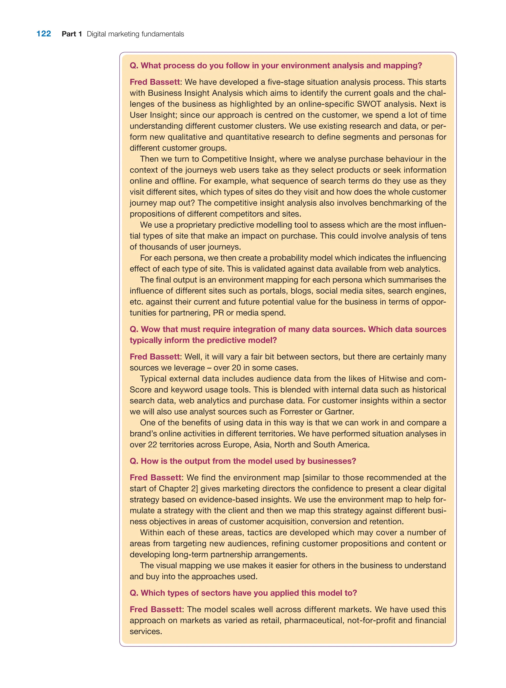 122 Part 1 Digital marketing fundamentals
Q. What process do you follow in your environment analysis and mapping?
Fred Bassett: We have developed a five-stage situation analysis process. This starts
with Business Insight Analysis which aims to identify the current goals and the chal-
lenges of the business as highlighted by an online-specific SWOT analysis. Next is
User Insight; since our approach is centred on the customer, we spend a lot of time
understanding different customer clusters. We use existing research and data, or per-
form new qualitative and quantitative research to define segments and personas for
different customer groups.
Then we turn to Competitive Insight, where we analyse purchase behaviour in the
context of the journeys web users take as they select products or seek information
online and offline. For example, what sequence of search terms do they use as they
visit different sites, which types of sites do they visit and how does the whole customer
journey map out? The competitive insight analysis also involves benchmarking of the
propositions of different competitors and sites.
We use a proprietary predictive modelling tool to assess which are the most influen-
tial types of site that make an impact on purchase. This could involve analysis of tens
of thousands of user journeys.
For each persona, we then create a probability model which indicates the influencing
effect of each type of site. This is validated against data available from web analytics.
The final output is an environment mapping for each persona which summarises the
influence of different sites such as portals, blogs, social media sites, search engines,
etc. against their current and future potential value for the business in terms of oppor-
tunities for partnering, PR or media spend.
Q. Wow that must require integration of many data sources. Which data sources
typically inform the predictive model?
Fred Bassett: Well, it will vary a fair bit between sectors, but there are certainly many
sources we leverage – over 20 in some cases.
Typical external data includes audience data from the likes of Hitwise and com-
Score and keyword usage tools. This is blended with internal data such as historical
search data, web analytics and purchase data. For customer insights within a sector
we will also use analyst sources such as Forrester or Gartner.
One of the benefits of using data in this way is that we can work in and compare a
brand’s online activities in different territories. We have performed situation analyses in
over 22 territories across Europe, Asia, North and South America.
Q. How is the output from the model used by businesses?
Fred Bassett: We find the environment map [similar to those recommended at the
start of Chapter 2] gives marketing directors the confidence to present a clear digital
strategy based on evidence-based insights. We use the environment map to help for-
mulate a strategy with the client and then we map this strategy against different busi-
ness objectives in areas of customer acquisition, conversion and retention.
Within each of these areas, tactics are developed which may cover a number of
areas from targeting new audiences, refining customer propositions and content or
developing long-term partnership arrangements.
The visual mapping we use makes it easier for others in the business to understand
and buy into the approaches used.
Q. Which types of sectors have you applied this model to?
Fred Bassett: The model scales well across different markets. We have used this
approach on markets as varied as retail, pharmaceutical, not-for-profit and financial
services.
 